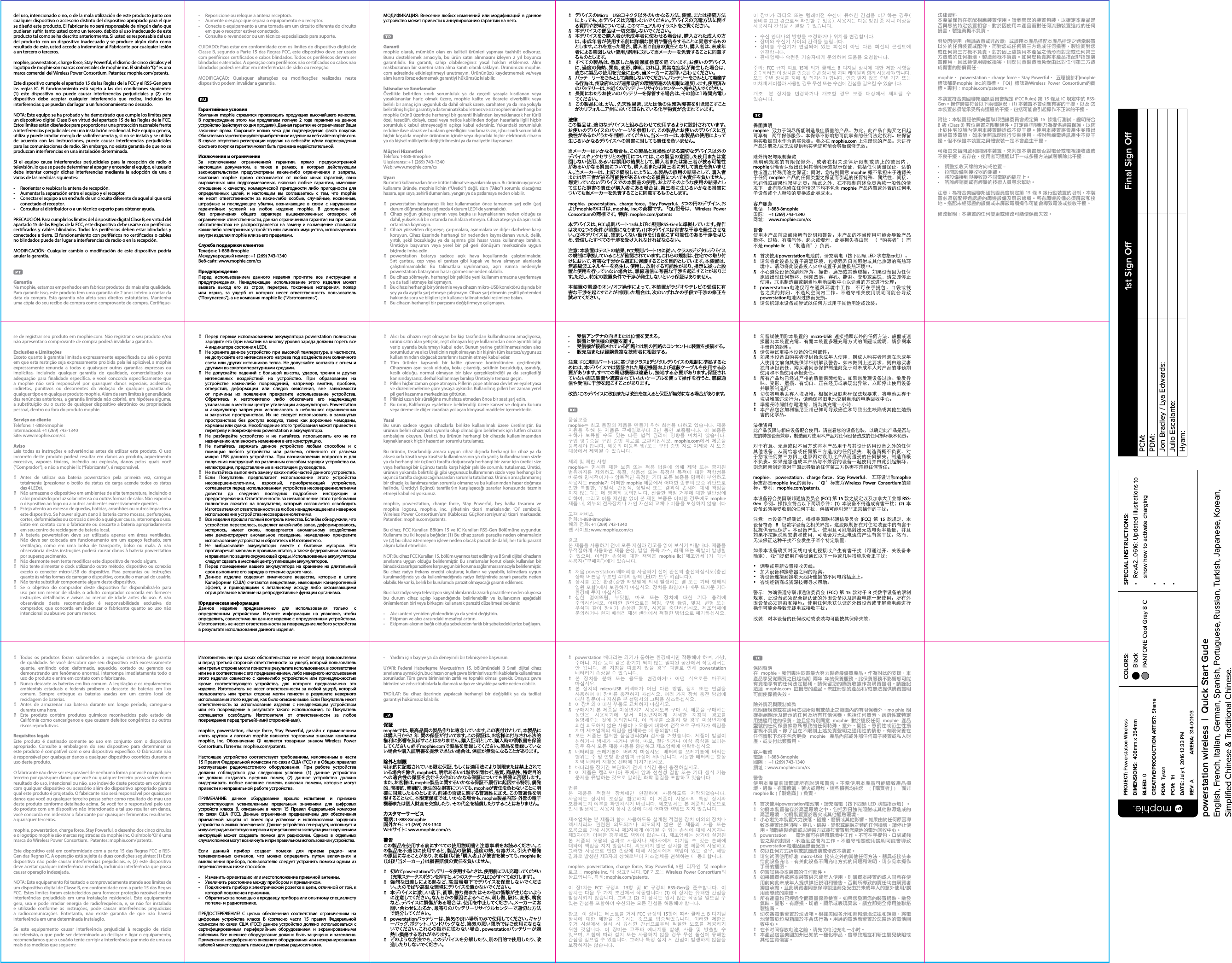 N デバイスのMicro USBコネクタ以外のいかなる方法、装置、または接続方法によっても、本デバイスは充電しないでください。デバイスの充電方法に関する質問や説明については、このマニュアルのイラストをご覧ください。N 本デバイスの部品は一切交換しないでください。N 本デバイスをご購入者が未成年者に使わせる場合は、購入された成人の方は、未成年者が使用する前に詳細な説明や警告をすることに同意するものとします。これを怠った場合、購入者ご自身の責任となり、購入者は、未成年者による意図しない使用/誤用に対して当メーカーを免責することに同意するものとします。N すべての製品は、徹底した品質保証検査を経ています。お使いのデバイスに、過度の発熱、異臭、変形、摩耗、切れ目、異常な症状が発生した場合は、直ちに製品の使用を完全に止め、当メーカーにお問い合わせください。N バッテ リーをごみとして廃 棄しないでください。バッテリーをごみとして廃 棄する行為は、州政府および連邦政府の環境関連の法規制に違反します。使用済みのバッテリー は、お近くのバッテリーリサイクルセンター へ持ち込んでください。N 長期にわたりお使いのバッテリーを保管する場合は、その前に1時間充電してくだ さい 。N この製品には、がん、先天性異常、または他の生殖系障害を引き起こすことがカリフォルニア州において知られている化学物質が含まれています。法律この製品は、適切なデバイスと組み合わせて使用するように設計されています。お使いのデバイスのパッケージを参照して、この製 品とお使いのデバイスに互換性があるかどうかを判断してください。当メーカーは、本製品の使用によって生じるいかなるデバイスへの損害に対しても責任を負いません。当メーカーはいかなる場合も、この製品と互換性がある適切なデバイス以外のデバイスやアクセサリとの併用については、この製品の意図した使用または意図しない使用、あるいは誤用の結果として、購入者または第三者が被る可能性があるいかなる損害についても、購入者または第三者に対して責任を負いません。当メーカーは、上記で概説したように、本製品の誤用の結果として、購入者または第三者が被る可能性があるいかなる損害についても責任を負いません。想定していないデバイスでの本製品の使用、およびそのような使用の結果として生じた損害の責任が購入者にある場合は、第三者に生じるいかなる損害についても当メーカーを免 責することに同 意するものとします。mophie、 powerstation、 charge force、 Stay Powerful、 5つの円のデザイン、およびmophieのロゴは、mophie, inc.の 商 標 で す 。 「 Qi」記 号 は 、  Wireless Power Consortiumの商標です。 特許：mophie.com/patents本デバイスは、FCC規 則パート15およびIC規則RSS-Genに準拠しています。操作は次の2つの条件が前提になります。(1)本デバイスは有害な干渉を発生させない。(2)本デバイスは、望ましくない動作を引き起こす可能性のある干渉をはじめ、受信したすべての干渉を受け入れなければならない。注意：本装置はテストの結果、FCC規則パート15に 従 い 、ク ラ ス Bデジタルデバイスの規制に準拠していることが確認されています。これらの規制は、住宅での取り付けにおいて、有害な干渉から適正に保護することを目的としています。本装置は、無線周波エネルギーを発生し、使用し、放射する可能性があり、指示に従った設置と使用を行っていない場合は、無線通信に有害な干渉を起こすことがあります。ただし、特定の設置条件で干渉が発生しないという保証はありません。本装置の電源のオン/オフ操作によって、本装置がラジオやテレビの受信に有害な干渉を起こすことが判明した場合は、次のいずれかの手段で干渉の修正を試 み てください 。•  Reposicione ou reloque a antena receptora.•  Aumente o espaço que separa o equipamento e o receptor.•  Conecte o equipamento a uma tomada em um circuito diferente do circuito em que o receptor estiver conectado.•  Consulte o revendedor ou um técnico especializado para suporte.CUIDADO: Para estar em conformidade com os limites do dispositivo digital de Classe B, segundo a Parte 15 das Regras FCC, este dispositivo deve ser usado com periféricos certicados e cabos blindados. Todos os periféricos devem ser blindados e aterrados. A operação com periféricos não certicados ou cabos não blindados poderá resultar em interferências de rádio ou recepção.MODIFICAÇÃO: Quaisquer alterações ou modicações realizadas neste dispositivo podem invalidar a garantia.Гарантийные условияКомпания mophie стремится производить продукцию высочайшего качества. В подтверждение этого мы предлагаем полную 2 года гарантию на данное устройство (действует со дня продажи). Данная гарантия не ограничивает Ваши законные права. Сохраните копию чека для подтверждения факта покупки. Обязательно зарегистрируйте приобретенное изделие на веб-сайте mophie.com. В случае отсутствия регистрации изделия на веб-сайте и/или подтверждения факта его покупки гарантия может быть признана недействительной.Исключения и ограниченияЗа исключением ограниченной гарантии, прямо предусмотренной настоящим документом, а также в рамках, в которых действующим законодательством предусмотрены какие-либо ограничения и запреты, компания mophie прямо отказывается от любых иных гарантий, явно выраженных или подразумеваемых, включая любые гарантии, имеющие отношение к качеству, коммерческой пригодности либо пригодности для определенных целей, и настоящим вы соглашаетесь с тем, что mophie не несет ответственности за какие-либо особые, случайные, косвенные, штрафные и последующие убытки, возникающие в связи с нарушением гарантийных условий на любое изделие mophie. В дополнение и без ограничения общего характера вышеизложенных оговорок об ограничении ответственности, данная ограниченная гарантия ни при каких обстоятельствах не распространяется на замену и возмещение стоимости каких-либо электронных устройств или личного имущества, используемого внутри изделия mophie или за его пределами.Служба поддержки клиентовТелефон: 1-888-8mophieМеждународный номер: +1 (269) 743-1340Веб-сайт: www.mophie.com/csПредупреждениеПеред использованием данного изделия прочтите все инструкции и предупреждения. Ненадлежащее использование этого изделия может вызвать выход его из строя, перегрев, токсичные испарения, пожар или взрыв, за ущерб от которых несет ответственность пользователь (“Покупатель”), а не компания mophie llc (“Изготовитель”).이  장비가  라디오  또는  텔레비전  수신에  유해한  간섭을  야기하는  경우(장비를 끄고 켬으로써 확인할 수 있음), 사용자는 다음 방법 중 하나 이상을 사용하여 간섭을 해결할 수 있습니다.• 수신 안테나의 방향을 조정하거나 위치를 변경합니다.• 장비와 수신기 사이의 간격을 늘립니다.• 장비를  수신기가  연결되어  있는  회선이  아닌  다른  회선의  콘센트에 연결합니다.• 판매업체나 숙련된 기술자에게 문의하여 도움을 요청합니다.주의:  FCC  규칙  파트  15에  의거  클래스  B  디지털  장치에  대한  제한  사항을 준수하려면 이 장치를 인증된 주변 장치 및 차폐 케이블과 함께 사용해야 합니다. 모든 주변 장치를  차폐  및 접지해야 합니다.  인증  받지 않은 주변  기기  또는 비차폐 케이블과 사용할 경우 무선 또는 수신에 간섭을 일으킬 수 있습니다.개조:  본  장치를  변경하거나  개조할  경우  보증  대상에서  제외될  수 있습니다.保固声明mophie  致力于竭尽所能制造最佳质量的产品。为此，此产品自购买之日起可享有  两年保修服务。本保修不影响您可能享有的任何法定权利。应保留购买收据副本作为购买凭据。务必在 mophie.com 上注册您的产品。未进行产品注册及/或无法提供购买凭证可能会导致保修无效。除外情况与限制条款除明确规定的有限保修外，或者在相关法律所限制或禁止的范围内，  mophie明确否认做出任何其他明示或默示保证，包括任何质量保证、适销性或适合特殊用途之保证；同时，您特别同意 mophie 概不承担由于违背关于任何 mophie 产品的任何类型之保证而引起的任何特殊、偶然性、间接、惩罚性或结果性损坏之责。除此之外，在不限制前述免责条款一般性的情况下，此有限保修在任何情况下均不包含 mophie 产品内置或外置的任何电子设备或个人财物的更换或此类成本。客户服务电话：1-888-8mophie国际： +1 (269) 743-1340网址： www.mophie.com/cs警告使用本产品前应阅读所有说明和警告。本产品的不当使用可能会导致产品损坏、过热、有毒气体、起火或爆炸，此类损失将由您  （“购买者”）而不是 mophie llc （“制造商”）负责。N  首次使用powerstation电池前，请充满电（按下四颗 LED 状态指示灯）。N  请勿将此设备放置于高温环境，包括强烈日光照射或其他热源的高热环境中。请勿将此设备投入火中或置于其他极热环境中。N  小心避免设备的剧烈掉落、撞击、磨损或其他碰撞。如果设备因为任何原因出现任何损坏，例如凹痕、穿孔、撕裂、变形或腐蚀，请立即停止使用。联系制造商或到当地电池回收中心以适当的方式进行处理。N powerstation电池仅可在通风环境中工作。不可在手提包、口袋或钱包之类的封闭、不通风空间内工作。不遵守相关使用说明可能会导致 powerstation电池因过热而受损。 N  请勿拆卸本设备或尝试以任何方式用于其他用途或改装。法律資料本產品僅旨在搭配相應裝置使用。請參閱您的裝置包裝，以確定本產品是否與您的特定裝置相容。對於因使用本產品而對任何流動裝置造成的任何損害，製造商概不負責。對於因使用  (無論故意或非故意)  或誤用本產品搭配本產品指定之適當裝置以外的任何裝置或配件，而對您或任何第三方造成任何損害，製造商對您或任何第三方概不負責。對於因上述誤用本產品之情形而對您或任何第三方造成的任何損壞，製造商概不負責。如果您負責將本產品搭配非指定裝置使用，且此類使用導致損害，則您同意製造商免受由此對任何第三方造成傷害的賠償責任。mophie、 powerstation、charge force、Stay Powerful、 五環設計和mophie標誌都是mophie inc.的商標。「Qi」標誌為Wireless Power Consortium的商標。專利：mophie.com/patents。本裝置符合美國聯邦通訊委員會規定 (FCC Rules) 第 15 條及 IC 規定中的 RSS-Gen。操作時需符合以下兩種狀況：(1) 本裝置不會引起有害的干擾，以及 (2) 本裝置必須能承受所有遭遇的干擾，包括可能會引起操作不正常的干擾。附註：本裝置經依照美國聯邦通訊委員會規定第 15 條進行測試，證明符合 B 級 (Class B) 數位裝置之限制條件。訂定這些限制乃為提供適當保護，以防止於住宅設施內使用本裝置時造成不良干擾。使用本裝置將會產生並釋出無線電波電能，如未依照說明進行安裝使用，將對無線電通訊產生不良干擾。但不保證本裝置之具體安裝一定不會產生干擾。可藉由交替開啟和關閉本裝置，來判定本裝置是否對電台或電視接收造成不良干擾，若存在，使用者可透過以下一或多種方法試著解除此干擾：•  調整接收天線的方向或位置。•  拉開設備與接收器的距離。•  將設備接到與接收器不同電路的插座上。•  諮詢經銷商或有經驗的技術人員尋求幫助。注意：為符合美國聯邦通訊委員會規定第 15 條 B 級行動裝置的限制，本裝置必須搭配經過認證的周邊設備及屏蔽線纜。所有周邊設備必須屏蔽和接地。搭配未經認證的設備或未屏蔽電纜操作可能會導致電波或接收干擾。修改聲明：本裝置的任何變更或修改可能使保養失效。МОДИФИКАЦИЯ: Bнесение любых изменений или модификаций в данное устройство может привести к аннулированию гарантии на него.Garantimophie olarak, mümkün olan en kaliteli ürünleri yapmayı taahhüt ediyoruz. Bunu desteklemek amacıyla, bu ürün satın alınmasını izleyen 2 yıl boyunca garantilidir. Bu garanti, sahip olabileceğiniz yasal hakları etkilemez. Alım makbuzunun bir suretini satın alma kanıtı olarak saklayın. Ürününüzü mophie.com adresinde etkinleştirmeyi unutmayın. Ürününüzü kaydetmemek ve/veya alım kanıtı ibraz edememek garantiyi hükümsüz kılabilir.İstisnalar ve SınırlamalarÖzellikle belirtilen sınırlı sorumluluk ya da geçerli yasayla kısıtlanan veya yasaklananlar hariç olmak üzere, mophie kalite ve ticarete elverişlilik veya belirli bir amaç için uygunluk da dahil olmak üzere, sarahaten ya da ima yoluyla belirtilmiş hiçbir garanti ya da teminatı kabul etmez ve siz mophie’nin herhangi bir mophie ürünü üzerinde herhangi bir garanti ihlalinden kaynaklanacak her türlü özel, tesadü, dolaylı, cezai veya netice kabilinden doğan hasarlarla ilgili hiçbir sorumluluk kabul etmeyeceğini açıkça kabul edersiniz. Yukarıdaki sorumluluk reddine ilave olarak ve bunların genelliğini sınırlamaksızın, işbu sınırlı sorumluluk hiçbir koşulda mophie ürününün içinde veya dışındaki hiçbir elektronik cihazın ya da kişisel mülkiyetin değiştirilmesini ya da maliyetini kapsamaz.Müşteri HizmetleriTelefon: 1-888-8mophieUluslararası: +1 (269) 743-1340Web: www.mophie.com/csUyarıBu ürünü kullanmadan önce bütün talimat ve uyarıları okuyun. Bu ürünün uygunsuz kullanımı üründe, mophie llc’nin (“Üretici”) değil, sizin (“Alıcı”) sorumlu olacağınız hasara, aşırı ısıya, zehirli dumanlara, yangın ya da patlamaya neden olabilir.N  powerstation bataryanızı ilk kez kullanmadan önce tamamen şarj edin (şarj durum düğmesine bastığınızda 4 durum LED’i de yanmalıdır).N  Cihazı yoğun güneş ışınının veya başka ısı kaynaklarının neden olduğu ısı dahil, yüksek ısılı bir ortamda muhafaza etmeyin. Cihazı ateşe ya da aşırı sıcak ortamlara koymayın.N  Cihazı yüksekten düşmeye, çarpmalara, aşınmalara ve diğer darbelere karşı koruyun. Cihaz üzerinde herhangi bir nedenden kaynaklanan vuruk, delik, yırtık, şekil bozukluğu ya da aşınma gibi hasar varsa kullanmayı bırakın. Üreticiye başvurun veya yerel bir pil geri dönüşüm merkezinde uygun biçimde imha edin.N powerstation batarya sadece açık hava koşullarında çalıştırılmalıdır. Sırt çantası, cep veya el çantası gibi kapalı ve hava almayan alanlarda çalıştırılmamalıdır. Bu talimatlara uyulmaması, aşırı ısınma nedeniyle powerstation bataryanın hasar görmesine neden olabilir.N  Bu cihazı sökmeyin, herhangi bir şekilde yeni kullanım amacına uyarlamaya ya da tadil etmeye kalkışmayın.N  Bu cihazı herhangi bir yöntemle veya cihazın mikro-USB konektörü dışında bir şey ya da aygıtla şarj etmeye çalışmayın. Cihazı şarj etmenin çeşitli yöntemleri hakkında soru ve bilgiler için kullanıcı talimatındaki resimlere bakın.N  Bu cihazın herhangi bir parçasını değiştirmeye çalışmayın.•   受信アンテナの向きまたは位 置を変える。•   装置と受信機の距離を離す。•   受信機が接続されている回路とは別の回路のコンセントに装置を接続する。•   販売店または経験豊富な技術者に相談する。注 意：FCC規 則パート15に基づきクラスBデジタルデバイスの規 制に準 拠するためには、本デバイスでは認証された周辺機器および遮 蔽ケーブルを使用する必要があります。すべての周辺機器は遮蔽し、接地する必要があります。保証されていない周辺装置や遮蔽されていないケーブルを使って操作を行うと、無線通信や受信に干渉を起こすことがあります。改造：このデバイスに改良または改造を加えると保証が無効になる場合があります。품질보증mophie는 최고 품질의 제품을 만들기 위해 최선을 다하고 있습니다. 제품 지원을  위해  본  제품은  구매일로부터  2년  동안  보증됩니다.  이  보증은 귀하가  보유할  수도  있는  다른  법적  권리에  영향을  미치지  않습니다. 구입  영수증을  구입  증빙  자료로  보관하십시오.  mophie.com에서  제품을 등록해야 합니다. 제품의 미등록 및/또는 구입 증빙 자료  미제공 시 보증 대상에서 제외될 수 있습니다.제외 및 제한 사항mophie는  명시된  제한  보증  또는  적용  법률에  의해  제약  또는  금지된 범위까지를  제외하고  품질,  상품성  또는  특정한  목적에  대한  적합성을 비롯해 명시적이거나 암묵적인 특정한 기타 모든 보증을 명백히 부인하고 사용자는 mophie가 어떠한 mophie 제품에서 어떠한 종류의 보증 위반으로 인한  특별한,  우발적,  간접적,  징벌적  또는  결과적  손해에  대해  책임을 지지 않는다는 데 명백히 동의합니다. 전술한 책임 거부에 대한 일반성에 더하여, 그리고 이를 제한함 없이 본 제한 보증은 어떠한 경우에도 mophie 제품 내, 외부의 전자장치나 개인 재산의 교체나 비용을 보상하지 않습니다고객 서비스전화: 1-888-8mophie해외 전화: +1 (269) 743-1340웹 사이트: www.mophie.com/cs경고본 제품을 사용하기 전에 모든 지침과 경고를 읽어 보시기 바랍니다. 제품을 부적절하게 사용하면 제품 손상, 발열, 유독 가스, 화재 또는 폭발이 발생할 수  있으며,  이러한  손상에  대한  책임은  mophie llc(“제조업체”)가  아닌 사용자(“구매자”)에게 있습니다.N  처음 powerstation 배터리를 사용하기 전에 완전히 충전하십시오(충전 상태 버튼을 누르면 4개의 상태 LED가 모두 켜집니다).N  장치를  고온 환경(강한 태양열에  의해  발생하는 열 또는  기타  형태의 열원 포함)에서 보관하지 마십시오. 장치를 화염이나 매우 뜨거운 기타 환경에 두지 마십시오.N  심한  떨어뜨림,  부딪힘,  마모  또는  장치에  대한  기타  충격에 주의하십시오.  어떠한  원인으로든  찍힘,  구멍  뚫림,  찢김,  변형  또는 부식과  같이  장치가  손상된  경우,  사용을  중단하십시오.  제조업체에 문의하거나 현지 배터리 재생 센터에서 적절한 방법으로 폐기하십시오.N  Перед первым использованием аккумулятора powerstation полностью зарядите его (при нажатии на кнопку уровня заряда должны гореть все 4 индикатора состояния LED).N  Не храните данное устройство при высокой температуре, в частности, не допускайте его интенсивного нагрева под воздействием солнечного света или других источников тепла. Не допускайте контакта с огнем и другими высокотемпературными средами.N  Не допускайте падений с большой высоты, ударов, трения и других интенсивных воздействий на устройство. При образовании на устройстве каких-либо повреждений, например вмятин, пробоин, отверстий, деформации или следов окисления, вне зависимости от причины их появления прекратите использование устройства. Обратитесь к изготовителю либо обеспечьте его надлежащую утилизацию в местном центре утилизации аккумуляторов. Powerstation и аккумулятор запрещено использовать в небольших ограниченных и закрытых пространствах. Их не следует использовать в замкнутых пространствах без доступа воздуха, таких как дорожные чемоданы, карманы или сумки. Несоблюдение этого требования может привести к перегреву и повреждению powerstation и аккумулятора.N  Не разбирайте устройство и не пытайтесь использовать его не по назначению или вносить изменения в его конструкцию.N Не пытайтесь заряжать данное устройство любым способом и с помощью любого устройства или разъема, отличного от разъема микро USB данного устройства. При возникновении вопросов и для получения инструкций по различным способам зарядки устройства см. иллюстрации, представленные в настоящем руководстве.N  Не пытайтесь выполнить замену каких-либо частей данного устройства.N Если Покупатель предполагает использование этого устройства несовершеннолетними, взрослый, приобретающий устройство, соглашается перед использованием устройства несовершеннолетними довести до сведения последних подробные инструкции и предостережения. Ответственность за невыполнение этого требования полностью ложится на покупателя, который соглашается освободить Изготовителя от ответственности за любое ненадлежащее или неверное использование устройства несовершеннолетними.N  Все изделия прошли полный контроль качества. Если Вы обнаружили, что устройство перегрелось, выделяет какой-либо запах, деформировалось, истерлось, имеет сколы, подвергается аномальному воздействию или демонстрирует аномальное поведение, немедленно прекратите использование устройства и обратитесь к Изготовителю.N Не выбрасывайте аккумуляторы вместе с бытовым мусором. Это противоречит законам и правилам штатов, а также федеральным законам и правилам по защите окружающей среды. Использованные аккумуляторы следует сдавать в местный центр утилизации аккумуляторов.N  Перед помещением вашего аккумулятора на хранение на длительный срок выполните его зарядку в течение одного часа.N  Данное изделие содержит химические вещества, которые в штате Калифорния (США) считаются веществами, имеющими канцерогенный эффект, и приводящими к летальному исходу либо оказывающими отрицательное влияние на репродуктивные функции организма.Юридическая информацияДанное изделие предназначено для использования только с определенным устройством. Изучите информацию на упаковке, чтобы определить, совместимо ли данное изделие с определенным устройством. Изготовитель не несет ответственности за повреждение любого устройства в результате использования данного изделия.del uso, intencionado o no, o de la mala utilización de este producto junto con cualquier dispositivo o accesorio distinto del dispositivo apropiado para el que se diseñó este producto. El Fabricante no será responsable de ningún daño que pudieran sufrir, tanto usted como un tercero, debido al uso inadecuado de este producto tal como se ha descrito anteriormente. Si usted es responsable del uso del producto con un dispositivo inadecuado y se produce algún daño como resultado de este, usted accede a indemnizar al Fabricante por cualquier lesión a un tercero o terceros.mophie, powerstation, charge force, Stay Powerful, el diseño de cinco círculos y el logotipo de mophie son marcas comerciales de mophie inc. El símbolo “Qi” es una marca comercial del Wireless Power Consortium. Patentes: mophie.com/patents.Este dispositivo cumple el apartado 15 de las Reglas de la FCC y el RSS-Gen para las reglas IC. El funcionamiento está sujeto a las dos condiciones siguientes: (1) este dispositivo no puede causar interferencias perjudiciales y (2) este dispositivo debe aceptar cualquier interferencia que reciba, incluidas las interferencias que puedan dar lugar a un funcionamiento no deseado.NOTA: Este equipo se ha probado y ha demostrado que cumple los límites para un dispositivo digital Clase B en virtud del apartado 15 de las Reglas de la FCC. Estos límites están diseñados para proporcionar una protección razonable frente a interferencias perjudiciales en una instalación residencial. Este equipo genera, utiliza y puede irradiar energía de radiofrecuencia y, si no se instala y se utiliza de acuerdo con las instrucciones, puede causar interferencias perjudiciales para las comunicaciones de radio. Sin embargo, no existe garantía de que no se produzcan interferencias en una instalación determinada. Si el equipo causa interferencias perjudiciales para la recepción de radio o televisión, lo que se puede determinar al apagar y encender el equipo, el usuario debe intentar corregir dichas interferencias mediante la adopción de una o varias de las medidas siguientes:•  Reorientar o reubicar la antena de recepción.•  Aumentar la separación entre el equipo y el receptor.•  Conectar el equipo a un enchufe de un circuito diferente de aquel al que está conectado el receptor.•  Consultar al distribuidor o a un técnico experto para obtener ayuda.PRECAUCIÓN: Para cumplir los límites del dispositivo digital Clase B, en virtud del apartado 15 de las Reglas de la FCC, este dispositivo debe usarse con periféricos certicados y cables blindados. Todos los periféricos deben estar blindados y conectados a tierra. El funcionamiento con periféricos no certicados o cables no blindados puede dar lugar a interferencias de radio o en la recepción.MODIFICACIÓN: Cualquier cambio o modicación de este dispositivo podría anular la garantía.GarantiaNa mophie, estamos empenhados em fabricar produtos da mais alta qualidade. Para garantir isso, este produto tem uma garantia de 2 anos inteiro a contar da data da compra. Esta garantia não afeta seus direitos estatutários. Mantenha uma cópia do seu recibo de compra como comprovante de compra. Certique-N  勿嘗試使用除本裝置的  micro-USB  連接插頭以外的任何方法、設備或連接器為本裝置充電。有關本裝置多種充電方式的問題或說明，請參閱本手冊內的說明。N  请勿尝试更换本设备的任何部件。N  如果本设备由购买者提供给未成年人使用，则成人购买者同意在未成年人使用之前向其提供详细讲解及警告。如未做到上述要求，则由购买者独自承担责任，购买者同意保护制造商免于对未成年人对产品的非预期使用和不当使用承担责任。N  所有产品均已经过严格的质量保障检验。如果您发现设备过热、散发异味、变形、磨损、有切口、正在经历或表现出异常，立即停止使用设备并联系制造商。N  切勿将电池丢弃入垃圾堆。根据州及联邦环保法规要求，将电池丢弃于垃圾堆属违法行为。请确保将旧电池交到当地的电池回收中心。N  準備長時間儲存電池前，請為其充電一小時。N  本产品包含加利福尼亚州已知可导致癌症和导致出生缺陷或其他生殖损害的化学品。法律资料此产品仅限与相应设备配合使用。请查看您的设备包装，以确定此产品是否与您的特定设备兼容。制造商对使用本产品对任何设备造成的任何损坏概不负责。对于有意、无意或以不当方式将本产品用于与其设计适用设备之外的任何其他设备，从而给您或任何第三方造成的任何损失，制造商概不负责。对于您或任何第三方因上述原因对误用此产品而遭受的任何损失，制造商概不负责。如果是您造成本产品与不兼容的设备一起使用并由此引起损坏，则您同意制造商对于因此导致的任何第三方伤害不承担任何责任。mophie、  powerstation、charge force、Stay Powerful、  五环设计和mophie标志都是mophie inc.的商标。‘Qi’标志为Wireless Power Consortium的商标。专利：mophie.com/patents.本设备符合美国联邦通信委员会 (FCC) 第 15 款之规定以及加拿大工业部 RSS-Gen  条例。操作应符合以下两项条件：(1)  本设备不得造成有害干扰；(2)  本设备必须接受收到的任何干扰，包括可能引起非正常操作的干扰。注意：本设备已经测试，根据美国联邦通信委员会  (FCC) 第 15  款规定，本设备符合  B  级数字设备之相关界定。这些限制旨在对住宅装置中的有害干扰提供合理保护。本设备产生、使用且可能辐射出无线电频率能量，并且如果不按照说明安装和使用，可能会对无线电通信产生有害干扰。然而，无法保证这种干扰不会发生于某个特定装置。如果本设备确实对无线电或电视接收产生有害干扰（可通过开、关设备来确定），我们提倡用户尝试通过以下一种或几种措施来修正干扰：•  调整或重新安置接收天线。•  加大设备和接收器之间的距离。•  将设备连接到接收天线所连接的不同电路插座上。•  咨询经销商或资深技师寻求帮助。警示：为确保遵守联邦通信委员会 (FCC) 第 15 款对于 B  类数字设备的限制规定，此设备必须配合经认证的外围设备以及屏蔽电缆一起使用。所有外围设备必须屏蔽和接地。使用任何未获认证的外围设备或非屏蔽电缆进行操作可能会导致无线电或接收干扰。改装：对本设备的任何改动或改装均可能使其保修失效。N  Alıcı bu cihazın reşit olmayan bir kişi tarafından kullanılmasını amaçlıyorsa, ürünü satın alan yetişkin, reşit olmayan kişiye kullanımdan önce ayrıntılı bilgi verip uyarıda bulunmayı kabul eder. Bunun yerine getirilmemesinden alıcı sorumludur ve alıcı Üreticinin reşit olmayan bir kişinin tüm kasıtsız/uygunsuz kullanımından doğacak zararlarını tazmin etmeyi kabul eder.N Tüm ürünler kapsamlı bir kalite güvence kontrolünden geçirilmiştir. Cihazınızın aşırı sıcak olduğu, koku çıkardığı, şeklinin bozulduğu, aşındığı, kesik olduğu, normal olmayan bir işlev gerçekleştirdiği ya da sergilediği kanısındaysanız, derhal kullanmayı bırakıp Üreticiyle temasa geçin.N  Pilleri hiçbir zaman çöpe atmayın. Pillerin çöpe atılması devlet ve eyalet yasa ve düzenlemelerine göre yasaya aykırıdır. Kullanılmış pilleri her zaman yerel pil geri kazanma merkezinize götürün.N  Pilinizi uzun bir süreliğine muhafaza etmeden önce bir saat şarj edin.N  Bu ürün, Kaliforniya eyaletince belirlendiği üzere kanser ve doğum kusuru veya üreme ile diğer zararlara yol açan kimyasal maddeler içermektedir.YasalBu ürün sadece uygun cihazlarla birlikte kullanılmak üzere üretilmiştir. Bu ürünün belirli cihazınızla uyumlu olup olmadığını belirlemek için lütfen cihazın ambalajını okuyun. Üretici, bu ürünün herhangi bir cihazda kullanılmasından kaynaklanacak hiçbir hasardan sorumlu tutulamaz.Bu ürünün, tasarlandığı amaca uygun cihaz dışında herhangi bir cihaz ya da aksesuarla kasıtlı veya kasıtsız kullanılmasının ya da yanlış kullanılmasının sizde ya da herhangi bir üçüncü tarafta doğuracağı herhangi bir zarar için üretici size veya herhangi bir üçüncü tarafa karşı hiçbir şekilde sorumlu tutulamaz. Üretici, ürünün yukarıda belirtildiği gibi uygunsuz kullanımının sizde veya herhangi bir üçüncü tarafta doğuracağı hasardan sorumlu tutulamaz. Ürünün amaçlanmamış bir cihazla kullanılmasından sorumlu olmanız ve bu kullanımdan hasar doğması halinde, Üreticiyi üçüncü taraf(lar)ın karşılaşacağı zararlar konusunda tazmin etmeyi kabul ediyorsunuz.mophie, powerstation, charge force, Stay Powerful, beş halka tasarımı ve mophie logosu, mophie, inc. şirketinin ticari markalarıdır. ‘Qi’ sembolü, Wireless Power Consortium’um (Kablosuz GüçKonsorsiyumu) ticari markasıdır.  Patentler: mophie.com/patents.Bu cihaz, FCC Kuralları Bölüm 15 ve IC Kuralları RSS-Gen Bölümüne uygundur. Kullanımı bu iki koşula bağlıdır: (1) Bu cihaz zararlı parazite neden olmamalıdır ve (2) bu cihaz istenmeyen işleve neden olacak parazit de dahil, her türlü parazit alışını kabul etmelidir.NOT: Bu cihaz FCC Kuralları 15. bölüm uyarınca test edilmiş ve B Sınıfı dijital cihazların sınırlarına uygun olduğu belirlenmiştir. Bu sınırlamalar konut olarak kullanılan bir binadaki zararlı parazitlere karşı uygun bir koruma sağlanması amacıyla belirlenmiştir. Bu cihaz radyo frekans enerjisi oluşturur, kullanır ve yayabilir, talimatlara uygun kurulmadığında ya da kullanılmadığında radyo iletişiminde zararlı parazite neden olabilir. Ne var ki, belirli bir kurulumda parazit olmayacağı garanti edilemez.Bu cihaz radyo veya televizyon sinyal alımlarında zararlı parazitlere neden oluyorsa bu durum cihaz açılıp kapandığında belirlenebilir ve kullanıcının aşağıdaki önlemlerden biri veya birkaçını kullanarak paraziti düzeltmesi beklenir:•  Alıcı anteni yeniden yönlendirin ya da yerini değiştirin.•  Ekipman ve alıcı arasındaki mesafeyi artırın.•  Ekipmanı alıcının bağlı olduğu şebekeden farklı bir şebekedeki prize bağlayın.N powerstation 배터리는 외기가 통하는 환경에서만 작동해야 하며, 가방, 주머니, 지갑 등과 같은 환기가 되지 않는 밀폐된 공간에서 작동해서는 안  됩니다.  본  지침을  따르지  않을  경우  과열로  인해  powerstation 배터리가 손상될 수 있습니다.N  본  장치를  분해  또는  용도를  변경하거나  어떤  식으로든  바꾸지 마십시오.N  본  장치의  micro-USB  커넥터가  아닌  다른  방법,  장치  또는  연결을 사용하여  이  장치를 충전하지 마십시오. 여러 가지 장치 충전  방법에 대한 질문이나 지침은 본 설명서의 그림을 참조하십시오.N  이 장치의 어떠한 부품도 교체하지 마십시오.N  구매자가 본 제품을 미성년자가 사용하도록 구매 시, 제품을 구매하는 성인은  사용하기에  앞서  미성년자에게  자세한  지침과  경고를 설명해주는  것에  동의합니다.  이  의무를  소홀히  할  경우  미성년자에 의한 의도하지 않은 사용이나 오용에 대하여 전적으로 구매자가 책임을 지며 제조업체의 책임을 면제하는 데 동의합니다.N  모든  제품은  철저한  품질관리(QA)  검사를  거쳤습니다.  제품이  발열이 심하거나  냄새가  나거나  변형,  마모,  절단되거나  이상  증상을  보이는 경우 즉시 모든 제품 사용을 중단하고 제조업체에 연락하십시오.N  배터리를  쓰레기통에  버리지  마십시오.  배터리를  쓰레기통에  버리는 행위는 주 및 연방 환경법과 규정에 위배됩니다. 사용한 배터리는 항상 지역 배터리 재활용 센터에 가져가십시오.N  배터리를 장기간 보관하기 전에 1시간 동안 충전하십시오.N  이  제품은  캘리포니아 주에서 암과  선천성  결함  또는 기타 생식 기능 문제를 유발하는 것으로 알려진 화학 물질을 포함하고 있습니다.법률본  제품은  적절한  장치에만  연결하여  사용하도록  제작되었습니다. 사용하는  장치의  포장을  참고하여  이  제품이  사용자의  특정  장치와 호환되는지 여부를 확인하시기 바랍니다. 제조업체는 본 제품의 사용으로 인해 발생하는 사용자 장치 손상에 대해 어떠한 책임도 지지 않습니다.제조업체는 본 제품과 함께 사용하도록 설계된 적절한 장치 이외의 장치나 액세서리와  관련된  의도되거나  의도되지  않은  본  제품의  사용  또는 오용으로 인해 사용자나 제3자에게 야기될 수 있는 손해에 대해 사용자나 제3자에게 어떠한  경우에도 책임이 없습니다. 제조업체는 상기에  설명된 본  제품의  오용의  결과로  사용자나  제3자에게  야기될  수  있는  손해에 대하여 책임을 지지 않습니다. 의도하지 않은 장치를 본 제품에 사용하고 그러한  사용으로  인한  손상에  대해  사용자에게  책임이  있는  경우,  해당 결과로 발생한 제3자의 상해로부터 제조업체를 면책하는 데 동의합니다.mophie, powerstation, charge force, Stay Powerful, 5원  디자인  및 mophie 로고는 mophie inc. 의  상표입니다. ‘Qi’ 기호는 Wireless Power Consortium의 상표입니다. 특허: mophie.com/patents.이  장t치는  FCC  규정의  15항  및  IC  규정의  RSS-Gen을  준수합니다.  이 장치는 다음 두  가지 조건에서 작동합니다:  (1) 이  장치는 유해한 간섭을 발생시키지 않습니다. 그리고 (2)  이  장치는  원치 않는 작동을  일으킬  수 있는 간섭을 포함하여 수신되는 모든 간섭을 허용해야 합니다.참고: 이 장비는 테스트를 거쳐 FCC 규정의 15항에 따라 클래스 B 디지털 장치에  대한  제한을  준수하는  것으로  입증되었습니다.  이러한  제한은 주거  시설에서  설치  시  유해한  간섭으로부터  적절한  보호를  제공하기 위한  것입니다.  이  장비는  고주파  에너지를  발생,  사용  및  방출할  수 있으며,  지침에  따라  설치  또는 사용하지 않을 경우 무선 통신에 유해한 간섭을 일으킬 수 있습니다. 그러나 특정 설치 시 간섭이 발생하지 않음을 보장하지는 않습니다.Изготовитель ни при каких обстоятельствах не несет перед пользователем и перед третьей стороной ответственности за ущерб, который пользователь или третья сторона могли понести в результате использования, в соответствии или не в соответствии с его предназначением, либо неверного использования этого изделия совместно с каким-либо устройством или принадлежностью кроме соответствующего устройства, для которого предназначено это изделие. Изготовитель не несет ответственности за любой ущерб, который пользователь или третья сторона могли понести в результате неверного использования этого изделия, как было описано выше. Если Покупатель несет ответственность за использование изделия с ненадлежащим устройством или его повреждение в результате такого использования, то Покупатель соглашается освободить Изготовителя от ответственности за любое повреждение перед третьей(-ими) стороной(-ами).mophie, powerstation, charge force, Stay Powerful, дизайн с применением «пять кругов» и логотип mophie являются торговыми знаками компании mophie, inc. Обозначение Qi является товарным знаком Wireless Power Consortium. Патенты: mophie.com/patents.Настоящее устройство соответствует требованиям, изложенным в части 15 Правил Федеральной комиссии по связи США (FCC) и в Общих правилах эксплуатации радиочастотного оборудования. При работе устройства должны соблюдаться два следующих условия: (1) данное устройство не должно создавать вредных помех; (2) данное устройство должно выдерживать любые внешние помехи, включая помехи, которые могут привести к неправильной работе устройства.ПРИМЕЧАНИЕ: данное оборудование прошло испытания и признано соответствующим установленным предельным значениям для цифровых устройств класса В, описанным в части 15 Правил Федеральной комиссии по связи США (FCC). Данные ограничения предназначены для обеспечения приемлемой защиты от помех при установке и использовании зарядного устройства в жилых помещениях. Данное устройство генерирует, использует и излучает радиочастотную энергию и при установке и эксплуатации с нарушением инструкций может создавать помехи для радиосвязи. Однако в отдельных случаях помехи могут возникнуть и при правильном использовании устройства.Если данный прибор создает помехи для приема радио- или телевизионных сигналов, что можно определить путем включения и выключения прибора, пользователю следует устранить помехи одним из перечисленных ниже способов:•  Изменить ориентацию или местоположение приемной антенны.•  Увеличить расстояние между прибором и приемником.•  Подключить прибор к электрической розетке в цепи, отличной от той, к которой подключен приемник.•  Обратиться за помощью к продавцу прибора или опытному специалисту по теле- и радиотехнике.ПРЕДОСТЕРЕЖЕНИЕ! С целью обеспечения соответствия ограничениям на цифровые устройства класса B (согласно части 15 правил Федеральной комиссии по связи США (FCC)) данное устройство должно использоваться с сертифицированным периферийным оборудованием и экранированными кабелями. Все внешнее оборудование должно быть защищено и заземлено. Применение неодобренного внешнего оборудования или неэкранированных кабелей может создавать помехи для приема радиосигналов.se de registrar seu produto em mophie.com. Não registrar o seu produto e/ou não apresentar o comprovante de compra poderá invalidar a garantia.Exclusões e LimitaçõesExceto quanto à garantia limitada expressamente especicada ou até o ponto em que esta restrição seja expressamente proibida pela lei aplicável, a mophie expressamente renuncia a todas e quaisquer outras garantias expressas ou implícitas, incluindo qualquer garantia de qualidade, comercialização ou adequação para nalidade especíca, e você concorda especicamente que a mophie não será responsável por quaisquer danos especiais, acidentais, indiretos, punitivos ou decorrentes da violação de qualquer garantia de qualquer tipo em qualquer produto mophie. Além de sem limites à generalidade das renúncias anteriores, a garantia limitada não cobrirá, em hipótese alguma, a substituição ou o custo de qualquer dispositivo eletrônico ou propriedade pessoal, dentro ou fora do produto mophie.Serviço ao clienteTelefone: 1-888-8mophieInternacional: +1 (269) 743-1340Site: www.mophie.com/csAvisoLeia todas as instruções e advertências antes de utilizar este produto. O uso incorreto deste produto poderá resultar em danos ao produto, aquecimento excessivo, vapores tóxicos, incêndio ou explosão, danos pelos quais você (“Comprador”), e não a mophie llc (“Fabricante”), é responsável.N Antes de utilizar sua bateria powerstation pela primeira vez, carregue totalmente (pressionar o botão de status de carga acende todos os status  das 4 LEDs).N  Não armazene o dispositivo em ambientes de alta temperatura, incluindo o calor produzido por luz solar intensa ou outras formas de calor. Não exponha o dispositivo ao fogo ou a outros ambientes excessivamente quentes.N  Esteja atento ao excesso de quedas, batidas, arranhões ou outros impactos a este dispositivo. Se houver algum dano à bateria como mossas, perfurações, cortes, deformidades ou corrosão devido a qualquer causa, interrompa o uso. Entre em contato com o fabricante ou descarte a bateria apropriadamente em seu centro de reciclagem de bateria local.N  A bateria powerstation deve ser utilizada apenas em áreas ventiladas. Não deve ser colocada em funcionamento em um espaço fechado, sem ventilação, como em uma bolsa de transporte, bolso ou mala. A não observância destas instruções poderá causar danos à bateria powerstation por superaquecimento.N  Não desmonte nem tente modicar este dispositivo de modo algum.N  Não tente alimentar o dock utilizando outro método, dispositivo ou conexão exceto o conector micro-USB do dispositivo. Para perguntas ou instruções quanto às várias formas de carregar o dispositivo, consulte o manual do usuário.N  Não tente substituir componente algum deste dispositivo.N  Se o objetivo do comprador deste dispositivo for disponibilizá-lo para uso por um menor de idade, o adulto comprador concorda em fornecer instruções detalhadas e avisos ao menor de idade antes do uso. A não observância desta recomendação é responsabilidade exclusiva do comprador, que concorda em indenizar o fabricante quanto ao uso não intencional ou abusivo por um menor.保固聲明在 mophie，我們專注於盡最大努力製造最優質產品。作為對此的支援，本產品享受從購買之日起為期  兩年 年的保養服務。此保養服務不影響您可能有資格享有的任何法定權利。請保留您的購買收據作為購買證明。請謹記透過 mophie.com 註冊您的產品。未註冊您的產品和/或無法提供購買證明可能使保養失效。除外情況與限制條款除明確規定或在適用法律所限制或禁止之範圍內的有限保養外，mo phie 明確拒絕明示及暗示的任何及所有其他保養，包括任何質素、適銷性或特定用途適用性的保養，並且您特別同意  mophie  對於違反任何  mophie  產品型號的任何保養條款所導致的任何特殊、意外、間接、懲罰性或衍生性損害概不負責。除了且在不限制上述免責聲明之通用性的情形，有限保養在任何情形下均不包含更換  mophie  產品內部或外部任何電子裝置或私人財產，或支付此類費用。客戶服務電話：1-888-8mophie國際： +1 (269) 743-1340網址：www.mophie.com/cs警告使用本產品前請閱讀所有說明和警告。不當使用本產品可能導致產品損壞、過熱、有毒廢氣、著火或爆炸，這些損害均由您  (「購買者」)  而非 mophie llc (「製造商」) 負責。N  首次使用powerstation電池前，請充滿電（按下四顆 LED 狀態指示燈）。N  勿將本裝置儲存於高溫環境之中，包括烈日強光照射或其他熱源造成的高溫環境。勿將裝置置於著火或其他過熱環境。N  小心避免本裝置大力跌落、碰撞、磨損或其他影響。如果由於任何原因導致本裝置出現凹痕、穿孔、破裂、變形或腐蝕之類的任何損壞，請停止使用。請聯絡製造商或以適當方式將其棄置到您當地的電池回收中心。N powerstation  電池僅可在通風環境中工作。不可在手提包、口袋或錢包之類的封閉、不通風空間內工作。不遵守相關使用說明可能會導致 powerstation電池因過熱而受損。N  勿以任何方式拆解或試圖改裝或修改本裝置。N请勿试图使用标准  micro-USB  接头之外的其他任何方法、器具或接头来给此设备充电。有关此设备不同充电方式的问题和说明，请参见本操作手册的插图。N  勿嘗試替換本裝置的任何部件。N  如果購買者欲將本裝置供未成年人使用，則購買本裝置的成人同意在使用前向此未成年人提供詳細說明和警告。否則所導致的責任均由購買者獨自承擔，且此購買者同意保障製造商免受由於未成年人的意外使用/誤用而導致的索賠。N  所有產品均已經過全面質量保證檢查。如果您發現您的裝置過熱、散發氣味、變形、有磨損、切痕、顯示或表現異常，請立即完全停用並聯絡製造商。N  切勿將電池棄置於垃圾箱。根據美國各州和聯邦環境法律和規範，將電池棄置於垃圾箱屬於不合法行為。用過的電池應棄置於您當地的電池回收中心。N  在长时间存放电池之前，请先为电池充电一小时。N  本產品包含美國加州已知的一種化學品，會導致癌症和新生嬰兒缺陷或其他生育傷害。•  Yardım için bayiye ya da deneyimli bir teknisyene başvurun.UYARI: Federal Haberleşme Mevzuatı’nın 15. bölümündeki B Sınıfı dijital cihaz sınırlarına uymak için, bu cihazın onaylı çevre birimleri ve zırhlı kablolarla kullanılması zorunludur. Tüm çevre birimlerinin zırhlı ve topraklı olması gerekir. Onaysız çevre birimleri ve zırhsız kablolarla kullanmak radyo ve sinyalde parazite neden olabilir.TADİLAT: Bu cihaz üzerinde yapılacak herhangi bir değişiklik ya da tadilat garantiyi hükümsüz kılabilir.保証mophieでは、最高品質の製品作りに専念しています。この裏付けとして、本製品には購入日から2 年 間の保証が付いてます。この保証は、お客様に付与される法的権利に影響を及ぼすことはありません。購入証明として、購入時の領収書を保管し て く だ さ い 。必 ず mophie.comで製品を登録してください。製品を登録していない場合や購入証明書を提示できない場合は、保証が無効になることがあります。除外と制限明示的に記載されている限定保証、もしくは適用法により制限または禁止されている場合を除き、mophieは、明示あるいは黙示を問わず、品質、商品性、特定目的への適合性の保証を含むその他のいかなる保証についても明確に否認します。ま た 、お 客 様 は 、mophie製品に関するいかなる保証不履行に起因する特別、偶発的、間接的、懲罰的、派生的な損害についても、mophieが 責 任 を 負わ な いこと に 明確に同意したものとします。前述の否認に関する普遍性に加え、この普遍性を制限することなく、本限定保証では、いかなる場合も、mophie製品内部・外部の電子機器または個人財産を交換したり、その代金を補償したりすることはありません。カスタマーサービス電 話：1-888-8mophie国 外 か ら： +1 (269) 743-1340Webサ イ ト： www.mophie.com/cs警告この製品を使用する前にすべての使用説明書と注意事項をお読みください。この製品を不適切に使用すると、製品の破損、過度の熱、有毒ガス、引火や爆発の原因になることがあり、お客様（以後「購入者」）が被害を被っても、mophie llc （以後「当メーカー」）は損害賠償の責任を負いません。N 初めてpowerstationバッテリーを使用するときは、使用前 にフル充 電してください（充電ステータスボタンを押すと、4つのステータスLEDが す べ て 点 灯 し ま す ）。N 強烈な日差しによる熱など、高温環境下でデバイスを保管しないでください。火のそばや高温な環境にデバイスを置かないでください。N 本デバイスに激しい落下、衝撃、擦り傷またはその他の衝撃が生じないように注意してください。なんらかの原因によるへこみ、刺し傷、破れ、変形、腐食など、デバイスに損傷がある場合は、使用を中止してください。メーカーにお問い合わせになるか、最寄りのバッテリーリサイクルセンターで適切な方法で 処 分 してくだ さい 。N powerstationバッテリーは、換気の良い場所のみで使用してください。キャリーバッグ、ポ ケット、ハ ンドバッグ など、換 気 の悪 い 閉 所で はご 使 用に ならないでください。これらの指示に従わない場合、powerstationバッテリーが過熱し損傷する恐れがあります。N どのような方 法でも、このデバイスを分 解したり、別の目的で使用したり、改造 したりし ないでくださ い 。PCM:PDM:Jon Bradley / Lya Edwards:Julio Escalante: Hyam:1st Sign O Final Sign OPROJECT: Powerstation Wireless DIMENSIONS:  408mm x 354mmBLEED: 0 CREATIVE/PRODUCTION ARTIST:  Shane  PDM:  TysonPCM:  Tri DATE: July 1, 2016 12:33 PMREV: A   ARENA: 314-00103COLORS:  Black  PANTONE Cool Gray 8 C powerstation wireless  |  Quick Start Gude English, French, Italian, German, Spanish, Portuguese, Russian, Turkish, Japanese, Korean, Simpliﬁed Chinese &amp; Traditional Chinese.N  Todos os produtos foram submetidos a inspeção criteriosa de garantia de qualidade. Se você descobrir que seu dispositivo está excessivamente quente, emitindo odor, deformado, aquecido, cortado ou gerando ou demonstrando um fenômeno anormal, interrompa imediatamente todo o uso do produto e entre em contato com o fabricante.N  Nunca descarte as baterias em lixo comum. A legislação e os regulamentos ambientais estaduais e federais proíbem o descarte de baterias em lixo comum. Sempre entregue as baterias usadas em um centro local de reciclagem de baterias.N  Antes de armazenar sua bateria durante um longo período, carregue-a durante uma hora.N  Este produto contém produtos químicos reconhecidos pelo estado da Califórnia como cancerígenos e que causam defeitos congênitos ou outros riscos reprodutivos.Requisitos legaisEste produto é destinado somente ao uso em conjunto com o dispositivo apropriado. Consulte a embalagem do seu dispositivo para determinar se este produto é compatível com o seu dispositivo especíco. O fabricante não é responsável por quaisquer danos a qualquer dispositivo ocorridos durante o uso deste produto.O fabricante não deve ser responsável de nenhuma forma por você ou qualquer terceiro por quaisquer danos que você ou qualquer terceiro possa sofrer como resultado do uso, intencional ou não, uso indevido deste produto em conjunto com qualquer dispositivo ou acessório além do dispositivo apropriado para o qual este produto é projetado. O fabricante não será responsável por quaisquer danos que você ou qualquer terceiro possa sofrer como resultado do mau uso deste produto conforme detalhado acima. Se você for o responsável pelo uso do produto com um dispositivo não intencionado e tal uso resultar em danos, você concorda em indenizar o fabricante por quaisquer ferimentos resultantes a quaisquer terceiros.mophie, powerstation, charge force, Stay Powerful, o desenho dos cinco círculos e o logotipo mophie são marcas registradas da mophie inc. O símbolo ‘Qi’ é uma marca do Wireless Power Consortium.  Patentes: mophie.com/patents.Este dispositivo está em conformidade com a parte 15 das Regras FCC e RSS-Gen das Regras IC. A operação está sujeita às duas condições seguintes: (1) Este dispositivo não pode causar interferências prejudiciais, e, (2) este dispositivo deve aceitar qualquer interferência recebida, incluindo interferência que possa causar operação indesejada.NOTA: Este equipamento foi testado e comprovadamente atende aos limites de um dispositivo digital de Classe B, em conformidade com a parte 15 das Regras FCC. Estes limites foram estabelecidos para fornecer proteção razoável contra interferências prejudiciais em uma instalação residencial. Este equipamento gera, usa e pode irradiar energia de radiofrequência, e, se não for instalado e utilizado conforme as instruções, pode causar interferências prejudiciais a radiocomunicações. Entretanto, não existe garantia de que não haverá interferência em uma determinada instalação.Se este equipamento causar interferência prejudicial à recepção de rádio ou televisão, o que pode ser determinado ao desligar e ligar o equipamento, recomendamos que o usuário tente corrigir a interferência por meio de uma ou mais das medidas que seguem:SPECIAL INSTRUCTIONS: •  RevA2_0616: Updated illustrations to show how to activate charging• • • 