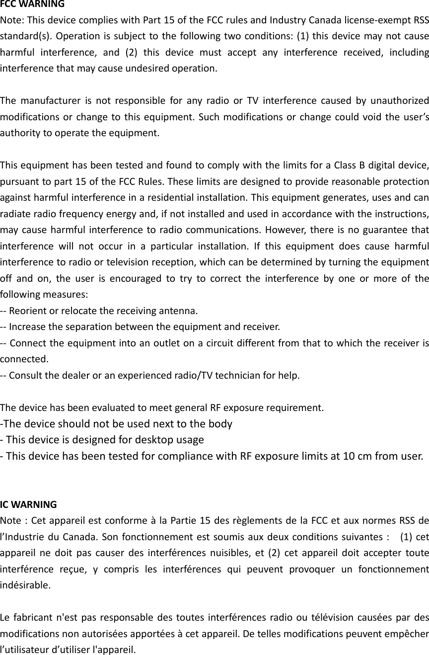 FCC WARNING Note: This device complies with Part 15 of the FCC rules and Industry Canada license-exempt RSS standard(s). Operation is subject to the following two conditions: (1) this device may not cause harmful interference, and (2) this device must accept any interference received, including interference that may cause undesired operation.  The manufacturer is not responsible for any radio or TV interference caused by unauthorized modifications or change to this equipment. Such modifications or change could void the user’s authority to operate the equipment.  This equipment has been tested and found to comply with the limits for a Class B digital device, pursuant to part 15 of the FCC Rules. These limits are designed to provide reasonable protection against harmful interference in a residential installation. This equipment generates, uses and can radiate radio frequency energy and, if not installed and used in accordance with the instructions, may cause harmful interference to radio communications. However, there is no guarantee that interference will not occur in a particular installation. If this equipment does cause harmful interference to radio or television reception, which can be determined by turning the equipment off and on, the user is encouraged to try to correct the interference by one or more of the following measures:   -- Reorient or relocate the receiving antenna.   -- Increase the separation between the equipment and receiver.   -- Connect the equipment into an outlet on a circuit different from that to which the receiver is connected.   -- Consult the dealer or an experienced radio/TV technician for help.  The device has been evaluated to meet general RF exposure requirement.  -The device should not be used next to the body - This device is designed for desktop usage - This device has been tested for compliance with RF exposure limits at 10 cm from user.   IC WARNING Note : Cet appareil est conforme à la Partie 15 des règlements de la FCC et aux normes RSS de l’Industrie du Canada. Son fonctionnement est soumis aux deux conditions suivantes :    (1) cet appareil ne doit pas causer des interférences nuisibles, et (2) cet appareil doit accepter toute interférence reçue, y compris les interférences qui peuvent provoquer un fonctionnement indésirable.    Le fabricant n&apos;est pas responsable des toutes interférences radio ou télévision causées par des modifications non autorisées apportées à cet appareil. De telles modifications peuvent empêcher l’utilisateur d’utiliser l&apos;appareil.  