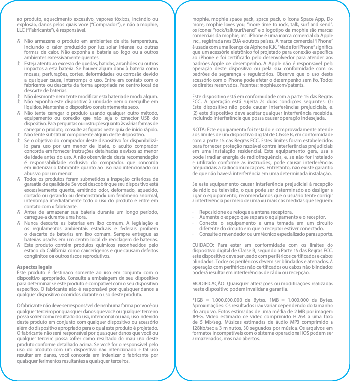 ao produto, aquecimento excessivo, vapores tóxicos, incêndio ou explosão, danos pelos quais você (“Comprador”), e não a mophie, LLC (“Fabricante”), é responsável.N  Não armazene o produto em ambientes de alta temperatura, incluindo o calor produzido por luz solar intensa ou outras formas de calor. Não exponha a bateria ao fogo ou a outros ambientes excessivamente quentes.N  Esteja atento ao excesso de quedas, batidas, arranhões ou outros impactos a esta bateria. Se houver algum dano à bateria como mossas, perfurações, cortes, deformidades ou corrosão devido a qualquer causa, interrompa o uso. Entre em contato com o fabricante ou descarte da forma apropriada no centro local de descarte de baterias.N  Não desmonte nem tente modicar esta bateria de modo algum.N  Não exponha este dispositivo à umidade nem o mergulhe em líquidos. Mantenha o dispositivo constantemente seco.N  Não tente carregar o produto usando qualquer outro método, equipamento ou conexão que não seja o conector USB do dispositivo. Para perguntas ou instruções quanto às várias formas de carregar o produto, consulte as guras neste guia de início rápido.N  Não tente substituir componente algum deste dispositivo.N  Se o objetivo do comprador deste dispositivo for disponibilizá-lo para uso por um menor de idade, o adulto comprador concorda em fornecer instruções detalhadas e avisos ao menor de idade antes do uso. A não observância desta recomendação é responsabilidade exclusiva do comprador, que concorda em indenizar o fabricante quanto ao uso não intencionado ou abusivo por um menor.N  Todos os produtos foram submetidos a inspeção criteriosa de garantia de qualidade. Se você descobrir que seu dispositivo está excessivamente quente, emitindo odor, deformado, aquecido, cortado ou gerando ou demonstrando um fenômeno anormal, interrompa imediatamente todo o uso do produto e entre em contato com o fabricante.N  Antes de armazenar sua bateria durante um longo período, carregue-a durante uma hora.N  Nunca descarte as baterias em lixo comum. A legislação e os regulamentos ambientais estaduais e federais proíbem o descarte de baterias em lixo comum. Sempre entregue as baterias usadas em um centro local de reciclagem de baterias.N  Este produto contém produtos químicos reconhecidos pelo estado da Califórnia como cancerígenos e que causam defeitos congênitos ou outros riscos reprodutivos.Aspectos legaisEste produto é destinado somente ao uso em conjunto com o dispositivo apropriado. Consulte a embalagem do seu dispositivo para determinar se este produto é compatível com o seu dispositivo especíco. O fabricante não é responsável por quaisquer danos a qualquer dispositivo ocorridos durante o uso deste produto.O fabricante não deve ser responsável de nenhuma forma por você ou qualquer terceiro por quaisquer danos que você ou qualquer terceiro possa sofrer como resultado do uso, intencional ou não, uso indevido deste produto em conjunto com qualquer dispositivo ou acessório além do dispositivo apropriado para o qual este produto é projetado. O fabricante não será responsável por quaisquer danos que você ou qualquer terceiro possa sofrer como resultado do mau uso deste produto conforme detalhado acima. Se você for o responsável pelo uso do produto com um dispositivo não intencionado e tal uso resultar em danos, você concorda em indenizar o fabricante por quaisquer ferimentos resultantes a quaisquer terceiros.mophie, mophie space pack, space pack, o ícone Space App, Do more, mophie loves you, “more time to rock, talk, surf and send”, os ícones “rock/talk/surf/send” e o logotipo da mophie são marcas comerciais da mophie, inc. iPhone é uma marca comercial da Apple Inc., registrada nos EUA e outros países. A marca comercial “iPhone” é usada com uma licença da Aiphone K.K. “Made for iPhone” signica que um acessório eletrônico foi projetado para conexão especíca ao iPhone e foi certicado pelo desenvolvedor para atender aos padrões Apple de desempenho. A Apple não é responsável pela operação deste dispositivo ou pela sua conformidade com os padrões de segurança e regulatórios. Observe que o uso deste acessório com o iPhone pode afetar o desempenho sem o. Todos os direitos reservados. Patentes: mophie.com/patents.Este dispositivo está em conformidade com a parte 15 das Regras FCC. A operação está sujeita às duas condições seguintes: (1) Este dispositivo não pode causar interferências prejudiciais, e, (2) este dispositivo deve aceitar qualquer interferência recebida, incluindo interferência que possa causar operação indesejada.NOTA: Este equipamento foi testado e comprovadamente atende aos limites de um dispositivo digital de Classe B, em conformidade com a parte 15 das Regras FCC. Estes limites foram estabelecidos para fornecer proteção razoável contra interferências prejudiciais em uma instalação residencial. Este equipamento gera, usa e pode irradiar energia de radiofrequência, e, se não for instalado e utilizado conforme as instruções, pode causar interferências prejudiciais a radiocomunicações. Entretanto, não existe garantia de que não haverá interferência em uma determinada instalação.Se este equipamento causar interferência prejudicial à recepção de rádio ou televisão, o que pode ser determinado ao desligar e ligar o equipamento, recomendamos que o usuário tente corrigir a interferência por meio de uma ou mais das medidas que seguem:•  Reposicione ou reloque a antena receptora.•  Aumente o espaço que separa o equipamento e o receptor.•  Conecte o equipamento a uma tomada em um circuito diferente do circuito em que o receptor estiver conectado.•  Consulte o revendedor ou um técnico especializado para suporte.CUIDADO: Para estar em conformidade com os limites do dispositivo digital de Classe B, segundo a Parte 15 das Regras FCC, este dispositivo deve ser usado com periféricos certicados e cabos blindados. Todos os periféricos devem ser blindados e aterrados. A operação com periféricos não certicados ou cabos não blindados poderá resultar em interferências de rádio ou recepção.MODIFICAÇÃO: Quaisquer alterações ou modicações realizadas neste dispositivo podem invalidar a garantia.*1GB = 1.000.000.000 de Bytes. 1MB = 1.000.000 de Bytes. Aproximações: Os resultados irão variar dependendo do tamanho do arquivo. Fotos estimadas de uma média de 2 MB por imagem JPEG. Vídeo estimado de vídeo comprimido H.264 a uma taxa de 5 Mb/seg. Músicas estimadas de áudio MP3 comprimido a 128kb/sec a 3 minutos, 30 segundos por música. Os arquivos em formatos incompatíveis com o sistema operacional iOS podem ser armazenados, mas não abertos.