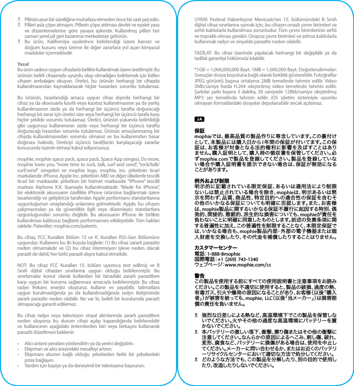N  Pilinizi uzun bir süreliğine muhafaza etmeden önce bir saat şarj edin.N  Pilleri asla çöpe atmayın. Pillerin çöpe atılması devlet ve eyalet yasa ve düzenlemelerine göre yasaya aykırıdır. Kullanılmış pilleri her zaman yerel pil geri kazanma merkezinize götürün.N  Bu ürün, Kaliforniya eyaletince belirlendiği üzere kanser ve doğum kusuru veya üreme ile diğer zararlara yol açan kimyasal maddeler içermektedir.YasalBu ürün sadece uygun cihazlarla birlikte kullanılmak üzere üretilmiştir. Bu ürünün belirli cihazınızla uyumlu olup olmadığını belirlemek için lütfen cihazın ambalajını okuyun. Üretici, bu ürünün herhangi bir cihazda kullanılmasından kaynaklanacak hiçbir hasardan sorumlu tutulamaz.Bu ürünün, tasarlandığı amaca uygun cihaz dışında herhangi bir cihaz ya da aksesuarla kasıtlı veya kasıtsız kullanılmasının ya da yanlış kullanılmasının sizde ya da herhangi bir üçüncü tarafta doğuracağı herhangi bir zarar için üretici size veya herhangi bir üçüncü tarafa karşı hiçbir şekilde sorumlu tutulamaz. Üretici, ürünün yukarıda belirtildiği gibi uygunsuz kullanımının sizde veya herhangi bir üçüncü tarafta doğuracağı hasardan sorumlu tutulamaz. Ürünün amaçlanmamış bir cihazla kullanılmasından sorumlu olmanız ve bu kullanımdan hasar doğması halinde, Üreticiyi üçüncü taraf(lar)ın karşılaşacağı zararlar konusunda tazmin etmeyi kabul ediyorsunuz.mophie, mophie space pack, space pack, Space App simgesi, Do more, mophie loves you, “more time to rock, talk, surf and send”, “rock/talk/surf/send” simgeleri ve mophie logo, mophie, inc. şirketinin ticari markalarıdır. iPhone, Apple Inc. şirketinin ABD ve diğer ülkelerde tescilli ticari bir markasıdır. şirketinin bir hizmet markasıdır. “iPhone” tescilli markası Aiphone K.K. lisansıyla kullanılmaktadır. “Made for iPhone”, bir elektronik aksesuarın özellikle iPhone ürününe bağlanmak üzere tasarlandığı ve geliştiricisi tarafından Apple performans standartlarına uygunluğunun onaylandığı anlamına gelmektedir. Apple, bu cihazın çalışmasından ya da güvenlikle ilgili veya düzenleyici standartlara uygunluğundan sorumlu değildir. Bu aksesuarın iPhone ile birlikte kullanılması kablosuz bağlantı performansını etkileyebilir. Tüm hakları saklıdır. Patentler: mophie.com/patents.Bu cihaz, FCC Kuralları Bölüm 15 ve IC Kuralları RSS-Gen Bölümüne uygundur. Kullanımı bu iki koşula bağlıdır: (1) Bu cihaz zararlı parazite neden olmamalıdır ve (2) bu cihaz istenmeyen işleve neden olacak parazit de dahil, her türlü parazit alışını kabul etmelidir.NOT: Bu cihaz FCC Kuralları 15. bölüm uyarınca test edilmiş ve B Sınıfı dijital cihazları sınırlarına uygun olduğu belirlenmiştir. Bu sınırlamalar konut olarak kullanılan bir binadaki zararlı parazitlere karşı uygun bir koruma sağlanması amacıyla belirlenmiştir. Bu cihaz radyo frekans enerjisi oluşturur, kullanır ve yayabilir, talimatlara uygun kurulmadığında ya da kullanılmadığında radyo iletişiminde zararlı parazite neden olabilir. Ne var ki, belirli bir kurulumda parazit olmayacağı garanti edilemez.Bu cihaz radyo veya televizyon sinyal alımlarında zararlı parazitlere neden oluyorsa bu durum cihaz açılıp kapandığında belirlenebilir ve kullanıcının aşağıdaki önlemlerden biri veya birkaçını kullanarak paraziti düzeltmesi beklenir:•  Alıcı anteni yeniden yönlendirin ya da yerini değiştirin.•  Ekipman ve alıcı arasındaki mesafeyi artırın.•  Ekipmanı alıcının bağlı olduğu şebekeden farklı bir şebekedeki prize bağlayın.•  Yardım için bayiye ya da deneyimli bir teknisyene başvurun.UYARI: Federal Haberleşme Mevzuatı’nın 15. bölümündeki B Sınıfı dijital cihaz sınırlarına uymak için, bu cihazın onaylı çevre birimleri ve zırhlı kablolarla kullanılması zorunludur. Tüm çevre birimlerinin zırhlı ve topraklı olması gerekir. Onaysız çevre birimleri ve zırhsız kablolarla kullanmak radyo ve sinyalde parazite neden olabilir.TADİLAT: Bu cihaz üzerinde yapılacak herhangi bir değişiklik ya da tadilat garantiyi hükümsüz kılabilir.*1GB = 1,000,000,000 Bayt. 1MB = 1,000,000 Bayt. Değerlendirmeler: Sonuçlar dosya boyutuna bağlı olarak farklılık gösterebilir. Fotoğraar JPEG görüntü başına ortalama 2MB temelinde tahmin edilir. Video 5Mb/saniye hızda H.264 sıkıştırılmış video temelinde tahmin edilir. Şarkılar şarkı başına 3 dakika, 30 saniyede 128kb/saniye sıkıştırılmış MP3 ses temelinde tahmin edilir. iOS işletim sistemiyle uyumlu olmayan formatlardaki dosyalar depolanabilir ancak açılamaz.保証mophieでは、最高品質の製品作りに専念しています。この裏付けとして、本製品には購入日から1年間の保証が付いてます。この保証は、お客様が対象となる法的権利に影響を及ぼすことはありません。購入証明として、購入時の領収書を保管してください。必ずmophie.comで製品を登録してください。製品を登録していない場合や購入証明書を提示できない場合は、保証が無効になる ことが あります。例外および制限明示的に記載されている限定保証、あるいは適用法により制限ないしは禁止されている場合を除き、mophieは、明示あるいは黙示を問わず、品質、商品性、特定目的への適合性の保証を含むその他のいかなる保証についても明確に否認します。また、お客様は、mophie製品に関するいかなる保証不履行に起因する特別、偶発的、間接的、懲罰的、派生的な損害についても、mophieが責任を負わないことに明確に同意したものとします。前述の免責条項に関する普遍性に加え、この普遍性を制限することなく、本限定保証では、いかなる場合も、mophie製品内部・外部の電子機器または個人財産を交換したり、その代金を補償したりすることはりません。カスタマーセンター電 話：1-888-8mophie国際電話：+1 (269) 743-1340ウ ェ ブ ペ ー ジ：www.mophie.com/cs警告この製品を使用する前にすべての使用説明書と注意事項をお読みください。この製品を不適切に使用すると、製品の破損、過度の熱、有毒ガス、引火や爆発の原因になることがあり、お客様（以後「購入者」）が被害を被っても、mophie, LLC（以後「当メーカー」）は損害賠償の責任を負いません。N強烈な日差しによる熱など、高温環境下でこの製品を保管しないでください。火やその他の過度な高温環境にバッテリーを置か ないでくだ さい 。N本バッテリーの激しい落下、衝撃、擦り傷またはその他の衝撃に注意してください。なんらかの原因によるへこみ、刺し傷、破れ、変形、腐食など、バッテリーに損傷がある場合は、使用を中止してください。メーカーに問い合わせるか、またはお近くのバッテリーリサイクルセンターにおいて適切な方法で処分してください。Nどのような方法でも、この製品を分解したり、別の目的で使用したり、改造したりしないでください。