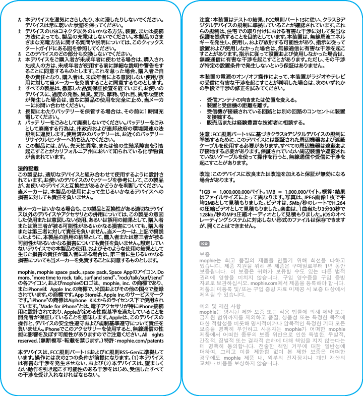 N本デバイスを湿 気にさらしたり、水に浸したりしないでください。デバイスは常に乾いた状態を保ってください。NデバイスのUSBコネクタ以外のいかなる方法、装置、または接続方法によっても、製品の充電はしないでください。本製品のさまざまな充電方法に関する質問や説明については、このクィックスタ ートガ イド に ある 図 を 参 照 してくださ い 。Nこのデバイスのどの部分も交換しないでください。N本デバイスをご購入者が未成年者に使わせる場合は、購入された成人の方は、未成年者が使用する前に詳細な説明や警告をすることに同意するものとします。これを怠った場合、購入者ご自身の責任となり、購入者は、未成年者による意図しない使用/誤用に対して当メーカーを免責することに同意するものとします。Nすべての製品は、徹底した品質保証検査を経ています。お使いのデバイスに、過度の発熱、異臭、変形、摩耗、切れ目、異常な症状が発生した場合は、直ちに製品の使用を完全に止め、当メーカーにお問い合わせください。N長期にわたりバッテリーを保管する場合は、その前に1時間充電 してください 。Nバッテ リーをごみとして廃 棄しないでください。バッテリーをごみとして廃棄する行為は、州政府および連邦政府の環境関連の法規制に違反します。使用済みのバッテリーは、お近くのバッテリーリサ イクル セ ン タ ー へ 持 ち 込 ん でくだ さ い 。Nこの製品には、がん、先天性異常、または他の生殖系障害を引き起こすことがカリフォルニア州において知られている化学物質が 含 まれてい ます。法的記載この製品は、適切なデバイスと組み合わせて使用するように設計されています。お使いのデバイスのパッケージを参 考にして、この製 品が、お使いのデバイスと互換性があるかどうかを判断してください。当メーカーは、本製品の使用によって生じるいかなるデバイスへの損害に対しても責任を負いません。当メーカーはいかなる場合も、この製品と互換性がある適切なデバイス以外のデバイスやアクセサリとの併用については、この製品の意図した使用または意図しない使用、あるいは誤用の結果として、購入者または第三者が被る可能性があるいかなる損害についても、購入者または第三者に対して責任を負いません。当メーカーは、上記で概説したように、本製品の誤用の結果として、購入者または第三者が被る可能性があるいかなる損害についても責任を負いません。想定していないデバイスでの本 製品の使用、およびそのような使用の結果として生じた損害の責任が購入者にある場合は、第三者に生じるいかなる損害についても当メーカーを免 責することに同 意するものとします。mophie、mophie space pack、space pack、Space Appのアイコン、Do more、” more time to rock, talk, surf and send” 、” rock/talk/surf/send”の 各 ア イ コ ン 、お よ び mophieの ロ ゴ は 、 mophie, inc. の商標であり、またiPhoneは  Apple Inc.の商標で、米国およびその他の国々で登録されています。の商 標 です。App Storeは、Apple Inc.のサービスマークで す 。” iPhone”の商標はAiphone K.K.から のラ イセンス 下 で 使 用さ れて い ま す 。” Made for iPhone” と は 、電 子 ア ク セ サ リ が 特 に iPhone接続用に設計されており、Appleが定める性能基準を満たしていることを開発者が保証していることを意味します。Appleは 、こ の デ バ イ ス の操作と、デバイスの安全性遵守および規制基準遵守について責任を負いません。iPhoneでこのアクセサリーを使 用すると、無線 通 信の性能に影響を及ぼす可能性がありますのでご注意ください。All rights reserved.（無断複写・転載を禁じます。）特許：mophie.com/patents本デバイスは、FCC規則パート15およびIC規則RSS-Genに準 拠してい ま す 。操 作 に は 次 の 2つの条件が前提になります。（1）本 デ バ イ スは有害な干渉を発生させない、および（2）本 デ バ イ ス は 、望 ま し くない動作を引き起こす可能性のある干渉をはじめ、受信したすべての干渉を受け入れなければならない。注意：本装置はテストの結果、FCC規 則パート15に 従 い 、ク ラ ス B デジタルデバイスの規制に準拠していることが確認されています。これらの規制は、住宅での取り付けにおける有害な干渉に対して妥当な保護を提供することを目的としています。本装置は、無線周波エネルギーを発生し、使用し、および放射する可能性があり、指示に従って設置および使用しなかった場合は、無線通信に有害な干渉を起こすことがあります。指示に従って設置および使用しなかった場合は、無線通信に有害な干渉を起こすことがあります。ただし、その干渉が特定の設置条件で発生しないという保証はありません。本装置の電源のオン/オフ操作によって、本装置がラジオやテレビの受信に有害な干渉を起こすことが判明した場合は、次のいずれかの手段で干渉の修正を試みてください。•  受信アンテナの向きまたは位置を変える。•  装置と受信機の距離を離す。•  受信機が接続されている回路とは別の回路のコンセントに装置を接 続する。•  販売店または経験豊富な技術者に相談する。注 意：FCC規 則パート15に基づきクラスBデジタルデバイスの規制に準拠するために、このデバイスには認証された周辺機器および遮蔽ケーブルを使用する必要があります。すべての周辺機器は遮蔽および接地する必要があります。保証されていない周辺装置や遮蔽されていないケーブルを使って操作を行うと、無線通信や受信に干渉を起こすことが あります。改造：このデバイスに改良または改造を加えると保証が無効になる場 合 がありま す。*1GB  =  1,000,000,000バイト 。1MB  =  1,000,000バ イト 。概 算：結 果はファイルサイズによって異なります。写 真は、JPEG画像1枚で平均2MBと し て 見 積 も り ま し た 。ビ デ オ は 、5Mb/ 秒 のレ ートで H.264の 圧 縮 ビ デ オ と し て 見 積 も り ま し た 。楽 曲 は 、1 曲 当 た り 3分30秒で128kb/秒のMP3圧 縮 オー ディオとして見 積 もりました 。iOSのオペレーティングシステムに対応しない形式のファイルは保存できますが、開くことはできません。보증mophie는  최고  품질의  제품을  만들기  위해  최선을  다하고 있습니다. 제품 지원을 위해 본  제품은 구매일로부터 1년 동안 보증됩니다.  이  보증은  귀하가  보유할  수도  있는  다른  법적 권리에  영향을  미치지  않습니다.  구입  영수증을  구입  증빙 자료로 보관하십시오. mophie.com에서 제품을 등록해야 합니다. 제품의 미등록 및/또는 구입 증빙 자료 미제공 시 보증 대상에서 제외될 수 있습니다.예외 및 제한 사항mophie는 명시된 제한 보증  또는 적용 법률에  의해 제약 또는 금지된 범위까지를 제외하고 품질, 상품성 또는 특정한 목적에 대한 적합성을 비롯해 명시적이거나 암묵적인 특정한 기타 모든 보증을  명백히  부인하고  사용자는  mophie가  어떠한  mophie 제품에서  어떠한  종류의  보증  위반으로  인한  특별한,  우발적, 간접적, 징벌적 또는 결과적 손해에 대해 책임을 지지 않는다는 데  명백히  동의합니다.  전술한  책임  거부에  대한  일반성에 더하여,  그리고  이를  제한함  없이  본  제한  보증은  어떠한 경우에도  mophie  제품  내,  외부의  전자장치나  개인  재산의 교체나 비용을 보상하지 않습니다.