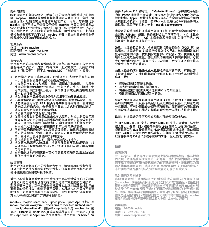 例外与限制除明确规定的有限保修外，或者在相关法律所限制或禁止的范围内，mophie  明确否认做出任何其他明示或默示保证，包括任何质量保证、适销性或适合特殊用途之保证；同时，您特别同意 mophie  概不承担由于违背关于任何  mophie  产品的任何类型之保证而引起的任何特殊、偶然性、间接、惩罚性或结果性损坏之责。除此之外，在不限制前述免责条款一般性的情况下，此有限保修在任何情况下均不包含  mophie  产品内置或外置的任何电子设备或个人财物的更换或此类成本。客户服务电话：1-888-8 mophie国际号码：+1 (269) 743-1340网址：www.mophie.com/cs警告信息使用本产品前应阅读所有说明和警告信息。本产品的不当使用可能会导致产品损坏、过热、有毒气体、起火或爆炸，此类损失将由您（“购买者”）而不是 mophie, LLC（“制造商”）负责。N切勿将产品置于高温环境，包括强烈日光照射的高热环境中。切勿将电池置于火或其他极热环境中。N小心避免电池的大力掉落、撞击、摩擦或其他碰撞。  如果电池因为任何原因出现任何损坏，例如凹痕、穿孔、撕裂、变形或腐蚀，请立即停止使用。联络制造商或经由当地电池回收中心进行妥善处理。N切勿拆卸此产品或尝试以任何方式用于其他用途或改装。N不要将本设备置于潮湿环境或浸入液体中。始终保持设备干燥。N切勿试图使用标准  USB  接头之外的其他任何方法、器具或接头来给此产品充电。关于各种产品充电方式的问题或说明，请参阅本快速指南中的图示说明。N请勿尝试更换本设备的任何部件。N如果该设备由购买者提供给未成年人使用，则成人购买者同意在未成年人使用之前向其提供详细讲解及警告。如未做到上述要求，则由购买者独自承担责任，购买者同意保护制造商免于对未成年人对产品的非预期使用和不当使用承担责任。N所有产品均已经过严格的质量保障检验。如果您发现设备过热、散发异味、变形、磨损、有切口、正在经历或表现出异常，立即停止使用设备并联系制造商。N将电池长时间存放之前，请先为电池充电 1 小时。N切勿将电池丢弃入垃圾堆。根据州及联邦环保法规要求，将电池丢弃于垃圾堆属违法行为。请确保将旧电池交到当地的电池回收中心。N本产品包含加利福尼亚州已知可导致癌症和导致出生缺陷或其他生殖损害的化学品。法律事项此产品仅限与兼容的相关设备配合使用。请查看您的设备包装，以确定此产品是否兼容您的特定设备。制造商对使用本产品对任何设备造成的任何损坏概不负责。对于将本设备有意或无意用于或误用于与其设计适用的相关移动设备之外的任何其他设备而给您或任何第三方造成的任何损失，制造商概不负责。对于您或任何第三方因上述原因对误用此产品而遭受的任何损失，制造商概不负责。如果您为本产品与不兼容的设备一起使用负责并由此造成损坏，则您同意保护制造商免于对因此导致的任何第三方伤害承担责任。mophie、mophie space pack、space pack、Space App  图标、Do more、mophie loves you、“more time to rock, talk, surf and send”、“rock/talk/surf/send” 图标和  mophie  标识是  mophie, inc. 的商标。iPhone  是  Apple Inc.  在美国和其他国家的注册商标。的商标。App Store 是 Apple Inc. 的服务商标。使用商标 “iPhone” 需获得 Aiphone K.K. 许可证。“Made for iPhone” 意即该电子配件为与 iPhone 连接使用而设计，且经开发商认证符合 Apple 的产品性能指标。Apple  对此设备的运行及其在安全和监管标准方面的合规性概不负责。请注意，在 iPhone 上使用此配件可能会影响无线性能。保留所有权利。专利：mophie.com/patents。本设备符合美国联邦通信委员会 (FCC) 第 15 款之规定和加拿大工业部的  RSS-Gen  规则。操作应符合以下两项条件：（1）本设备不得造成有害干扰；（2）本设备必须接受收到的任何干扰，包括可能引起非正常操作的干扰。注意：本设备已经测试，根据美国联邦通信委员会（FCC）第  15 款规定，本设备符合  B  级数字设备之相关界定。这些限制旨在对住宅装置中的有害干扰提供合理保护。本设备产生、使用且可能辐射出无线电频率能量，并且如果不按照说明安装和使用，可能会对无线电通信产生有害干扰。qw然而，无法保证这种干扰不会发生于某个特定装置。如果本设备确实对无线电或电视接收产生有害干扰（可通过开、关设备来确定），我们提倡用户尝试通过以下一种或几种措施来修正干扰：•  调整或重新安置接收天线。•  加大设备和接收器之间的距离。•  将设备连接到接收天线所连接的不同电路插座上。•  咨询经销商或资深技师寻求帮助。警示：为确保遵守联邦通信委员会 (FCC) 第 15 款对于 B 类数字设备的限制规定，此设备必须配合经认证的外围设备以及屏蔽电缆一起使用。所有外围设备必须屏蔽和接地。使用任何未获认证的外围设备或非屏蔽电缆进行操作可能会导致无线电或接收干扰。改装：对本设备的任何改动或改装均可能使其保修失效。*1GB = 1,000,000,000 字节。1MB = 1,000,000 字节。近似值：结果根据文件大小各异。照片根据平均每张 JPEG 图片为 2MB 进行估算。视频根据每秒 5Mb 传输速率的 H.264 压缩视频进行估算。歌曲根据每秒 128kb 的 3 分钟 MP3 压缩音频，每首歌曲 30 秒进行估算。可以储存格式与 iOS 操作系统不兼容的文件，但无法打开该文件。保固聲明在  mophie，我們專注於盡最大努力製造最優質產品。作為對此的支援，本產品享受從購買之日起為期 1 整年的保固服務。此保固服務不影響您可能有資格享有的任何法定權利。請保留您的購買收據作為購買證明。請謹記透過  mophie.com  註冊您的產品。未註冊您的產品和/或無法提供購買證明可能使保養失效。除外情況與限制條款除明確規定或在適用法律所限制或禁止之範圍內的有限保固外，mophie  明確拒絕明示及暗示的任何及所有其他保固，包括任何質素、適銷性或特定用途適用性的保固，並且您特別同意 mophie 對於違反任何 mophie 產品型號的任何保固條款所導致的任何特殊、意外、間接、懲罰性或衍生性損害概不負責。除了且在不限制上述免責聲明之通用性的情形，有限保固在任何情形下均不包含更換  mophie 產品內部或外部任何電子裝置或私人財產，或支付此類費用。客戶服務電話：1-888-8mophie國際：+1 (269) 743-1340網址：www.mophie.com/cs