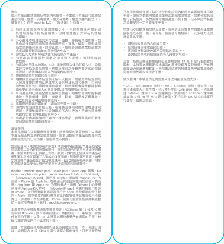 警告使用本產品前請閱讀所有說明和警告。不當使用本產品可能導致產品損壞、過熱、有毒廢氣、著火或爆炸，這些損害均由您（「購買者」）而非 mophie, LLC（「製造商」）負責。N 勿將本產品儲存於高溫環境之中，包括烈日強光照射或其他熱源造成的高溫環境。勿將電池置於火中或其他過 熱環境。N 小心避免本電池遭受大力跌落、碰撞、磨損或其他影響。如果由於任何原因導致電池出現凹痕、穿孔、破裂、變形或腐蝕之類的任何損壞，請停止使用。請聯絡製造商或以適當方式將其棄置到您當地的電池回收中心。N 勿以任何方式拆解或試圖改裝或修改本產品。N 勿將本裝置暴露於濕氣之中或浸入液體。時刻保持裝 置乾燥。N 勿嘗試使用除本裝置的  USB  連接插頭以外的任何方法、設備或連接器為本產品充電。有關本產品之多種充電方式的問題或說明，請參閱本快速入門指南內的圖片。N 勿嘗試替換本裝置的任何部件。N 如果購買者欲將本裝置供未成年人使用，則購買本裝置的成人同意在使用前向此未成年人提供詳細說明和警告。否則所導致的責任均由購買者獨自承擔，且此購買者同意保障製造商免受由於未成年人的意外使用/誤用而導致的索賠。N 所有產品均已經過全面質量保證檢查。如果您發現您的裝置過熱、散發氣味、變形、有磨損、切痕、顯示或表現異常，請立即完全停用並聯絡製造商。N 準備長時間儲存電池前，請為其充電一小時。N 切勿將電池棄置於垃圾箱。根據美國各州和聯邦環境法律和規範，將電池棄置於垃圾箱屬於不合法行為。用過的電池應棄置於您當地的電池回收中心。N 本產品包含美國加州已知的一種化學品，會導致癌症和新生嬰兒缺陷或其他生育傷害。法律聲明本產品僅旨在搭配相應裝置使用。請參閱您的裝置包裝，以確定本產品是否與您的特定裝置相容。對於因使用本產品而對任何流動裝置造成的任何損害，製造商概不負責。對於因使用（無論故意或非故意）或誤用本產品搭配本產品指定之適當裝置以外的任何裝置或配件，而對您或任何第三方造成任何損害，製造商對您或任何第三方概不負責。對於因上述誤用本產品之情形而對您或任何第三方造成的任何損壞，製造商概不負責。如果您負責將本產品搭配非指定裝置使用，且此類使用導致損害，則您同意製造商免受由此對任何第三方造成傷害的賠償責任。mophie、mophie space pack、space pack、Space App  圖示、Do more、mophie loves you、「more time to rock, talk, surf and send」、「rock/talk/surf/send」圖示及 mophie  標誌是  mophie,  inc.  的商標。iPhone 是  Apple Inc.  在美國及其他國家註冊的商標。的商標。App Store 是 Apple Inc. 的服務標誌。商標「iPhone」的使用已獲得 Aiphone K.K. 許可。「Made for iPhone」指專門設計用於連接 iPhone，並已通過開發商認證且符合 Apple 性能標準的電子配件。Apple  對本裝置的運行或其安全與監管標準合規性概不承擔責任。請注意，本配件搭配  iPhone  使用可能會影響無線裝置性能。保留所有權利。專利：mophie.com/patents。本裝置符合美國聯邦通訊委員會規定 ( FCC Rules) 第 15 條及 IC 規定中的  RSS-Gen。操作時需符合以下兩種狀況：(1)  本裝置不會引起有害的干擾，以及  (2)  本裝置必須能承受所有遭遇的干擾，包括可能會引起操作不正常的干擾。附註：本裝置經依照美國聯邦通訊委員會規定第  15  條進行測試，證明符合 B 級 (Class B) 數位裝置之限制條件。訂定這些限制乃為提供適當保護，以防止於住宅設施內使用本裝置時造成不良干擾。使用本裝置將會產生並釋出無線電波電能，如未依照說明進行安裝使用，將對無線電通訊產生不良干擾。但不保證本裝置之具體安裝一定不會產生干擾。可藉由交替開啟和關閉本裝置，來判定本裝置是否對電台或電視接收造成不良干擾，若存在，使用者可透過以下一或多種方法試著解除此干擾：• 調整接收天線的方向或位置。• 拉開設備與接收器的距離。• 將設備接到與接收器不同電路的插座上。• 咨詢經銷商或有經驗的技術人員尋求幫助。注意：為符合美國聯邦通訊委員會規定第 15 條 B 級行動裝置的限制，本裝置必須搭配經過認證的周邊設備及屏蔽線纜。所有周邊設備必須屏蔽和接地。搭配未經認證的設備或未屏蔽電纜操作可能會導致電波或接收干擾。修改聲明：本裝置的任何變更或修改可能使保固失效。*1GB  =  1,000,000,000  字節。1MB  =  1,000,000 字節。近似值：結果依據檔案大小而不同。相片預計平均  2MB JPEG  圖片。視訊預計  5Mb/sec.  速率  H.264  壓縮視訊。樂曲預計  128kb/sec  速率每首樂曲 3 分  30  秒  MP3  壓縮音訊。不相容於  iOS  格式的檔案只可儲存，但無法開啟。