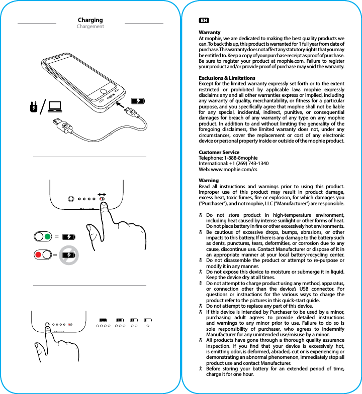 WarrantyAt mophie, we are dedicated to making the best quality products we can. To back this up, this product is warranted for 1 full year from date of purchase. This warranty does not aect any statutory rights that you may be entitled to. Keep a copy of your purchase receipt as proof of purchase. Be sure to register your product at mophie.com. Failure to register  your product and/or provide proof of purchase may void the warranty.Exclusions &amp; LimitationsExcept for the limited warranty expressly set forth or to the extent restricted or prohibited by applicable law, mophie expressly disclaims any and all other warranties express or implied, including any warranty of quality, merchantability, or tness for a particular purpose, and you specically agree that mophie shall not be liable for any special, incidental, indirect, punitive, or consequential damages for breach of any warranty of any type on any mophie product. In addition to and without limiting the generality of the foregoing disclaimers, the limited warranty does not, under any circumstances, cover the replacement or cost of any electronic device or personal property inside or outside of the mophie product.Customer ServiceTelephone: 1-888-8mophieInternational: +1 (269) 743-1340Web: www.mophie.com/csWarningRead all instructions and warnings prior to using this product. Improper use of this product may result in product damage, excess heat, toxic fumes, re or explosion, for which damages you (“Purchaser”), and not mophie, LLC (“Manufacturer”) are responsible.NDo not store product in high-temperature environment, including heat caused by intense sunlight or other forms of heat. Do not place battery in re or other excessively hot environments.NBe cautious of excessive drops, bumps, abrasions, or other impacts to this battery. If there is any damage to the battery such as dents, punctures, tears, deformities, or corrosion due to any cause, discontinue use. Contact Manufacturer or dispose of it in an appropriate manner at your local battery-recycling center.NDo not disassemble the product or attempt to re-purpose or modify it in any manner.NDo not expose this device to moisture or submerge it in liquid. Keep the device dry at all times.NDo not attempt to charge product using any method, apparatus, or connection other than the device’s USB connector. For questions or instructions for the various ways to charge the product refer to the pictures in this quick-start guide.NDo not attempt to replace any part of this device.NIf this device is intended by Purchaser to be used by a minor, purchasing adult agrees to provide detailed instructions and warnings to any minor prior to use. Failure to do so is sole responsibility of purchaser, who agrees to indemnify Manufacturer for any unintended use/misuse by a minor.NAll products have gone through a thorough quality assurance inspection. If you nd that your device is excessively hot,  is emitting odor, is deformed, abraded, cut or is experiencing or demonstrating an abnormal phenomenon, immediately stop all product use and contact Manufacturer.NBefore storing your battery for an extended period of time, charge it for one hour.ChargingChargement