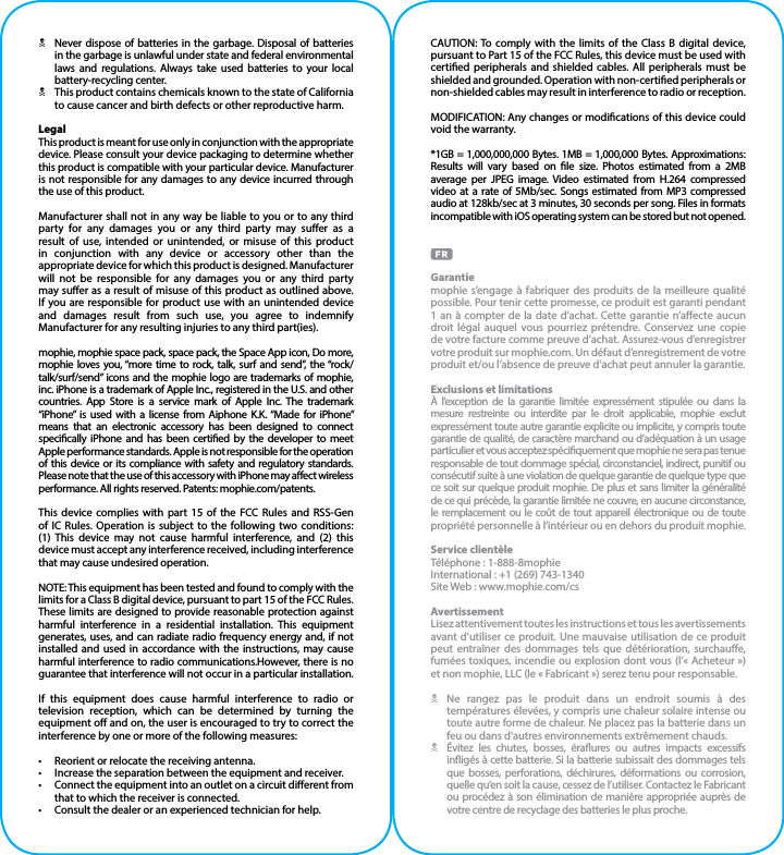 NNever dispose of batteries in the garbage. Disposal of batteries in the garbage is unlawful under state and federal environmental laws and regulations. Always take used batteries to your local battery-recycling center.NThis product contains chemicals known to the state of California to cause cancer and birth defects or other reproductive harm.LegalThis product is meant for use only in conjunction with the appropriate device. Please consult your device packaging to determine whether this product is compatible with your particular device. Manufacturer is not responsible for any damages to any device incurred through the use of this product.Manufacturer shall not in any way be liable to you or to any third party for any damages you or any third party may suer as a result of use, intended or unintended, or misuse of this product in conjunction with any device or accessory other than the appropriate device for which this product is designed. Manufacturer will not be responsible for any damages you or any third party may suer as a result of misuse of this product as outlined above. If you are responsible for product use with an unintended device and damages result from such use, you agree to indemnify Manufacturer for any resulting injuries to any third part(ies).mophie, mophie space pack, space pack, the Space App icon, Do more, mophie loves you, “more time to rock, talk, surf and send”, the “rock/talk/surf/send” icons and the mophie logo are trademarks of mophie, inc. iPhone is a trademark of Apple Inc., registered in the U.S. and other countries. App Store is a service mark of Apple Inc. The trademark “iPhone” is used with a license from Aiphone K.K. “Made for iPhone” means that an electronic accessory has been designed to connect specically iPhone and has been certied by the developer to meet Apple performance standards. Apple is not responsible for the operation of this device or its compliance with safety and regulatory standards. Please note that the use of this accessory with iPhone may aect wireless performance. All rights reserved. Patents: mophie.com/patents.This device complies with part 15 of the FCC Rules and RSS-Gen of IC Rules. Operation is subject to the following two conditions:  (1) This device may not cause harmful interference, and (2) this device must accept any interference received, including interference that may cause undesired operation.NOTE: This equipment has been tested and found to comply with the limits for a Class B digital device, pursuant to part 15 of the FCC Rules. These limits are designed to provide reasonable protection against harmful interference in a residential installation. This equipment generates, uses, and can radiate radio frequency energy and, if not installed and used in accordance with the instructions, may cause harmful interference to radio communications.However, there is no guarantee that interference will not occur in a particular installation.If this equipment does cause harmful interference to radio or television reception, which can be determined by turning the equipment o and on, the user is encouraged to try to correct the interference by one or more of the following measures:•  Reorient or relocate the receiving antenna.•  Increase the separation between the equipment and receiver.•  Connect the equipment into an outlet on a circuit dierent from that to which the receiver is connected.•  Consult the dealer or an experienced technician for help.CAUTION: To comply with the limits of the Class B digital device, pursuant to Part 15 of the FCC Rules, this device must be used with certied peripherals and shielded cables. All peripherals must be shielded and grounded. Operation with non-certied peripherals or non-shielded cables may result in interference to radio or reception.MODIFICATION: Any changes or modications of this device could void the warranty.*1GB = 1,000,000,000 Bytes. 1MB = 1,000,000 Bytes. Approximations: Results will vary based on le size. Photos estimated from a 2MB average per JPEG image. Video estimated from H.264 compressed video at a rate of 5Mb/sec. Songs estimated from MP3 compressed audio at 128kb/sec at 3 minutes, 30 seconds per song. Files in formats incompatible with iOS operating system can be stored but not opened.Garantiemophie s’engage à fabriquer des produits de la meilleure qualité possible. Pour tenir cette promesse, ce produit est garanti pendant 1 an à compter de la date d’achat. Cette garantie n’aecte aucun droit légal auquel vous pourriez prétendre. Conservez une copie de votre facture comme preuve d’achat. Assurez-vous d’enregistrer votre produit sur mophie.com. Un défaut d’enregistrement de votre produit et/ou l’absence de preuve d’achat peut annuler la garantie.Exclusions et limitationsÀ l’exception de la garantie limitée expressément stipulée ou dans la mesure restreinte ou interdite par le droit applicable, mophie exclut expressément toute autre garantie explicite ou implicite, y compris toute garantie de qualité, de caractère marchand ou d’adéquation à un usage particulier et vous acceptez spéciquement que mophie ne sera pas tenue responsable de tout dommage spécial, circonstanciel, indirect, punitif ou consécutif suite à une violation de quelque garantie de quelque type que ce soit sur quelque produit mophie. De plus et sans limiter la généralité de ce qui précède, la garantie limitée ne couvre, en aucune circonstance, le remplacement ou le coût de tout appareil électronique ou de toute propriété personnelle à l’intérieur ou en dehors du produit mophie.Service clientèleTéléphone : 1-888-8mophieInternational : +1 (269) 743-1340Site Web : www.mophie.com/csAvertissementLisez attentivement toutes les instructions et tous les avertissements avant d’utiliser ce produit. Une mauvaise utilisation de ce produit peut entraîner des dommages tels que détérioration, surchaue, fumées toxiques, incendie ou explosion dont vous (l’« Acheteur ») et non mophie, LLC (le « Fabricant ») serez tenu pour responsable.N  Ne rangez pas le produit dans un endroit soumis à des températures élevées, y compris une chaleur solaire intense ou toute autre forme de chaleur. Ne placez pas la batterie dans un feu ou dans d’autres environnements extrêmement chauds.N  Évitez les chutes, bosses, éraures ou autres impacts excessifs inigés à cette batterie. Si la batterie subissait des dommages tels que bosses, perforations, déchirures, déformations ou corrosion, quelle qu’en soit la cause, cessez de l’utiliser. Contactez le Fabricant ou procédez à son élimination de manière appropriée auprès de votre centre de recyclage des batteries le plus proche.
