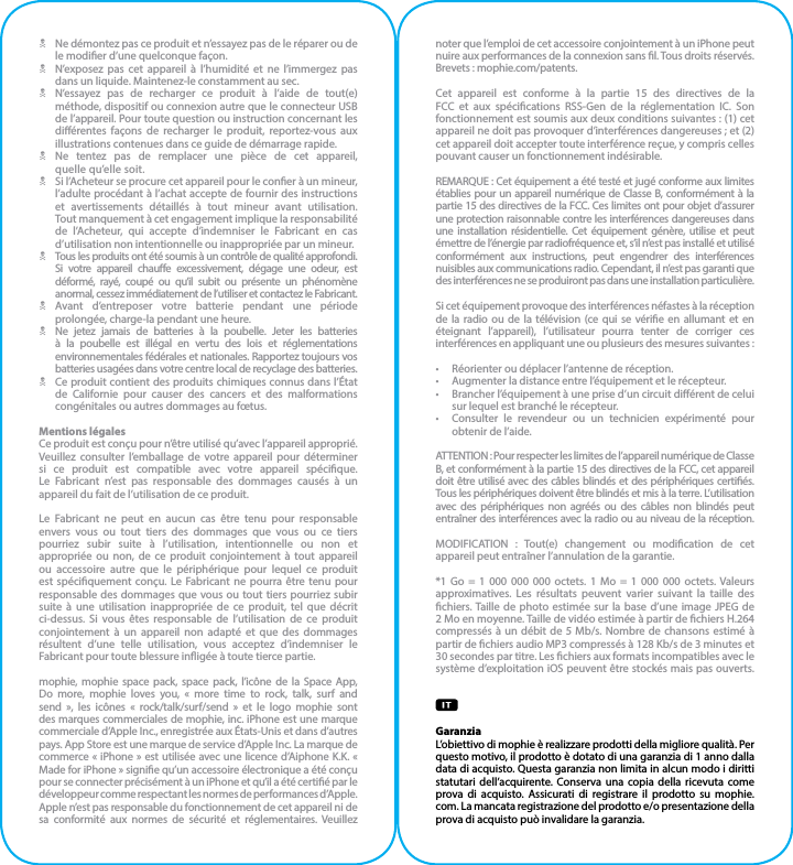 N  Ne démontez pas ce produit et n’essayez pas de le réparer ou de le modier d’une quelconque façon.N  N’exposez pas cet appareil à l’humidité et ne l’immergez pas dans un liquide. Maintenez-le constamment au sec.N  N’essayez pas de recharger ce produit à l’aide de tout(e) méthode, dispositif ou connexion autre que le connecteur USB de l’appareil. Pour toute question ou instruction concernant les diérentes façons de recharger le produit, reportez-vous aux illustrations contenues dans ce guide de démarrage rapide.N Ne tentez pas de remplacer une pièce de cet appareil,  quelle qu’elle soit.N  Si l’Acheteur se procure cet appareil pour le coner à un mineur, l’adulte procédant à l’achat accepte de fournir des instructions et avertissements détaillés à tout mineur avant utilisation.  Tout manquement à cet engagement implique la responsabilité de l’Acheteur, qui accepte d’indemniser le Fabricant en cas d’utilisation non intentionnelle ou inappropriée par un mineur.N  Tous les produits ont été soumis à un contrôle de qualité approfondi. Si votre appareil chaue excessivement, dégage une odeur, est déformé, rayé, coupé ou qu’il subit ou présente un phénomène anormal, cessez immédiatement de l’utiliser et contactez le Fabricant.N Avant d’entreposer votre batterie pendant une période prolongée, charge-la pendant une heure.N  Ne jetez jamais de batteries à la poubelle. Jeter les batteries à la poubelle est illégal en vertu des lois et réglementations environnementales fédérales et nationales. Rapportez toujours vos batteries usagées dans votre centre local de recyclage des batteries.N  Ce produit contient des produits chimiques connus dans l’État de Californie pour causer des cancers et des malformations congénitales ou autres dommages au fœtus.Mentions légalesCe produit est conçu pour n’être utilisé qu’avec l’appareil approprié. Veuillez consulter l’emballage de votre appareil pour déterminer si ce produit est compatible avec votre appareil spécique.  Le Fabricant n’est pas responsable des dommages causés à un appareil du fait de l’utilisation de ce produit.Le Fabricant ne peut en aucun cas être tenu pour responsable envers vous ou tout tiers des dommages que vous ou ce tiers pourriez subir suite à l’utilisation, intentionnelle ou non et appropriée ou non, de ce produit conjointement à tout appareil ou accessoire autre que le périphérique pour lequel ce produit est spéciquement conçu. Le Fabricant ne pourra être tenu pour responsable des dommages que vous ou tout tiers pourriez subir suite à une utilisation inappropriée de ce produit, tel que décrit ci-dessus. Si vous êtes responsable de l’utilisation de ce produit conjointement à un appareil non adapté et que des dommages résultent d’une telle utilisation, vous acceptez d’indemniser le Fabricant pour toute blessure inigée à toute tierce partie.mophie, mophie space pack, space pack, l’icône de la Space App,  Do more, mophie loves you, « more time to rock, talk, surf and send », les icônes « rock/talk/surf/send » et le logo mophie sont des marques commerciales de mophie, inc. iPhone est une marque commerciale d’Apple Inc., enregistrée aux États-Unis et dans d’autres pays. App Store est une marque de service d’Apple Inc. La marque de commerce « iPhone » est utilisée avec une licence d’Aiphone K.K. « Made for iPhone » signie qu’un accessoire électronique a été conçu pour se connecter précisément à un iPhone et qu’il a été certié par le développeur comme respectant les normes de performances d’Apple. Apple n’est pas responsable du fonctionnement de cet appareil ni de sa conformité aux normes de sécurité et réglementaires. Veuillez noter que l’emploi de cet accessoire conjointement à un iPhone peut nuire aux performances de la connexion sans l. Tous droits réservés. Brevets : mophie.com/patents.Cet appareil est conforme à la partie 15 des directives de la FCC et aux spécications RSS-Gen de la réglementation IC. Son fonctionnement est soumis aux deux conditions suivantes : (1) cet appareil ne doit pas provoquer d’interférences dangereuses ; et (2) cet appareil doit accepter toute interférence reçue, y compris celles pouvant causer un fonctionnement indésirable.REMARQUE : Cet équipement a été testé et jugé conforme aux limites établies pour un appareil numérique de Classe B, conformément à la partie 15 des directives de la FCC. Ces limites ont pour objet d’assurer une protection raisonnable contre les interférences dangereuses dans une installation résidentielle. Cet équipement génère, utilise et peut émettre de l’énergie par radiofréquence et, s’il n’est pas installé et utilisé conformément aux instructions, peut engendrer des interférences nuisibles aux communications radio. Cependant, il n’est pas garanti que des interférences ne se produiront pas dans une installation particulière.Si cet équipement provoque des interférences néfastes à la réception de la radio ou de la télévision (ce qui se vérie en allumant et en éteignant l’appareil), l’utilisateur pourra tenter de corriger ces interférences en appliquant une ou plusieurs des mesures suivantes :•  Réorienter ou déplacer l’antenne de réception.•  Augmenter la distance entre l’équipement et le récepteur.•  Brancher l’équipement à une prise d’un circuit diérent de celui sur lequel est branché le récepteur.•  Consulter le revendeur ou un technicien expérimenté pour obtenir de l’aide.ATTENTION : Pour respecter les limites de l’appareil numérique de Classe B, et conformément à la partie 15 des directives de la FCC, cet appareil doit être utilisé avec des câbles blindés et des périphériques certiés. Tous les périphériques doivent être blindés et mis à la terre. L’utilisation avec des périphériques non agréés ou des câbles non blindés peut entraîner des interférences avec la radio ou au niveau de la réception.MODIFICATION : Tout(e) changement ou modication de cet appareil peut entraîner l’annulation de la garantie.*1 Go = 1 000 000 000 octets. 1 Mo = 1 000 000 octets. Valeurs approximatives. Les résultats peuvent varier suivant la taille des chiers. Taille de photo estimée sur la base d’une image JPEG de 2 Mo en moyenne. Taille de vidéo estimée à partir de chiers H.264 compressés à un débit de 5 Mb/s. Nombre de chansons estimé à partir de chiers audio MP3 compressés à 128 Kb/s de 3 minutes et 30 secondes par titre. Les chiers aux formats incompatibles avec le système d’exploitation iOS peuvent être stockés mais pas ouverts.GaranziaL’obiettivo di mophie è realizzare prodotti della migliore qualità. Per questo motivo, il prodotto è dotato di una garanzia di 1 anno dalla data di acquisto. Questa garanzia non limita in alcun modo i diritti statutari dell’acquirente. Conserva una copia della ricevuta come prova di acquisto. Assicurati di registrare il prodotto su mophie.com. La mancata registrazione del prodotto e/o presentazione della prova di acquisto può invalidare la garanzia.