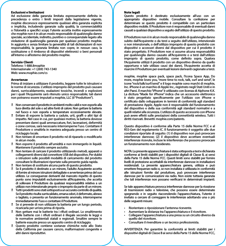 Esclusioni e limitazioniAd esclusione della garanzia limitata espressamente denita in precedenza o entro i limiti imposti dalla legislazione vigente, mophie disconosce espressamente qualsiasi altra garanzia esplicita o implicita, includendo garanzie sulla qualità, la commerciabilità o l’idoneità a specici scopi; l’utente accetta inoltre espressamente che mophie non è in alcun modo responsabile di qualsivoglia danno speciale, accidentale, indiretto, punitivo o consequenziale legato alla violazione di qualsivoglia garanzia per qualsiasi prodotto mophie. In aggiunta e senza limitare la generalità di tali dichiarazioni di non responsabilità, la garanzia limitata non copre, in nessun caso, la sostituzione o il rimborso di dispositivi elettronici o beni personali all’interno o all’esterno del prodotto mophie.Servizio ClientiTelefono: 1-888.8mophieInternazionale: +1 (269) 743-1340Web: www.mophie.com/csAvvertenzePrima di iniziare a utilizzare il prodotto, leggere tutte le istruzioni e le norme di sicurezza. L’utilizzo improprio del prodotto può causare danni, surriscaldamento, esalazioni tossiche, incendi o esplosioni per i quali l’Acquirente sarà ritenuto unico responsabile; tali danni non potranno essere imputati a mophie, LLC (il “Produttore”).NNon conservare il prodotto in ambienti molto caldi e non esporlo alla luce diretta del sole o ad altre fonti di calore. Non gettare la batteria nel fuoco e non esporla a temperature eccessivamente elevate.NEvitare di esporre la batteria a cadute, urti, gra o altri tipi di impatto. Nel caso in cui, per qualsiasi motivo, la batteria dovesse presentare danni quali ammaccature, fori, lacerazioni, deformità o zone corrose, sarà necessario interromperne l’uso. Contattare il Produttore o smaltirla in maniera adeguata presso un centro di riciclaggio locale.NNon tentare di smontare il prodotto né di ripararlo o modicarlo in alcun modo.NNon esporre il prodotto all’umidità e non immergerlo in liquidi. Mantenere il prodotto sempre asciutto.NNon tentare di caricare il prodotto utilizzando metodi, apparati o collegamenti diversi dal connettore USB del dispositivo. Per dubbi o istruzioni sulle possibili modalità di caricamento del prodotto consultare le illustrazioni riportate sulla presente guida rapida.NNon tentare di sostituire alcuna parte di questo prodotto.NSe il prodotto è destinato a un minore, l’adulto Acquirente accetta di fornire al minore istruzioni dettagliate e avvertenze prima del suo utilizzo. Le conseguenze derivanti dal mancato rispetto di questo punto sono imputabili esclusivamente all’Acquirente, che accetta di sollevare il Produttore da qualsiasi responsabilità relativa a un utilizzo non intenzionale proprio o improprio da parte di un minore.NTutti i prodotti sono stati sottoposti a un accurato controllo di qualità. Se il prodotto risulta surriscaldato, emana odori, è deformato, abraso o tagliato, o presenta un funzionamento anomalo, interromperne immediatamente l’uso e contattare il Produttore.NSe si prevede di non utilizzare la batteria per un lungo periodo, ricaricarla per un’ora prima di riporla.NNon gettare mai le batterie tra i riuti ordinari. Lo smaltimento delle batterie con i riuti ordinari è illegale secondo le leggi e le normative ambientali statali e regionali. Smaltire sempre le batterie esauste presso un apposito centro di riciclaggio.NQuesto prodotto contiene sostanze chimiche note allo Stato della California per causare cancro, malformazioni congenite e altri danni riproduttivi.Note legaliQuesto prodotto è destinato esclusivamente all’uso con un appropriato dispositivo mobile. Consultare la confezione per determinare se questo prodotto è compatibile con un particolare dispositivo mobile. Il Produttore non è responsabile di eventuali danni causati a qualsiasi dispositivo a seguito dell’utilizzo di questo prodotto.Il Produttore non è in alcun modo responsabile di qualsivoglia danno subito dall’Acquirente o da terzi a seguito dell’utilizzo, intenzionale o non intenzionale, o dell’utilizzo improprio di questo prodotto con dispositivi o accessori diversi dal dispositivo per cui il prodotto è stato progettato. Il Produttore non si assume alcuna responsabilità per qualsivoglia danno causato all’Acquirente o a terzi dall’utilizzo improprio di questo prodotto, come denito sopra. Qualora l’Acquirente utilizzi il prodotto con un dispositivo diverso da quello opportuno e tale utilizzo causi dei danni, l’Acquirente accetta di risarcire il Produttore per eventuali lesioni derivanti cagionate a terzi.mophie, mophie space pack, space pack, l’icona Space App, Do more, mophie loves you, “more time to rock, talk, surf and send”, le icone “rock/talk/surf/send” e il logo mophie sono marchi di mophie, Inc. iPhone è un marchio di Apple Inc., registrato negli Stati Uniti e in altri Paesi. Il marchio “iPhone” è utilizzato con licenza di Aiphone K.K. La dicitura “Made for iPhone” indica che un accessorio elettronico è stato progettato specicamente per l’utilizzo con iPhone e certicato dallo sviluppatore in termini di conformità agli standard di prestazione Apple. Apple non è responsabile del funzionamento del dispositivo e della sua conformità agli standard normativi e a quelli relativi alla sicurezza. L’utilizzo di questo accessorio con iPhone può avere eetti sulle prestazioni della connettività wireless. Tutti i diritti riservati. Brevetti: mophie.com/patents.Questo dispositivo è conforme alla Parte 15 delle Norme FCC e al RSS-Gen del regolamento IC. Il funzionamento è soggetto alle due condizioni riportate di seguito: (1) il dispositivo non può provocare interferenze dannose; (2) il dispositivo deve accettare eventuali interferenze ricevute, incluse le interferenze che possono provocare un funzionamento non desiderato.NOTA: La presente apparecchiatura è stata sottoposta a test e dichiarata conforme ai limiti stabiliti per i dispositivi digitali di Classe B, ai sensi della Parte 15 delle Norme FCC. Questi limiti sono stabiliti per fornire livelli di protezione accettabili da interferenze dannose in installazioni residenziali. La presente apparecchiatura genera, utilizza e può emettere frequenze radio e, se non installata e utilizzata in conformità alle istruzioni fornite dal produttore, può provocare interferenze dannose per le comunicazioni via radio. Non esiste tuttavia garanzia che tali interferenze non possano vericarsi in determinati impianti.Se tale apparecchiatura provoca interferenze dannose per la ricezione di trasmissioni radio o televisive, che possono essere determinate spegnendo e in seguito riaccendendo l’apparecchiatura, l’utente è invitato a cercare di correggere le interferenze adottando una o più delle seguenti misure:•  Riorientare o riposizionare l’antenna ricevente.•  Aumentare la distanza tra l’apparecchiatura e il ricevitore.•  Collegare l’apparecchiatura a una presa su un circuito diverso da quello del ricevitore.•  Consultare il rivenditore o un tecnico professionista.AVVERTENZA: Per garantire la conformità ai limiti stabiliti per i dispositivi digitali di Classe B ai sensi della Parte 15 delle Norme FCC, 