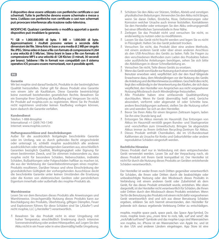 il dispositivo deve essere utilizzato con periferiche certicate e cavi schermati. Tutte le periferiche devono essere schermate e messe a terra. L’utilizzo con periferiche non certicate o cavi non schermati può provocare interferenze alla ricezione radio-televisiva.MODIFICHE: Qualsiasi cambiamento o modica apportati a questo dispositivo può invalidare la garanzia.*1 GB = 1.000.000.000 di byte. 1 MB = 1.000.000 di byte. Approssimazioni: i risultati possono variare a seconda delle dimensioni dei le. Stima foto in base a una media di 2 MB per singolo le JPEG. Stima video in base a le con formato di compressione H.264 a una velocità di 5 Mb/sec. Stima brani in base a le con formato di compressione MP3 a una velocità di 128 Kb/sec (3 minuti, 30 secondi per brano). Sebbene i le in formati non compatibili con il sistema operativo iOS possano essere memorizzati, non è possibile aprirli.GarantieWir bei mophie sind darauf bedacht, Produkte in der bestmöglichen Qualität herzustellen. Daher gilt für dieses Produkt eine Garantie von einem Jahr ab Kaufdatum. Diese Garantie beeinträchtigt keine eventuell bestehenden gesetzlichen Rechte. Bewahren Sie ein Exemplar Ihrer Quittung als Kaufbeleg auf. Vergessen Sie nicht, Ihr Produkt auf mophie.com zu registrieren. Wenn Sie Ihr Produkt nicht registrieren und/oder keinen Kaufbeleg vorlegen können,  kann dadurch die Garantie verfallen.KundendienstTelefon: 1-888-8mophieInternational: +1 (269) 743-1340Internet: www.mophie.com/csHaftungsausschlüsse und -beschränkungenAußer für die ausdrücklich festgelegte beschränkte Garantie oder im Umfang, wie es durch geltendes Recht eingeschränkt oder untersagt ist, schließt mophie ausdrücklich alle anderen ausdrücklichen oder stillschweigenden Garantien aus, einschließlich Garantien bezüglich Qualität, Marktgängigkeit oder Eignung für einen bestimmten Zweck, und Sie stimmen insbesondere zu, dass mophie nicht für besondere Schäden, Nebenschäden, indirekte Schäden, Bußzahlungen oder Folgeschäden haftbar zu machen ist, die aus der Verletzung der Garantiebestimmungen eines mophie-Produkts resultieren. Darüber hinaus und ohne Einschränkung der grundsätzlichen Gültigkeit der vorhergehenden Ausschlüsse deckt die beschränkte Garantie unter keinen Umständen die Ersetzung oder die Kosten von elektronischen Geräten oder persönlichem Eigentum innerhalb oder außerhalb des mophie-Produkts ab.WarnhinweiseLesen Sie vor dem Benutzen dieses Produkts alle Anweisungen und Warnhinweise. Unsachgemäße Nutzung dieses Produkts kann zur Beschädigung des Produkts, Überhitzung, giftigen Dämpfen, Feuer und Explosionen führen; für diese Schäden sind Sie („Käufer“) und nicht mophie, LLC („Hersteller“) verantwortlich.N Bewahren Sie das Produkt nicht in einer Umgebung mit hoher Temperatur, einschließlich Erwärmung durch intensive Sonneneinstrahlung oder andere Hitzequellen, auf. Legen Sie den Akku nicht in ein Feuer oder in eine übermäßig heiße Umgebung.N  Schützen Sie den Akku vor Stürzen, Stößen, Abrieb und sonstigen physikalischen Belastungen. Verwenden Sie den Akku nicht länger, wenn Sie daran Dellen, Einstiche, Risse, Deformierungen oder Korrosion welcher Ursache auch immer feststellen. Kontaktieren Sie den Hersteller oder entsorgen Sie den Akku ordnungsgemäß bei einer öentlichen Sammelstelle in Ihrer Nähe.N  Zerlegen Sie das Produkt nicht und versuchen Sie nicht, es anderweitig zu nutzen oder zu modizieren.N  Lassen Sie das Gerät nicht feucht werden und legen Sie es nicht in Flüssigkeit. Halten Sie das Gerät jederzeit trocken.N  Versuchen Sie nicht, das Produkt über eine andere Methode, mit einem anderen Gerät oder über einen anderen Anschluss als den USB-Anschluss des Geräts zu laden. Falls Sie Fragen zu den verschiedenen Methoden zum Laden des Produktes haben oder ausführliche Anleitungen benötigen, sehen Sie sich bitte die Abbildungen in dieser Schnellanleitung an.N  Versuchen Sie nicht, Teile dieses Geräts zu ersetzen.N  Wenn das Gerät vom Käufer zur Nutzung durch einen minderjährigen Benutzer erworben wird, verpichtet sich der den Kauf tätigende Erwachsene dazu, dem Minderjährigen vor der Nutzung des Geräts die Anleitung und die Warnhinweise zu erklären. Geschieht dies nicht, liegt dies vollständig in der Verantwortung des Käufers, der sich dazu verpichtet, den Hersteller von Ansprüchen aus nicht vorgesehener  Nutzung/Missbrauch durch Minderjährige freizustellen.N Alle Produkte haben eine umfassende Qualitätsprüfung durchlaufen. Wenn Ihr Gerät übermäßig heiß wird, Gerüche absondert, verformt oder abgenutzt ist oder Schnitte bzw. andere Beschädigungen aufweist, stellen Sie die Nutzung sofort ein und wenden Sie sich an den Hersteller.N  Bevor Sie Ihren Akku für einen längeren Zeitraum lagern, laden Sie ihn eine Stunde lang auf.N  Entsorgen Sie Akkus niemals im Hausmüll. Das Entsorgen von Akkus im Hausmüll verstößt gegen Bundes- und Staatsgesetze und -vorschriften zum Umweltschutz. Bringen Sie abgenutzte Akkus immer zu Ihrem örtlichen Recycling-Zentrum für Akkus.N  Dieses Produkt enthält Chemikalien, die im US-Bundesstaat Kalifornien als Ursache für Krebs und Geburtsfehler oder andere reproduktive Schäden eingestuft werden.Rechtliche HinweiseDieses Produkt darf nur in Verbindung mit dem entsprechenden Gerät verwendet werden. Lesen Sie auf der Verpackung nach, ob dieses Produkt mit Ihrem Gerät kompatibel ist. Der Hersteller ist nicht für durch die Nutzung dieses Produkts an Geräten entstehende Schäden verantwortlich.Der Hersteller ist weder Ihnen noch Dritten gegenüber verantwortlich für Schäden, die Ihnen oder Dritten durch die beabsichtigte oder unbeabsichtigte Nutzung oder den Missbrauch dieses Produkts in Verbindung mit einem anderen Gerät oder Zubehörteil als dem Gerät, für das dieses Produkt entwickelt wurde, entstehen. Wie oben dargestellt, ist der Hersteller nicht verantwortlich für Schäden, die Ihnen oder Dritten durch den Missbrauch dieses Produkts entstehen. Wenn Sie für die Benutzung des Produkts mit einem nicht dafür vorgesehenen Gerät verantwortlich sind und sich aus dieser Benutzung Schäden ergeben, erklären Sie sich hiermit einverstanden, den Hersteller für jedwede sich daraus ergebende Verletzung Dritter zu entschädigen.mophie, mophie space pack, space pack, das Space App-Symbol, Do more, mophie loves you, „more time to rock, talk, surf and send“, die „rock/talk/surf/send“-Symbole und das mophie-Logo sind Warenzeichen von mophie, inc. iPhone ist ein Warenzeichen von Apple Inc. und ist in den USA und anderen Ländern eingetragen. App Store ist eine 