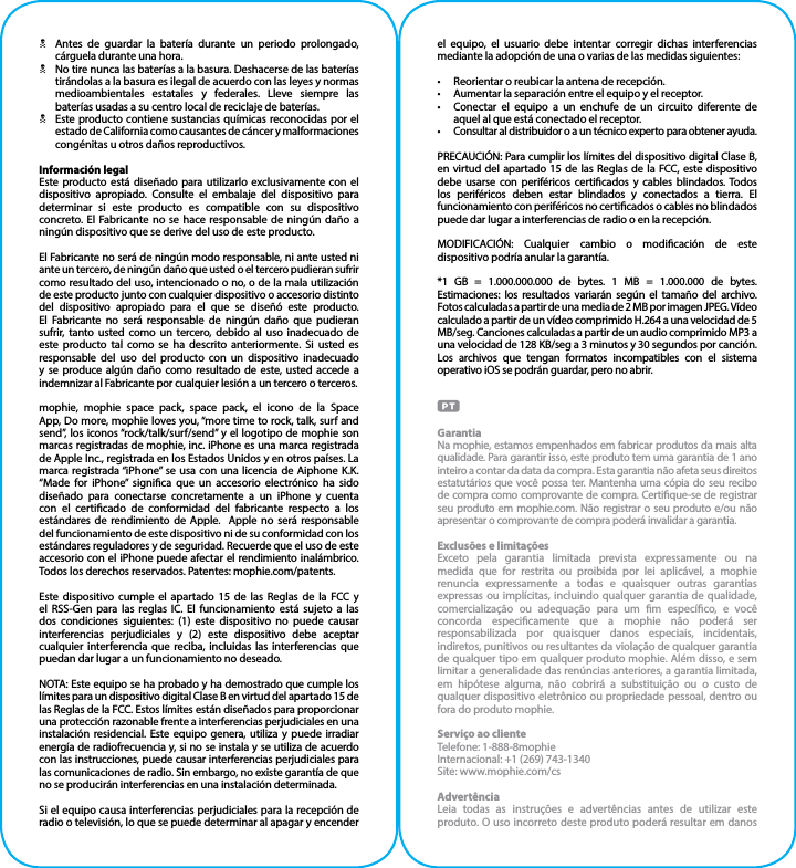 NAntes de guardar la batería durante un periodo prolongado, cárguela durante una hora.NNo tire nunca las baterías a la basura. Deshacerse de las baterías tirándolas a la basura es ilegal de acuerdo con las leyes y normas medioambientales estatales y federales. Lleve siempre las baterías usadas a su centro local de reciclaje de baterías.NEste producto contiene sustancias químicas reconocidas por el estado de California como causantes de cáncer y malformaciones congénitas u otros daños reproductivos.Información legalEste producto está diseñado para utilizarlo exclusivamente con el dispositivo apropiado. Consulte el embalaje del dispositivo para determinar si este producto es compatible con su dispositivo concreto. El Fabricante no se hace responsable de ningún daño a ningún dispositivo que se derive del uso de este producto.El Fabricante no será de ningún modo responsable, ni ante usted ni ante un tercero, de ningún daño que usted o el tercero pudieran sufrir como resultado del uso, intencionado o no, o de la mala utilización de este producto junto con cualquier dispositivo o accesorio distinto del dispositivo apropiado para el que se diseñó este producto. El Fabricante no será responsable de ningún daño que pudieran sufrir, tanto usted como un tercero, debido al uso inadecuado de este producto tal como se ha descrito anteriormente. Si usted es responsable del uso del producto con un dispositivo inadecuado y se produce algún daño como resultado de este, usted accede a indemnizar al Fabricante por cualquier lesión a un tercero o terceros.mophie, mophie space pack, space pack, el icono de la Space App, Do more, mophie loves you, “more time to rock, talk, surf and send”, los iconos “rock/talk/surf/send” y el logotipo de mophie son marcas registradas de mophie, inc. iPhone es una marca registrada de Apple Inc., registrada en los Estados Unidos y en otros países. La marca registrada “iPhone” se usa con una licencia de Aiphone K.K. “Made for iPhone” signica que un accesorio electrónico ha sido diseñado para conectarse concretamente a un iPhone y cuenta con el certicado de conformidad del fabricante respecto a los estándares de rendimiento de Apple.  Apple no será responsable del funcionamiento de este dispositivo ni de su conformidad con los estándares reguladores y de seguridad. Recuerde que el uso de este accesorio con el iPhone puede afectar el rendimiento inalámbrico. Todos los derechos reservados. Patentes: mophie.com/patents.Este dispositivo cumple el apartado 15 de las Reglas de la FCC y el RSS-Gen para las reglas IC. El funcionamiento está sujeto a las dos condiciones siguientes: (1) este dispositivo no puede causar interferencias perjudiciales y (2) este dispositivo debe aceptar cualquier interferencia que reciba, incluidas las interferencias que puedan dar lugar a un funcionamiento no deseado.NOTA: Este equipo se ha probado y ha demostrado que cumple los límites para un dispositivo digital Clase B en virtud del apartado 15 de las Reglas de la FCC. Estos límites están diseñados para proporcionar una protección razonable frente a interferencias perjudiciales en una instalación residencial. Este equipo genera, utiliza y puede irradiar energía de radiofrecuencia y, si no se instala y se utiliza de acuerdo con las instrucciones, puede causar interferencias perjudiciales para las comunicaciones de radio. Sin embargo, no existe garantía de que no se producirán interferencias en una instalación determinada.Si el equipo causa interferencias perjudiciales para la recepción de radio o televisión, lo que se puede determinar al apagar y encender el equipo, el usuario debe intentar corregir dichas interferencias mediante la adopción de una o varias de las medidas siguientes:•  Reorientar o reubicar la antena de recepción.•  Aumentar la separación entre el equipo y el receptor.•  Conectar el equipo a un enchufe de un circuito diferente de aquel al que está conectado el receptor.•  Consultar al distribuidor o a un técnico experto para obtener ayuda.PRECAUCIÓN: Para cumplir los límites del dispositivo digital Clase B, en virtud del apartado 15 de las Reglas de la FCC, este dispositivo debe usarse con periféricos certicados y cables blindados. Todos los periféricos deben estar blindados y conectados a tierra. El funcionamiento con periféricos no certicados o cables no blindados puede dar lugar a interferencias de radio o en la recepción.MODIFICACIÓN: Cualquier cambio o modicación de este dispositivo podría anular la garantía.*1 GB = 1.000.000.000 de bytes. 1 MB = 1.000.000 de bytes. Estimaciones: los resultados variarán según el tamaño del archivo. Fotos calculadas a partir de una media de 2 MB por imagen JPEG. Vídeo calculado a partir de un vídeo comprimido H.264 a una velocidad de 5 MB/seg. Canciones calculadas a partir de un audio comprimido MP3 a una velocidad de 128 KB/seg a 3 minutos y 30 segundos por canción. Los archivos que tengan formatos incompatibles con el sistema operativo iOS se podrán guardar, pero no abrir.GarantiaNa mophie, estamos empenhados em fabricar produtos da mais alta qualidade. Para garantir isso, este produto tem uma garantia de 1 ano inteiro a contar da data da compra. Esta garantia não afeta seus direitos estatutários que você possa ter. Mantenha uma cópia do seu recibo de compra como comprovante de compra. Certique-se de registrar seu produto em mophie.com. Não registrar o seu produto e/ou não apresentar o comprovante de compra poderá invalidar a garantia.Exclusões e limitaçõesExceto pela garantia limitada prevista expressamente ou na medida que for restrita ou proibida por lei aplicável, a mophie renuncia expressamente a todas e quaisquer outras garantias expressas ou implícitas, incluindo qualquer garantia de qualidade, comercialização ou adequação para um m especíco, e você concorda especicamente que a mophie não poderá ser responsabilizada por quaisquer danos especiais, incidentais, indiretos, punitivos ou resultantes da violação de qualquer garantia de qualquer tipo em qualquer produto mophie. Além disso, e sem limitar a generalidade das renúncias anteriores, a garantia limitada, em hipótese alguma, não cobrirá a substituição ou o custo de qualquer dispositivo eletrônico ou propriedade pessoal, dentro ou fora do produto mophie. Serviço ao clienteTelefone: 1-888-8mophieInternacional: +1 (269) 743-1340Site: www.mophie.com/csAdvertênciaLeia todas as instruções e advertências antes de utilizar este produto. O uso incorreto deste produto poderá resultar em danos 