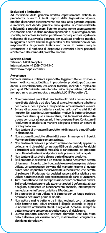 Esclusioni e limitazioniAd esclusione della garanzia limitata espressamente denita in precedenza o entro i limiti imposti dalla legislazione vigente, mophie disconosce espressamente qualsiasi altra garanzia esplicita o implicita, includendo garanzie sulla qualità, la commerciabilità o l’idoneità a specici scopi; l’utente accetta inoltre espressamente che mophie non è in alcun modo responsabile di qualsivoglia danno speciale, accidentale, indiretto, punitivo o consequenziale legato alla violazione di qualsivoglia garanzia per qualsiasi prodotto mophie. In aggiunta e senza limitare la generalità di tali dichiarazioni di non responsabilità, la garanzia limitata non copre, in nessun caso, la sostituzione o il rimborso di dispositivi elettronici o beni personali all’interno o all’esterno del prodotto mophie.Servizio ClientiTelefono: 1-888.8mophieInternazionale: +1 (269) 743-1340Web: www.mophie.com/csAvvertenzePrima di iniziare a utilizzare il prodotto, leggere tutte le istruzioni e le norme di sicurezza. L’utilizzo improprio del prodotto può causare danni, surriscaldamento, esalazioni tossiche, incendi o esplosioni per i quali l’Acquirente sarà ritenuto unico responsabile; tali danni non potranno essere imputati a mophie, LLC (il “Produttore”).NNon conservare il prodotto in ambienti molto caldi e non esporlo alla luce diretta del sole o ad altre fonti di calore. Non gettare la batteria nel fuoco e non esporla a temperature eccessivamente elevate.NEvitare di esporre la batteria a cadute, urti, gra o altri tipi di impatto. Nel caso in cui, per qualsiasi motivo, la batteria dovesse presentare danni quali ammaccature, fori, lacerazioni, deformità o zone corrose, sarà necessario interromperne l’uso. Contattare il Produttore o smaltirla in maniera adeguata presso un centro di riciclaggio locale.NNon tentare di smontare il prodotto né di ripararlo o modicarlo in alcun modo.NNon esporre il prodotto all’umidità e non immergerlo in liquidi. Mantenere il prodotto sempre asciutto.NNon tentare di caricare il prodotto utilizzando metodi, apparati o collegamenti diversi dal connettore USB del dispositivo. Per dubbi o istruzioni sulle possibili modalità di caricamento del prodotto consultare le illustrazioni riportate sulla presente guida rapida.NNon tentare di sostituire alcuna parte di questo prodotto.NSe il prodotto è destinato a un minore, l’adulto Acquirente accetta di fornire al minore istruzioni dettagliate e avvertenze prima del suo utilizzo. Le conseguenze derivanti dal mancato rispetto di questo punto sono imputabili esclusivamente all’Acquirente, che accetta di sollevare il Produttore da qualsiasi responsabilità relativa a un utilizzo non intenzionale proprio o improprio da parte di un minore.NTutti i prodotti sono stati sottoposti a un accurato controllo di qualità. Se il prodotto risulta surriscaldato, emana odori, è deformato, abraso o tagliato, o presenta un funzionamento anomalo, interromperne immediatamente l’uso e contattare il Produttore.NSe si prevede di non utilizzare la batteria per un lungo periodo, ricaricarla per un’ora prima di riporla.NNon gettare mai le batterie tra i riuti ordinari. Lo smaltimento delle batterie con i riuti ordinari è illegale secondo le leggi e le normative ambientali statali e regionali. Smaltire sempre le batterie esauste presso un apposito centro di riciclaggio.NQuesto prodotto contiene sostanze chimiche note allo Stato della California per causare cancro, malformazioni congenite e altri danni riproduttivi.