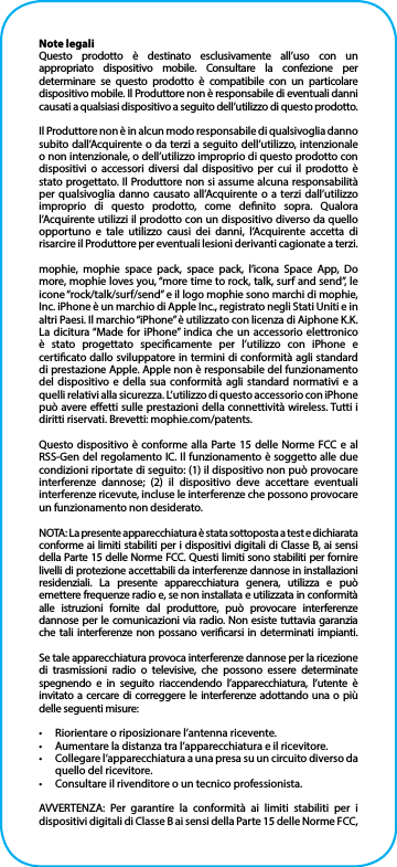 Note legaliQuesto prodotto è destinato esclusivamente all’uso con un appropriato dispositivo mobile. Consultare la confezione per determinare se questo prodotto è compatibile con un particolare dispositivo mobile. Il Produttore non è responsabile di eventuali danni causati a qualsiasi dispositivo a seguito dell’utilizzo di questo prodotto.Il Produttore non è in alcun modo responsabile di qualsivoglia danno subito dall’Acquirente o da terzi a seguito dell’utilizzo, intenzionale o non intenzionale, o dell’utilizzo improprio di questo prodotto con dispositivi o accessori diversi dal dispositivo per cui il prodotto è stato progettato. Il Produttore non si assume alcuna responsabilità per qualsivoglia danno causato all’Acquirente o a terzi dall’utilizzo improprio di questo prodotto, come denito sopra. Qualora l’Acquirente utilizzi il prodotto con un dispositivo diverso da quello opportuno e tale utilizzo causi dei danni, l’Acquirente accetta di risarcire il Produttore per eventuali lesioni derivanti cagionate a terzi.mophie, mophie space pack, space pack, l’icona Space App, Do more, mophie loves you, “more time to rock, talk, surf and send”, le icone “rock/talk/surf/send” e il logo mophie sono marchi di mophie, Inc. iPhone è un marchio di Apple Inc., registrato negli Stati Uniti e in altri Paesi. Il marchio “iPhone” è utilizzato con licenza di Aiphone K.K. La dicitura “Made for iPhone” indica che un accessorio elettronico è stato progettato specicamente per l’utilizzo con iPhone e certicato dallo sviluppatore in termini di conformità agli standard di prestazione Apple. Apple non è responsabile del funzionamento del dispositivo e della sua conformità agli standard normativi e a quelli relativi alla sicurezza. L’utilizzo di questo accessorio con iPhone può avere eetti sulle prestazioni della connettività wireless. Tutti i diritti riservati. Brevetti: mophie.com/patents.Questo dispositivo è conforme alla Parte 15 delle Norme FCC e al RSS-Gen del regolamento IC. Il funzionamento è soggetto alle due condizioni riportate di seguito: (1) il dispositivo non può provocare interferenze dannose; (2) il dispositivo deve accettare eventuali interferenze ricevute, incluse le interferenze che possono provocare un funzionamento non desiderato.NOTA: La presente apparecchiatura è stata sottoposta a test e dichiarata conforme ai limiti stabiliti per i dispositivi digitali di Classe B, ai sensi della Parte 15 delle Norme FCC. Questi limiti sono stabiliti per fornire livelli di protezione accettabili da interferenze dannose in installazioni residenziali. La presente apparecchiatura genera, utilizza e può emettere frequenze radio e, se non installata e utilizzata in conformità alle istruzioni fornite dal produttore, può provocare interferenze dannose per le comunicazioni via radio. Non esiste tuttavia garanzia che tali interferenze non possano vericarsi in determinati impianti.Se tale apparecchiatura provoca interferenze dannose per la ricezione di trasmissioni radio o televisive, che possono essere determinate spegnendo e in seguito riaccendendo l’apparecchiatura, l’utente è invitato a cercare di correggere le interferenze adottando una o più delle seguenti misure:•  Riorientare o riposizionare l’antenna ricevente.•  Aumentare la distanza tra l’apparecchiatura e il ricevitore.•  Collegare l’apparecchiatura a una presa su un circuito diverso da quello del ricevitore.•  Consultare il rivenditore o un tecnico professionista.AVVERTENZA: Per garantire la conformità ai limiti stabiliti per i dispositivi digitali di Classe B ai sensi della Parte 15 delle Norme FCC, 