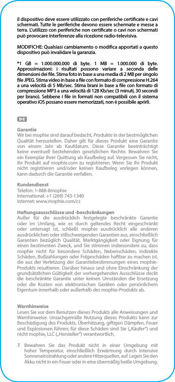 il dispositivo deve essere utilizzato con periferiche certicate e cavi schermati. Tutte le periferiche devono essere schermate e messe a terra. L’utilizzo con periferiche non certicate o cavi non schermati può provocare interferenze alla ricezione radio-televisiva.MODIFICHE: Qualsiasi cambiamento o modica apportati a questo dispositivo può invalidare la garanzia.*1 GB = 1.000.000.000 di byte. 1 MB = 1.000.000 di byte. Approssimazioni: i risultati possono variare a seconda delle dimensioni dei le. Stima foto in base a una media di 2 MB per singolo le JPEG. Stima video in base a le con formato di compressione H.264 a una velocità di 5 Mb/sec. Stima brani in base a le con formato di compressione MP3 a una velocità di 128 Kb/sec (3 minuti, 30 secondi per brano). Sebbene i le in formati non compatibili con il sistema operativo iOS possano essere memorizzati, non è possibile aprirli.GarantieWir bei mophie sind darauf bedacht, Produkte in der bestmöglichen Qualität herzustellen. Daher gilt für dieses Produkt eine Garantie von einem Jahr ab Kaufdatum. Diese Garantie beeinträchtigt keine eventuell bestehenden gesetzlichen Rechte. Bewahren Sie ein Exemplar Ihrer Quittung als Kaufbeleg auf. Vergessen Sie nicht, Ihr Produkt auf mophie.com zu registrieren. Wenn Sie Ihr Produkt nicht registrieren und/oder keinen Kaufbeleg vorlegen können,  kann dadurch die Garantie verfallen.KundendienstTelefon: 1-888-8mophieInternational: +1 (269) 743-1340Internet: www.mophie.com/csHaftungsausschlüsse und -beschränkungenAußer für die ausdrücklich festgelegte beschränkte Garantie oder im Umfang, wie es durch geltendes Recht eingeschränkt oder untersagt ist, schließt mophie ausdrücklich alle anderen ausdrücklichen oder stillschweigenden Garantien aus, einschließlich Garantien bezüglich Qualität, Marktgängigkeit oder Eignung für einen bestimmten Zweck, und Sie stimmen insbesondere zu, dass mophie nicht für besondere Schäden, Nebenschäden, indirekte Schäden, Bußzahlungen oder Folgeschäden haftbar zu machen ist, die aus der Verletzung der Garantiebestimmungen eines mophie-Produkts resultieren. Darüber hinaus und ohne Einschränkung der grundsätzlichen Gültigkeit der vorhergehenden Ausschlüsse deckt die beschränkte Garantie unter keinen Umständen die Ersetzung oder die Kosten von elektronischen Geräten oder persönlichem Eigentum innerhalb oder außerhalb des mophie-Produkts ab.WarnhinweiseLesen Sie vor dem Benutzen dieses Produkts alle Anweisungen und Warnhinweise. Unsachgemäße Nutzung dieses Produkts kann zur Beschädigung des Produkts, Überhitzung, giftigen Dämpfen, Feuer und Explosionen führen; für diese Schäden sind Sie („Käufer“) und nicht mophie, LLC („Hersteller“) verantwortlich.N Bewahren Sie das Produkt nicht in einer Umgebung mit hoher Temperatur, einschließlich Erwärmung durch intensive Sonneneinstrahlung oder andere Hitzequellen, auf. Legen Sie den Akku nicht in ein Feuer oder in eine übermäßig heiße Umgebung.