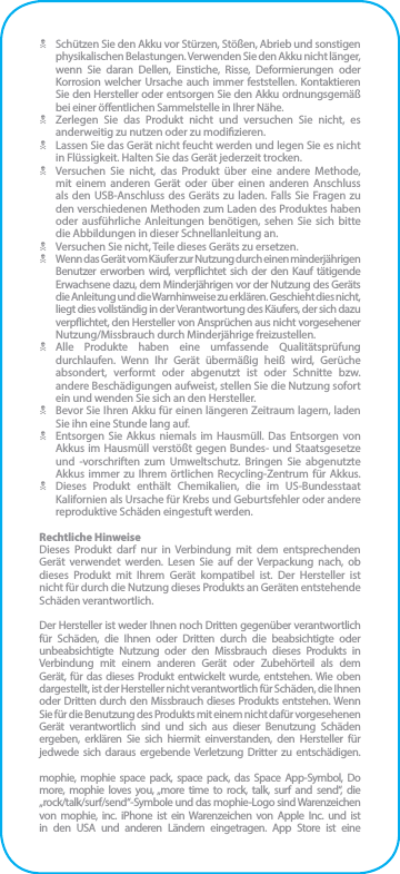 N  Schützen Sie den Akku vor Stürzen, Stößen, Abrieb und sonstigen physikalischen Belastungen. Verwenden Sie den Akku nicht länger, wenn Sie daran Dellen, Einstiche, Risse, Deformierungen oder Korrosion welcher Ursache auch immer feststellen. Kontaktieren Sie den Hersteller oder entsorgen Sie den Akku ordnungsgemäß bei einer öentlichen Sammelstelle in Ihrer Nähe.N  Zerlegen Sie das Produkt nicht und versuchen Sie nicht, es anderweitig zu nutzen oder zu modizieren.N  Lassen Sie das Gerät nicht feucht werden und legen Sie es nicht in Flüssigkeit. Halten Sie das Gerät jederzeit trocken.N  Versuchen Sie nicht, das Produkt über eine andere Methode, mit einem anderen Gerät oder über einen anderen Anschluss als den USB-Anschluss des Geräts zu laden. Falls Sie Fragen zu den verschiedenen Methoden zum Laden des Produktes haben oder ausführliche Anleitungen benötigen, sehen Sie sich bitte die Abbildungen in dieser Schnellanleitung an.N  Versuchen Sie nicht, Teile dieses Geräts zu ersetzen.N  Wenn das Gerät vom Käufer zur Nutzung durch einen minderjährigen Benutzer erworben wird, verpichtet sich der den Kauf tätigende Erwachsene dazu, dem Minderjährigen vor der Nutzung des Geräts die Anleitung und die Warnhinweise zu erklären. Geschieht dies nicht, liegt dies vollständig in der Verantwortung des Käufers, der sich dazu verpichtet, den Hersteller von Ansprüchen aus nicht vorgesehener  Nutzung/Missbrauch durch Minderjährige freizustellen.N Alle Produkte haben eine umfassende Qualitätsprüfung durchlaufen. Wenn Ihr Gerät übermäßig heiß wird, Gerüche absondert, verformt oder abgenutzt ist oder Schnitte bzw. andere Beschädigungen aufweist, stellen Sie die Nutzung sofort ein und wenden Sie sich an den Hersteller.N  Bevor Sie Ihren Akku für einen längeren Zeitraum lagern, laden Sie ihn eine Stunde lang auf.N  Entsorgen Sie Akkus niemals im Hausmüll. Das Entsorgen von Akkus im Hausmüll verstößt gegen Bundes- und Staatsgesetze und -vorschriften zum Umweltschutz. Bringen Sie abgenutzte Akkus immer zu Ihrem örtlichen Recycling-Zentrum für Akkus.N  Dieses Produkt enthält Chemikalien, die im US-Bundesstaat Kalifornien als Ursache für Krebs und Geburtsfehler oder andere reproduktive Schäden eingestuft werden.Rechtliche HinweiseDieses Produkt darf nur in Verbindung mit dem entsprechenden Gerät verwendet werden. Lesen Sie auf der Verpackung nach, ob dieses Produkt mit Ihrem Gerät kompatibel ist. Der Hersteller ist nicht für durch die Nutzung dieses Produkts an Geräten entstehende Schäden verantwortlich.Der Hersteller ist weder Ihnen noch Dritten gegenüber verantwortlich für Schäden, die Ihnen oder Dritten durch die beabsichtigte oder unbeabsichtigte Nutzung oder den Missbrauch dieses Produkts in Verbindung mit einem anderen Gerät oder Zubehörteil als dem Gerät, für das dieses Produkt entwickelt wurde, entstehen. Wie oben dargestellt, ist der Hersteller nicht verantwortlich für Schäden, die Ihnen oder Dritten durch den Missbrauch dieses Produkts entstehen. Wenn Sie für die Benutzung des Produkts mit einem nicht dafür vorgesehenen Gerät verantwortlich sind und sich aus dieser Benutzung Schäden ergeben, erklären Sie sich hiermit einverstanden, den Hersteller für jedwede sich daraus ergebende Verletzung Dritter zu entschädigen.mophie, mophie space pack, space pack, das Space App-Symbol, Do more, mophie loves you, „more time to rock, talk, surf and send“, die „rock/talk/surf/send“-Symbole und das mophie-Logo sind Warenzeichen von mophie, inc. iPhone ist ein Warenzeichen von Apple Inc. und ist in den USA und anderen Ländern eingetragen. App Store ist eine 