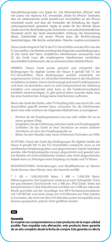 Dienstleistungsmarke von Apple Inc. Das Warenzeichen „iPhone“ wird mit Lizenz von Aiphone K.K. verwendet. „Made for iPhone“ bedeutet, dass ein elektronisches Gerät speziell zum Anschließen an das iPhone entwickelt wurde und dass der Entwickler die Einhaltung der Apple-Leistungsstandards garantiert. Apple ist weder für den Betrieb dieses Geräts noch für die Einhaltung der Sicherheits- und aufsichtsbehördlichen Standards durch das Gerät verantwortlich. Achtung: Die Verwendung dieses Zubehörteils mit einem iPhone kann die WLAN-Leistung beeinträchtigen. Alle Rechte vorbehalten. Patente: mophie.com/patents.Dieses Gerät entspricht Teil 15 der FCC-Vorschriften und den RSS-Gen der IC-Vorschriften. Der Betrieb unterliegt den folgenden zwei Bedingungen: (1) Das Gerät darf keine schädlichen Interferenzen verursachen und (2) das Gerät muss alle empfangenen Interferenzen verarbeiten, einschließlich Interferenzen, die zu unerwünschtem Betrieb führen.HINWEIS: Dieses Gerät wurde getestet und entspricht den Bedingungen für digitale Geräte der Klasse B gemäß Teil 15 der FCC-Vorschriften. Diese Bedingungen wurden entwickelt, um angemessenen Schutz vor störenden Interferenzen in der häuslichen Installation zu bieten. Dieses Gerät erzeugt und nutzt Funkfrequenzen und kann sie abstrahlen; wenn es nicht entsprechend der Anleitung installiert und verwendet wird, kann es die Funkkommunikation erheblich beeinträchtigen. Es gibt jedoch keine Garantie dafür, dass bei einer bestimmten Anlage keine Interferenzen auftreten.Wenn das Gerät den Radio- oder TV-Empfang stört, was durch Ein- und Ausschalten geprüft werden kann, versuchen Sie, die Interferenzen durch eine oder mehrere der folgenden Maßnahmen zu korrigieren:•  Richten Sie die Empfangsantenne neu aus oder stellen Sie sie an einen anderen Platz.•  Vergrößern Sie die Entfernung zwischen Gerät und Empfangsgerät.•  Schließen Sie das Gerät an eine Steckdose an einem anderen Stromkreis als dem des Empfangsgeräts an.•  Bitten Sie den Händler oder einen erfahrenen Techniker um Hilfe.ACHTUNG: Damit das Gerät den Bedingungen für digitale Geräte der Klasse B gemäß Teil 15 der FCC-Vorschriften entspricht, muss es mit zertizierten Peripheriegeräten und abgeschirmten Kabeln betrieben werden. Alle Peripheriegeräte müssen abgeschirmt und geerdet sein. Der Betrieb mit nicht zertizierten Geräten oder nicht abgeschirmten Kabeln kann zu Störungen beim Empfang von Radio und TV führen.MODIFIKATIONEN: Veränderungen und Modikationen an diesem Gerät können dazu führen, dass die Garantie verfällt.* 1 GB = 1.000.000.000 Bytes. 1 MB = 1.000.000 Bytes. Näherungswerte: Die Ergebnisse variieren je nach Dateigröße. Fotos bei geschätztem Durchschnitt von 2 MB pro JPEG-Datei. Video bei komprimiertem H.264-Videoformat und Rate von 5 MB pro Sekunde. Musik geschätzt auf der Grundlage von MP3-Kompressionsdateien mit 128 KB/Sek. und einer Länge von 3:30 Minuten pro Titel. Dateien in Formaten, die nicht mit dem iOS-Betriebssystem kompatibel sind, können gespeichert, jedoch nicht geönet werden.GarantíaEn mophie nos comprometemos a crear productos de la mejor calidad posible. Para respaldar esta armación, este producto tiene garantía de un año completo desde la fecha de compra. Esta garantía no afecta 