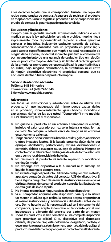 a los derechos legales que le correspondan. Guarde una copia del recibo como prueba de compra. Asegúrese de registrar el producto en mophie.com. Si no se registra el producto o no se proporciona una prueba de compra, la garantía puede quedar anulada.Exclusiones y limitacionesExcepto para la garantía limitada expresamente indicada o en la medida en que la ley aplicable lo restrinja o prohíba, mophie niega expresamente toda responsabilidad respecto a otras garantías expresas o implícitas, incluyendo cualquier garantía de calidad, comercialización o idoneidad para un propósito en particular, y usted acepta especícamente que mophie no será responsable de ningún daño especial, incidental, indirecto, punitivo ni consecuente por incumplimiento de una garantía de cualquier tipo en relación con los productos mophie. Además, y sin limitar el carácter general de las anteriores exenciones de responsabilidad, la garantía limitada no cubre, bajo ninguna circunstancia, la sustitución ni el coste de ningún dispositivo electrónico ni propiedad personal que se encuentre dentro o fuera del producto mophie.Servicio de atención al clienteTeléfono: 1-888-8mophieInternacional: +1 (269) 743-1340Sitio web: www.mophie.com/csAdvertenciaLea todas las instrucciones y advertencias antes de utilizar este producto. Un uso inadecuado del mismo puede causar daños en el producto, sobrecalentamiento, gases tóxicos, incendios o explosiones, daños de los que usted (“Comprador”) y no mophie, LLC (“Fabricante”) será el responsable.NNo guarde el producto en un entorno a temperatura elevada, incluido el calor causado por luz solar intensa u otras formas de calor. No coloque la batería cerca del fuego ni en entornos excesivamente calientes.NTenga cuidado de no someter la batería a caídas, golpes, abrasiones u otros impactos fuertes. Si la batería presenta algún daño, por ejemplo, abolladuras, perforaciones, roturas, deformaciones o corrosión, debido a cualquier causa, deje de utilizarla. Póngase en contacto con el fabricante o deshágase de ella de forma adecuada en su centro local de reciclaje de baterías.NNo desmonte el producto ni intente repararlo o modicarlo  de ningún modo.NNo exponga este dispositivo a la humedad ni lo sumerja en líquido. Manténgalo siempre seco.NNo intente cargar el producto utilizando cualquier otro método, aparato o conexión distintos del conector USB del dispositivo. Si tiene alguna pregunta o desea ver las instrucciones acerca de las distintas formas de cargar el producto, consulte las ilustraciones de esta guía de inicio rápido.NNo intente reemplazar ninguna pieza de este dispositivo.NSi el Comprador adquiere este dispositivo para que lo utilice un menor, el adulto que realiza la compra acepta proporcionar al menor instrucciones y advertencias detalladas antes de su uso. De no hacerlo así, la responsabilidad será únicamente del comprador, quien acepta indemnizar al Fabricante por el uso inadecuado o diferente del previsto por parte de un menor.NTodos los productos se han sometido a una completa inspección para garantizar su calidad. Si su dispositivo está demasiado caliente, desprende olor, está deformado, desgastado, cortado, o experimenta o muestra algún fenómeno anómalo, deje de utilizar el producto inmediatamente y póngase en contacto con el Fabricante.