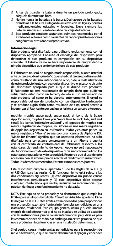 NAntes de guardar la batería durante un periodo prolongado, cárguela durante una hora.NNo tire nunca las baterías a la basura. Deshacerse de las baterías tirándolas a la basura es ilegal de acuerdo con las leyes y normas medioambientales estatales y federales. Lleve siempre las baterías usadas a su centro local de reciclaje de baterías.NEste producto contiene sustancias químicas reconocidas por el estado de California como causantes de cáncer y malformaciones congénitas u otros daños reproductivos.Información legalEste producto está diseñado para utilizarlo exclusivamente con el dispositivo apropiado. Consulte el embalaje del dispositivo para determinar si este producto es compatible con su dispositivo concreto. El Fabricante no se hace responsable de ningún daño a ningún dispositivo que se derive del uso de este producto.El Fabricante no será de ningún modo responsable, ni ante usted ni ante un tercero, de ningún daño que usted o el tercero pudieran sufrir como resultado del uso, intencionado o no, o de la mala utilización de este producto junto con cualquier dispositivo o accesorio distinto del dispositivo apropiado para el que se diseñó este producto. El Fabricante no será responsable de ningún daño que pudieran sufrir, tanto usted como un tercero, debido al uso inadecuado de este producto tal como se ha descrito anteriormente. Si usted es responsable del uso del producto con un dispositivo inadecuado y se produce algún daño como resultado de este, usted accede a indemnizar al Fabricante por cualquier lesión a un tercero o terceros.mophie, mophie space pack, space pack, el icono de la Space App, Do more, mophie loves you, “more time to rock, talk, surf and send”, los iconos “rock/talk/surf/send” y el logotipo de mophie son marcas registradas de mophie, inc. iPhone es una marca registrada de Apple Inc., registrada en los Estados Unidos y en otros países. La marca registrada “iPhone” se usa con una licencia de Aiphone K.K. “Made for iPhone” signica que un accesorio electrónico ha sido diseñado para conectarse concretamente a un iPhone y cuenta con el certicado de conformidad del fabricante respecto a los estándares de rendimiento de Apple.  Apple no será responsable del funcionamiento de este dispositivo ni de su conformidad con los estándares reguladores y de seguridad. Recuerde que el uso de este accesorio con el iPhone puede afectar el rendimiento inalámbrico. Todos los derechos reservados. Patentes: mophie.com/patents.Este dispositivo cumple el apartado 15 de las Reglas de la FCC y el RSS-Gen para las reglas IC. El funcionamiento está sujeto a las dos condiciones siguientes: (1) este dispositivo no puede causar interferencias perjudiciales y (2) este dispositivo debe aceptar cualquier interferencia que reciba, incluidas las interferencias que puedan dar lugar a un funcionamiento no deseado.NOTA: Este equipo se ha probado y ha demostrado que cumple los límites para un dispositivo digital Clase B en virtud del apartado 15 de las Reglas de la FCC. Estos límites están diseñados para proporcionar una protección razonable frente a interferencias perjudiciales en una instalación residencial. Este equipo genera, utiliza y puede irradiar energía de radiofrecuencia y, si no se instala y se utiliza de acuerdo con las instrucciones, puede causar interferencias perjudiciales para las comunicaciones de radio. Sin embargo, no existe garantía de que no se producirán interferencias en una instalación determinada.Si el equipo causa interferencias perjudiciales para la recepción de radio o televisión, lo que se puede determinar al apagar y encender 