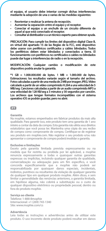 el equipo, el usuario debe intentar corregir dichas interferencias mediante la adopción de una o varias de las medidas siguientes:•  Reorientar o reubicar la antena de recepción.•  Aumentar la separación entre el equipo y el receptor.•  Conectar el equipo a un enchufe de un circuito diferente de aquel al que está conectado el receptor.•  Consultar al distribuidor o a un técnico experto para obtener ayuda.PRECAUCIÓN: Para cumplir los límites del dispositivo digital Clase B, en virtud del apartado 15 de las Reglas de la FCC, este dispositivo debe usarse con periféricos certicados y cables blindados. Todos los periféricos deben estar blindados y conectados a tierra. El funcionamiento con periféricos no certicados o cables no blindados puede dar lugar a interferencias de radio o en la recepción.MODIFICACIÓN: Cualquier cambio o modicación de este dispositivo podría anular la garantía.*1 GB = 1.000.000.000 de bytes. 1 MB = 1.000.000 de bytes. Estimaciones: los resultados variarán según el tamaño del archivo. Fotos calculadas a partir de una media de 2 MB por imagen JPEG. Vídeo calculado a partir de un vídeo comprimido H.264 a una velocidad de 5 MB/seg. Canciones calculadas a partir de un audio comprimido MP3 a una velocidad de 128 KB/seg a 3 minutos y 30 segundos por canción. Los archivos que tengan formatos incompatibles con el sistema operativo iOS se podrán guardar, pero no abrir.GarantiaNa mophie, estamos empenhados em fabricar produtos da mais alta qualidade. Para garantir isso, este produto tem uma garantia de 1 ano inteiro a contar da data da compra. Esta garantia não afeta seus direitos estatutários que você possa ter. Mantenha uma cópia do seu recibo de compra como comprovante de compra. Certique-se de registrar seu produto em mophie.com. Não registrar o seu produto e/ou não apresentar o comprovante de compra poderá invalidar a garantia.Exclusões e limitaçõesExceto pela garantia limitada prevista expressamente ou na medida que for restrita ou proibida por lei aplicável, a mophie renuncia expressamente a todas e quaisquer outras garantias expressas ou implícitas, incluindo qualquer garantia de qualidade, comercialização ou adequação para um m especíco, e você concorda especicamente que a mophie não poderá ser responsabilizada por quaisquer danos especiais, incidentais, indiretos, punitivos ou resultantes da violação de qualquer garantia de qualquer tipo em qualquer produto mophie. Além disso, e sem limitar a generalidade das renúncias anteriores, a garantia limitada, em hipótese alguma, não cobrirá a substituição ou o custo de qualquer dispositivo eletrônico ou propriedade pessoal, dentro ou fora do produto mophie. Serviço ao clienteTelefone: 1-888-8mophieInternacional: +1 (269) 743-1340Site: www.mophie.com/csAdvertênciaLeia todas as instruções e advertências antes de utilizar este produto. O uso incorreto deste produto poderá resultar em danos 