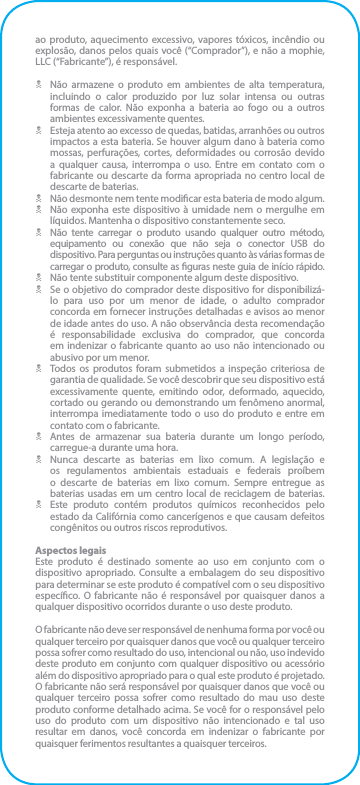 ao produto, aquecimento excessivo, vapores tóxicos, incêndio ou explosão, danos pelos quais você (“Comprador”), e não a mophie, LLC (“Fabricante”), é responsável.N  Não armazene o produto em ambientes de alta temperatura, incluindo o calor produzido por luz solar intensa ou outras formas de calor. Não exponha a bateria ao fogo ou a outros ambientes excessivamente quentes.N  Esteja atento ao excesso de quedas, batidas, arranhões ou outros impactos a esta bateria. Se houver algum dano à bateria como mossas, perfurações, cortes, deformidades ou corrosão devido a qualquer causa, interrompa o uso. Entre em contato com o fabricante ou descarte da forma apropriada no centro local de descarte de baterias.N  Não desmonte nem tente modicar esta bateria de modo algum.N  Não exponha este dispositivo à umidade nem o mergulhe em líquidos. Mantenha o dispositivo constantemente seco.N  Não tente carregar o produto usando qualquer outro método, equipamento ou conexão que não seja o conector USB do dispositivo. Para perguntas ou instruções quanto às várias formas de carregar o produto, consulte as guras neste guia de início rápido.N  Não tente substituir componente algum deste dispositivo.N  Se o objetivo do comprador deste dispositivo for disponibilizá-lo para uso por um menor de idade, o adulto comprador concorda em fornecer instruções detalhadas e avisos ao menor de idade antes do uso. A não observância desta recomendação é responsabilidade exclusiva do comprador, que concorda em indenizar o fabricante quanto ao uso não intencionado ou abusivo por um menor.N  Todos os produtos foram submetidos a inspeção criteriosa de garantia de qualidade. Se você descobrir que seu dispositivo está excessivamente quente, emitindo odor, deformado, aquecido, cortado ou gerando ou demonstrando um fenômeno anormal, interrompa imediatamente todo o uso do produto e entre em contato com o fabricante.N  Antes de armazenar sua bateria durante um longo período, carregue-a durante uma hora.N  Nunca descarte as baterias em lixo comum. A legislação e os regulamentos ambientais estaduais e federais proíbem o descarte de baterias em lixo comum. Sempre entregue as baterias usadas em um centro local de reciclagem de baterias.N  Este produto contém produtos químicos reconhecidos pelo estado da Califórnia como cancerígenos e que causam defeitos congênitos ou outros riscos reprodutivos.Aspectos legaisEste produto é destinado somente ao uso em conjunto com o dispositivo apropriado. Consulte a embalagem do seu dispositivo para determinar se este produto é compatível com o seu dispositivo especíco. O fabricante não é responsável por quaisquer danos a qualquer dispositivo ocorridos durante o uso deste produto.O fabricante não deve ser responsável de nenhuma forma por você ou qualquer terceiro por quaisquer danos que você ou qualquer terceiro possa sofrer como resultado do uso, intencional ou não, uso indevido deste produto em conjunto com qualquer dispositivo ou acessório além do dispositivo apropriado para o qual este produto é projetado. O fabricante não será responsável por quaisquer danos que você ou qualquer terceiro possa sofrer como resultado do mau uso deste produto conforme detalhado acima. Se você for o responsável pelo uso do produto com um dispositivo não intencionado e tal uso resultar em danos, você concorda em indenizar o fabricante por quaisquer ferimentos resultantes a quaisquer terceiros.