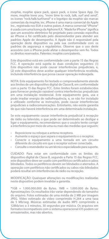 mophie, mophie space pack, space pack, o ícone Space App, Do more, mophie loves you, “more time to rock, talk, surf and send”, os ícones “rock/talk/surf/send” e o logotipo da mophie são marcas comerciais da mophie, inc. iPhone é uma marca comercial da Apple Inc., registrada nos EUA e outros países. A marca comercial “iPhone” é usada com uma licença da Aiphone K.K. “Made for iPhone” signica que um acessório eletrônico foi projetado para conexão especíca ao iPhone e foi certicado pelo desenvolvedor para atender aos padrões Apple de desempenho. A Apple não é responsável pela operação deste dispositivo ou pela sua conformidade com os padrões de segurança e regulatórios. Observe que o uso deste acessório com o iPhone pode afetar o desempenho sem o. Todos os direitos reservados. Patentes: mophie.com/patents.Este dispositivo está em conformidade com a parte 15 das Regras FCC. A operação está sujeita às duas condições seguintes: (1) Este dispositivo não pode causar interferências prejudiciais, e, (2) este dispositivo deve aceitar qualquer interferência recebida, incluindo interferência que possa causar operação indesejada.NOTA: Este equipamento foi testado e comprovadamente atende aos limites de um dispositivo digital de Classe B, em conformidade com a parte 15 das Regras FCC. Estes limites foram estabelecidos para fornecer proteção razoável contra interferências prejudiciais em uma instalação residencial. Este equipamento gera, usa e pode irradiar energia de radiofrequência, e, se não for instalado e utilizado conforme as instruções, pode causar interferências prejudiciais a radiocomunicações. Entretanto, não existe garantia de que não haverá interferência em uma determinada instalação.Se este equipamento causar interferência prejudicial à recepção de rádio ou televisão, o que pode ser determinado ao desligar e ligar o equipamento, recomendamos que o usuário tente corrigir a interferência por meio de uma ou mais das medidas que seguem:•  Reposicione ou reloque a antena receptora.•  Aumente o espaço que separa o equipamento e o receptor.•  Conecte o equipamento a uma tomada em um circuito diferente do circuito em que o receptor estiver conectado.•  Consulte o revendedor ou um técnico especializado para suporte.CUIDADO: Para estar em conformidade com os limites do dispositivo digital de Classe B, segundo a Parte 15 das Regras FCC, este dispositivo deve ser usado com periféricos certicados e cabos blindados. Todos os periféricos devem ser blindados e aterrados. A operação com periféricos não certicados ou cabos não blindados poderá resultar em interferências de rádio ou recepção.MODIFICAÇÃO: Quaisquer alterações ou modicações realizadas neste dispositivo podem invalidar a garantia.*1GB = 1.000.000.000 de Bytes. 1MB = 1.000.000 de Bytes. Aproximações: Os resultados irão variar dependendo do tamanho do arquivo. Fotos estimadas de uma média de 2 MB por imagem JPEG. Vídeo estimado de vídeo comprimido H.264 a uma taxa de 5 Mb/seg. Músicas estimadas de áudio MP3 comprimido a 128kb/sec a 3 minutos, 30 segundos por música. Os arquivos em formatos incompatíveis com o sistema operacional iOS podem ser armazenados, mas não abertos.