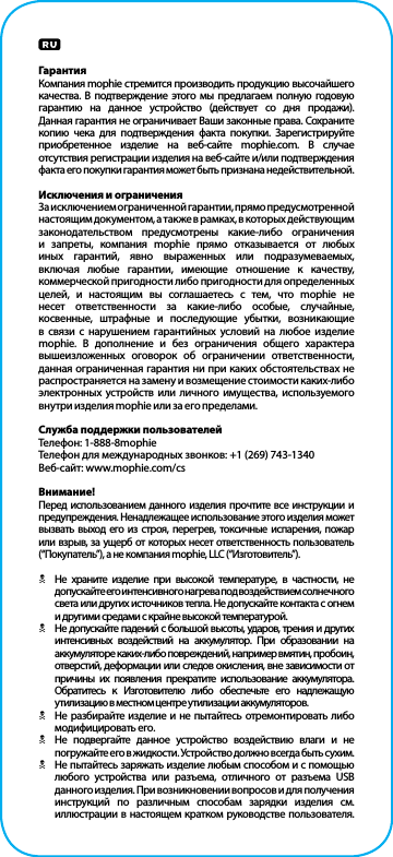 ГарантияКомпания mophie стремится производить продукцию высочайшего качества. В подтверждение этого мы предлагаем полную годовую гарантию на данное устройство (действует со дня продажи). Данная гарантия не ограничивает Ваши законные права. Сохраните копию чека для подтверждения факта покупки. Зарегистрируйте приобретенное изделие на веб-сайте mophie.com. В случае отсутствия регистрации изделия на веб-сайте и/или подтверждения факта его покупки гарантия может быть признана недействительной.Исключения и ограниченияЗа исключением ограниченной гарантии, прямо предусмотренной настоящим документом, а также в рамках, в которых действующим законодательством предусмотрены какие-либо ограничения и запреты, компания mophie прямо отказывается от любых иных гарантий, явно выраженных или подразумеваемых, включая любые гарантии, имеющие отношение к качеству, коммерческой пригодности либо пригодности для определенных целей, и настоящим вы соглашаетесь с тем, что mophie не несет ответственности за какие-либо особые, случайные, косвенные, штрафные и последующие убытки, возникающие в связи с нарушением гарантийных условий на любое изделие mophie. В дополнение и без ограничения общего характера вышеизложенных оговорок об ограничении ответственности, данная ограниченная гарантия ни при каких обстоятельствах не распространяется на замену и возмещение стоимости каких-либо электронных устройств или личного имущества, используемого внутри изделия mophie или за его пределами.Служба поддержки пользователейТелефон: 1-888-8mophieТелефон для международных звонков: +1 (269) 743-1340Веб-сайт: www.mophie.com/csВнимание!Перед использованием данного изделия прочтите все инструкции и предупреждения. Ненадлежащее использование этого изделия может вызвать выход его из строя, перегрев, токсичные испарения, пожар или взрыв, за ущерб от которых несет ответственность пользователь (“Покупатель”), а не компания mophie, LLC (“Изготовитель”).NНе храните изделие при высокой температуре, в частности, не допускайте его интенсивного нагрева под воздействием солнечного  света или других источников тепла. Не допускайте контакта с огнем и другими средами с крайне высокой температурой.NНе допускайте падений с большой высоты, ударов, трения и других интенсивных воздействий на аккумулятор. При образовании на аккумуляторе каких-либо повреждений, например вмятин, пробоин, отверстий, деформации или следов окисления, вне зависимости от причины их появления прекратите использование аккумулятора. Обратитесь к Изготовителю либо обеспечьте его надлежащую утилизацию в местном центре утилизации аккумуляторов.NНе разбирайте изделие и не пытайтесь отремонтировать либо модифицировать его.NНе подвергайте данное устройство воздействию влаги и не погружайте его в жидкости. Устройство должно всегда быть сухим.NНе пытайтесь заряжать изделие любым способом и с помощью любого устройства или разъема, отличного от разъема USB данного изделия. При возникновении вопросов и для получения инструкций по различным способам зарядки изделия см. иллюстрации в настоящем кратком руководстве пользователя.