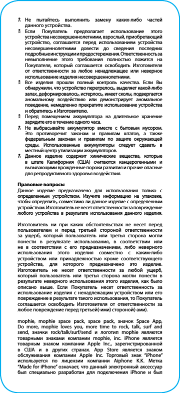 NНе пытайтесь выполнить замену каких-либо частей   данного устройства.NЕсли Покупатель предполагает использование этого устройства несовершеннолетними, взрослый, приобретающий устройство, соглашается перед использованием устройства  несовершеннолетними довести до сведения последних подробные инструкции и предостережения. Ответственность за  невыполнение этого требования полностью ложится на Покупателя, который соглашается освободить Изготовителя от ответственности за любое ненадлежащее или неверное использование изделия несовершеннолетними.NВсе изделия прошли полный контроль качества. Если Вы обнаружили, что устройство перегрелось, выделяет какой-либо запах, деформировалось, истерлось, имеет сколы, подвергается аномальному воздействию или демонстрирует аномальное поведение, немедленно прекратите использование устройства и обратитесь к Изготовителю.NПеред помещением аккумулятора на длительное хранение зарядите его в течение одного часа.NНе выбрасывайте аккумулятор вместе с бытовым мусором. Это противоречит законам и правилам штатов, а также федеральным законам и правилам по защите окружающей среды. Использованные аккумуляторы следует сдавать в местный центр утилизации аккумуляторов.NДанное изделие содержит химические вещества, которые в штате Калифорния (США) считаются канцерогенными и вызывающими врожденные пороки развития и прочие опасные для репродуктивного здоровья воздействия.Правовые вопросыДанное изделие предназначено для использования только с определенным устройством. Изучите информацию на упаковке, чтобы определить, совместимо ли данное изделие с определенным устройством. Изготовитель не несет ответственности за повреждение любого устройства в результате использования данного изделия.Изготовитель ни при каких обстоятельствах не несет перед пользователем и перед третьей стороной ответственности за ущерб, который пользователь или третья сторона могли понести в результате использования, в соответствии или не в соответствии с его предназначением, либо неверного использования этого изделия совместно с каким-либо устройством или принадлежностью кроме соответствующего устройства, для которого предназначено это изделие. Изготовитель не несет ответственности за любой ущерб, который пользователь или третья сторона могли понести в результате неверного использования этого изделия, как было описано выше. Если Покупатель несет ответственность за использование изделия с ненадлежащим устройством или его повреждение в результате такого использования, то Покупатель соглашается освободить Изготовителя от ответственности за любое повреждение перед третьей(-ими) стороной(-ами).mophie, mophie space pack, space pack, значок Space App, Do more, mophie loves you, more time to rock, talk, surf and send, значки rock/talk/surf/send и логотип mophie являются товарными знаками компании mophie, inc. iPhone является товарным знаком компании Apple Inc., зарегистрированной в США и в других странах. App Store является знаком обслуживания компании Apple Inc. Торговый знак “iPhone” используется по лицензии компании Aiphone K.K. Метка “Made for iPhone” означает, что данный электронный аксессуар был специально разработан для подключения iPhone и был 