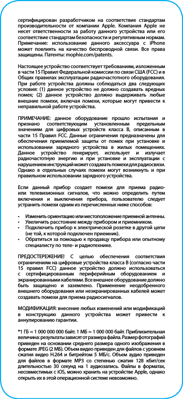 сертифицирован разработчиком на соответствие стандартам производительности от компании Apple. Компания Apple не несет ответственности за работу данного устройства или его соответствие стандартам безопасности и регулятивным нормам. Примечание: использование данного аксессуара с iPhone может повлиять на качество беспроводной связи. Все права защищены. Патенты: mophie.com/patents.Настоящее устройство соответствует требованиям, изложенным в части 15 Правил Федеральной комиссии по связи США (FCC) и в Общих правилах эксплуатации радиочастотного оборудования. При работе устройства должны соблюдаться два следующих условия: (1) данное устройство не должно создавать вредных помех; (2) данное устройство должно выдерживать любые внешние помехи, включая помехи, которые могут привести к неправильной работе устройства.ПРИМЕЧАНИЕ: данное оборудование прошло испытания и признано соответствующим установленным предельным значениям для цифровых устройств класса В, описанным в части 15 Правил FCC. Данные ограничения предназначены для обеспечения приемлемой защиты от помех при установке и использовании зарядного устройства в жилых помещениях. Данное устройство генерирует, использует и излучает радиочастотную энергию и при установке и эксплуатации с нарушением инструкций может создавать помехи для радиосвязи. Однако в отдельных случаях помехи могут возникнуть и при правильном использовании зарядного устройства.Если данный прибор создает помехи для приема радио- или телевизионных сигналов, что можно определить путем включения и выключения прибора, пользователю следует устранить помехи одним из перечисленных ниже способов:•  Изменить ориентацию или местоположение приемной антенны.•  Увеличить расстояние между прибором и приемником.•  Подключить прибор к электрической розетке в другой цепи (не той, к которой подключен приемник).•  Обратиться за помощью к продавцу прибора или опытному специалисту по теле- и радиотехнике.ПРЕДОСТЕРЕЖЕНИЕ! С целью обеспечения соответствия ограничениям на цифровые устройства класса B (согласно части 15 правил FCC) данное устройство должно использоваться с сертифицированным периферийным оборудованием и экранированными кабелями. Все внешнее оборудование должно быть защищено и заземлено. Применение неодобренного внешнего оборудования или неэкранированных кабелей может создавать помехи для приема радиосигналов.МОДИФИКАЦИЯ: внесение любых изменений или модификаций в конструкцию данного устройства может привести к аннулированию гарантии.*1 ГБ = 1 000 000 000 байт. 1 МБ = 1 000 000 байт. Приблизительная величина: результаты зависят от размера файла. Размер фотографий приведен на основании среднего размера одного изображения в формате JPEG (2 МБ). Объем видео приведен для файлов с уровнем сжатия видео H.264 и битрейтом 5 МБ/с. Объем аудио приведен для файлов в формате MP3 со степенью сжатия 128 кбит/сек длительностью 30 секунд на 1 аудиозапись. Файлы в форматах, несовместимых с iOS, можно хранить на устройстве Apple, однако открыть их в этой операционной системе невозможно.