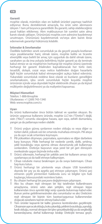 Garantimophie olarak, mümkün olan en kaliteli ürünleri yapmayı taahhüt ediyoruz. Bunu desteklemek amacıyla, bu ürün satın alınmasını izleyen 1 tam yıl boyunca garantilidir. Bu garanti, sahip olabileceğiniz yasal hakları etkilemez. Alım makbuzunun bir suretini satın alma kanıtı olarak saklayın. Ürününüzü mophie.com adresine kaydetmeyi unutmayın. Ürününüzü kaydetmemek ve/veya alım kanıtı ibraz edememek garantiyi hükümsüz kılabilir.İstisnalar &amp; SınırlamalarÖzellikle belirtilen sınırlı sorumluluk ya da geçerli yasayla kısıtlanan veya yasaklananlar hariç olmak üzere, mophie kalite ve ticarete elverişlilik veya belirli bir amaç için uygunluk da dahil olmak üzere, sarahaten ya da ima yoluyla belirtilmiş hiçbir garanti ya da teminatı kabul etmez ve siz mophie’nin herhangi bir mophie ürünü üzerinde herhangi bir garanti ihlalinden kaynaklanacak her türlü özel, tesadü, dolaylı, cezai veya netice kabilinden doğan hasarlarla ilgili hiçbir sorumluluk kabul etmeyeceğini açıkça kabul edersiniz. Yukarıdaki sorumluluk reddine ilave olarak ve bunların genelliğini sınırlamaksızın, işbu sınırlı sorumluluk hiçbir koşulda mophie ürününün içinde veya dışındaki hiçbir elektronik cihazın ya da kişisel mülkiyetin değiştirilmesini ya da maliyetini kapsamaz.Müşteri HizmetleriTelefon: 1-888-8mophieUluslararası: +1 (269) 743-1340Web: www.mophie.com/csUyarıBu ürünü kullanmadan önce bütün talimat ve uyarıları okuyun. Bu ürünün uygunsuz kullanımı üründe, mophie LLC’nin (“Üretici”) değil, sizin (“Alıcı”) sorumlu olacağınız hasara, aşırı ısıya, zehirli dumanlara, yangın ya da patlamaya neden olabilir.N  Ürünü yoğun güneş ışınlarının neden olduğu ısı veya diğer ısı türleri dahil, yüksek ısılı bir ortamda muhafaza etmeyin. Pili ateşe ya da aşırı sıcak ortamlara koymayın.N  Pili yüksekten düşmeye, çarpmalara, aşınmalara ve diğer darbelere karşı koruyun. Pilde herhangi bir nedenle çentik, delik, yırtılma, şekil bozukluğu veya aşınma olması durumunda pili kullanmayı sonlandırın. Üreticiye başvurun veya yerel bir pil geri dönüşüm merkezinde uygun biçimde imha edin.N  Ürünü sökmeyin, herhangi bir şekilde yeni bir kullanım amacı için uyarlamaya ya da tadil etmeye kalkışmayın.N  Cihazı rutubete maruz bırakmayın ya da sıvıya batırmayın. Cihazı hep kuru tutun.N  Ürünü herhangi bir yöntemle veya cihazın USB konektörü dışında bir şey ya da aygıtla şarj etmeye çalışmayın. Ürünü şarj etmenin çeşitli yöntemleri hakkında soru ve bilgiler için hızlı başlangıç kılavuzundaki resimlere bakın.N  Bu cihazın herhangi bir parçasını değiştirmeye çalışmayın.N  Alıcı bu cihazın reşit olmayan bir kişi tarafından kullanılmasını amaçlıyorsa, ürünü satın alan yetişkin, reşit olmayan kişiye kullanımdan önce ayrıntılı bilgi verip uyarıda bulunmayı kabul eder. Bunun yerine getirilmemesinden alıcı sorumludur ve alıcı Üreticinin reşit olmayan bir kişinin tüm kasıtsız/uygunsuz kullanımından doğacak zararlarını tazmin etmeyi kabul eder.N  Tüm ürünler kapsamlı bir kalite güvence kontrolünden geçirilmiştir. Cihazınızın aşırı sıcak olduğu, koku çıkardığı, şeklinin bozulduğu, aşındığı,  kesik olduğu, normal olmayan bir işlev gerçekleştirdiği ya da sergilediği kanısındaysanız, derhal kullanmayı bırakıp Üreticiyle temasa geçin.