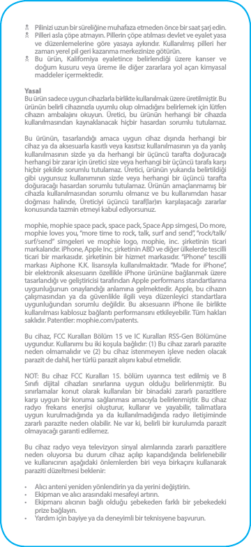 N  Pilinizi uzun bir süreliğine muhafaza etmeden önce bir saat şarj edin.N  Pilleri asla çöpe atmayın. Pillerin çöpe atılması devlet ve eyalet yasa ve düzenlemelerine göre yasaya aykırıdır. Kullanılmış pilleri her zaman yerel pil geri kazanma merkezinize götürün.N  Bu ürün, Kaliforniya eyaletince belirlendiği üzere kanser ve doğum kusuru veya üreme ile diğer zararlara yol açan kimyasal maddeler içermektedir.YasalBu ürün sadece uygun cihazlarla birlikte kullanılmak üzere üretilmiştir. Bu ürünün belirli cihazınızla uyumlu olup olmadığını belirlemek için lütfen cihazın ambalajını okuyun. Üretici, bu ürünün herhangi bir cihazda kullanılmasından kaynaklanacak hiçbir hasardan sorumlu tutulamaz.Bu ürünün, tasarlandığı amaca uygun cihaz dışında herhangi bir cihaz ya da aksesuarla kasıtlı veya kasıtsız kullanılmasının ya da yanlış kullanılmasının sizde ya da herhangi bir üçüncü tarafta doğuracağı herhangi bir zarar için üretici size veya herhangi bir üçüncü tarafa karşı hiçbir şekilde sorumlu tutulamaz. Üretici, ürünün yukarıda belirtildiği gibi uygunsuz kullanımının sizde veya herhangi bir üçüncü tarafta doğuracağı hasardan sorumlu tutulamaz. Ürünün amaçlanmamış bir cihazla kullanılmasından sorumlu olmanız ve bu kullanımdan hasar doğması halinde, Üreticiyi üçüncü taraf(lar)ın karşılaşacağı zararlar konusunda tazmin etmeyi kabul ediyorsunuz.mophie, mophie space pack, space pack, Space App simgesi, Do more, mophie loves you, “more time to rock, talk, surf and send”, “rock/talk/surf/send” simgeleri ve mophie logo, mophie, inc. şirketinin ticari markalarıdır. iPhone, Apple Inc. şirketinin ABD ve diğer ülkelerde tescilli ticari bir markasıdır. şirketinin bir hizmet markasıdır. “iPhone” tescilli markası Aiphone K.K. lisansıyla kullanılmaktadır. “Made for iPhone”, bir elektronik aksesuarın özellikle iPhone ürününe bağlanmak üzere tasarlandığı ve geliştiricisi tarafından Apple performans standartlarına uygunluğunun onaylandığı anlamına gelmektedir. Apple, bu cihazın çalışmasından ya da güvenlikle ilgili veya düzenleyici standartlara uygunluğundan sorumlu değildir. Bu aksesuarın iPhone ile birlikte kullanılması kablosuz bağlantı performansını etkileyebilir. Tüm hakları saklıdır. Patentler: mophie.com/patents.Bu cihaz, FCC Kuralları Bölüm 15 ve IC Kuralları RSS-Gen Bölümüne uygundur. Kullanımı bu iki koşula bağlıdır: (1) Bu cihaz zararlı parazite neden olmamalıdır ve (2) bu cihaz istenmeyen işleve neden olacak parazit de dahil, her türlü parazit alışını kabul etmelidir.NOT: Bu cihaz FCC Kuralları 15. bölüm uyarınca test edilmiş ve B Sınıfı dijital cihazları sınırlarına uygun olduğu belirlenmiştir. Bu sınırlamalar konut olarak kullanılan bir binadaki zararlı parazitlere karşı uygun bir koruma sağlanması amacıyla belirlenmiştir. Bu cihaz radyo frekans enerjisi oluşturur, kullanır ve yayabilir, talimatlara uygun kurulmadığında ya da kullanılmadığında radyo iletişiminde zararlı parazite neden olabilir. Ne var ki, belirli bir kurulumda parazit olmayacağı garanti edilemez.Bu cihaz radyo veya televizyon sinyal alımlarında zararlı parazitlere neden oluyorsa bu durum cihaz açılıp kapandığında belirlenebilir ve kullanıcının aşağıdaki önlemlerden biri veya birkaçını kullanarak paraziti düzeltmesi beklenir:•  Alıcı anteni yeniden yönlendirin ya da yerini değiştirin.•  Ekipman ve alıcı arasındaki mesafeyi artırın.•  Ekipmanı alıcının bağlı olduğu şebekeden farklı bir şebekedeki prize bağlayın.•  Yardım için bayiye ya da deneyimli bir teknisyene başvurun.