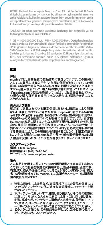 UYARI: Federal Haberleşme Mevzuatı’nın 15. bölümündeki B Sınıfı dijital cihaz sınırlarına uymak için, bu cihazın onaylı çevre birimleri ve zırhlı kablolarla kullanılması zorunludur. Tüm çevre birimlerinin zırhlı ve topraklı olması gerekir. Onaysız çevre birimleri ve zırhsız kablolarla kullanmak radyo ve sinyalde parazite neden olabilir.TADİLAT: Bu cihaz üzerinde yapılacak herhangi bir değişiklik ya da tadilat garantiyi hükümsüz kılabilir.*1GB = 1,000,000,000 Bayt. 1MB = 1,000,000 Bayt. Değerlendirmeler: Sonuçlar dosya boyutuna bağlı olarak farklılık gösterebilir. Fotoğraar JPEG görüntü başına ortalama 2MB temelinde tahmin edilir. Video 5Mb/saniye hızda H.264 sıkıştırılmış video temelinde tahmin edilir. Şarkılar şarkı başına 3 dakika, 30 saniyede 128kb/saniye sıkıştırılmış MP3 ses temelinde tahmin edilir. iOS işletim sistemiyle uyumlu olmayan formatlardaki dosyalar depolanabilir ancak açılamaz.保証mophieでは、最高品質の製品作りに専念しています。この裏付けとして、本製品には購入日から1年間の保証が付いてます。この保証は、お客様が対象となる法的権利に影響を及ぼすことはありません。購入証明として、購入時の領収書を保管してください。必ずmophie.comで製品を登録してください。製品を登録していない場合や購入証明書を提示できない場合は、保証が無効になる ことが あります。例外および制限明示的に記載されている限定保証、あるいは適用法により制限ないしは禁止されている場合を除き、mophieは、明示あるいは黙示を問わず、品質、商品性、特定目的への適合性の保証を含むその他のいかなる保証についても明確に否認します。また、お客様は、mophie製品に関するいかなる保証不履行に起因する特別、偶発的、間接的、懲罰的、派生的な損害についても、mophieが責任を負わないことに明確に同意したものとします。前述の免責条項に関する普遍性に加え、この普遍性を制限することなく、本限定保証では、いかなる場合も、mophie製品内部・外部の電子機器または個人財産を交換したり、その代金を補償したりすることはりません。カスタマーセンター電 話：1-888-8mophie国際電話：+1 (269) 743-1340ウ ェ ブ ペ ー ジ：www.mophie.com/cs警告この製品を使用する前にすべての使用説明書と注意事項をお読みください。この製品を不適切に使用すると、製品の破損、過度の熱、有毒ガス、引火や爆発の原因になることがあり、お客様（以後「購入者」）が被害を被っても、mophie, LLC（以後「当メーカー」）は損害賠償の責任を負いません。N強烈な日差しによる熱など、高温環境下でこの製品を保管しないでください。火やその他の過度な高温環境にバッテリーを置か ないでくだ さい 。N本バッテリーの激しい落下、衝撃、擦り傷またはその他の衝撃に注意してください。なんらかの原因によるへこみ、刺し傷、破れ、変形、腐食など、バッテリーに損傷がある場合は、使用を中止してください。メーカーに問い合わせるか、またはお近くのバッテリーリサイクルセンターにおいて適切な方法で処分してください。Nどのような方法でも、この製品を分解したり、別の目的で使用したり、改造したりしないでください。