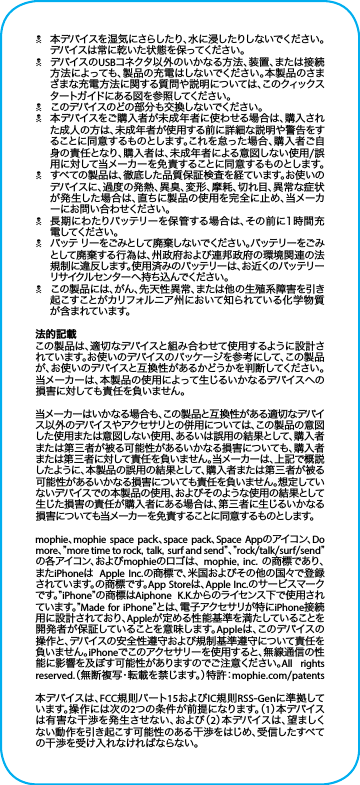 N本デバイスを湿 気にさらしたり、水に浸したりしないでください。デバイスは常に乾いた状態を保ってください。NデバイスのUSBコネクタ以外のいかなる方法、装置、または接続方法によっても、製品の充電はしないでください。本製品のさまざまな充電方法に関する質問や説明については、このクィックスタ ートガ イド に ある 図 を 参 照 してくださ い 。Nこのデバイスのどの部分も交換しないでください。N本デバイスをご購入者が未成年者に使わせる場合は、購入された成人の方は、未成年者が使用する前に詳細な説明や警告をすることに同意するものとします。これを怠った場合、購入者ご自身の責任となり、購入者は、未成年者による意図しない使用/誤用に対して当メーカーを免責することに同意するものとします。Nすべての製品は、徹底した品質保証検査を経ています。お使いのデバイスに、過度の発熱、異臭、変形、摩耗、切れ目、異常な症状が発生した場合は、直ちに製品の使用を完全に止め、当メーカーにお問い合わせください。N長期にわたりバッテリーを保管する場合は、その前に1時間充電 してください 。Nバッテ リーをごみとして廃 棄しないでください。バッテリーをごみとして廃棄する行為は、州政府および連邦政府の環境関連の法規制に違反します。使用済みのバッテリーは、お近くのバッテリーリサ イクル セ ン タ ー へ 持 ち 込 ん でくだ さ い 。Nこの製品には、がん、先天性異常、または他の生殖系障害を引き起こすことがカリフォルニア州において知られている化学物質が 含 まれてい ます。法的記載この製品は、適切なデバイスと組み合わせて使用するように設計されています。お使いのデバイスのパッケージを参 考にして、この製 品が、お使いのデバイスと互換性があるかどうかを判断してください。当メーカーは、本製品の使用によって生じるいかなるデバイスへの損害に対しても責任を負いません。当メーカーはいかなる場合も、この製品と互換性がある適切なデバイス以外のデバイスやアクセサリとの併用については、この製品の意図した使用または意図しない使用、あるいは誤用の結果として、購入者または第三者が被る可能性があるいかなる損害についても、購入者または第三者に対して責任を負いません。当メーカーは、上記で概説したように、本製品の誤用の結果として、購入者または第三者が被る可能性があるいかなる損害についても責任を負いません。想定していないデバイスでの本 製品の使用、およびそのような使用の結果として生じた損害の責任が購入者にある場合は、第三者に生じるいかなる損害についても当メーカーを免 責することに同 意するものとします。mophie、mophie space pack、space pack、Space Appのアイコン、Do more、” more time to rock, talk, surf and send” 、” rock/talk/surf/send”の 各 ア イ コ ン 、お よ び mophieの ロ ゴ は 、 mophie, inc. の商標であり、またiPhoneは  Apple Inc.の商標で、米国およびその他の国々で登録されています。の商 標 です。App Storeは、Apple Inc.のサービスマークで す 。” iPhone”の商標はAiphone K.K.から のラ イセンス 下 で 使 用さ れて い ま す 。” Made for iPhone” と は 、電 子 ア ク セ サ リ が 特 に iPhone接続用に設計されており、Appleが定める性能基準を満たしていることを開発者が保証していることを意味します。Appleは 、こ の デ バ イ ス の操作と、デバイスの安全性遵守および規制基準遵守について責任を負いません。iPhoneでこのアクセサリーを使 用すると、無線 通 信の性能に影響を及ぼす可能性がありますのでご注意ください。All rights reserved.（無断複写・転載を禁じます。）特許：mophie.com/patents本デバイスは、FCC規則パート15およびIC規則RSS-Genに準 拠してい ま す 。操 作 に は 次 の 2つの条件が前提になります。（1）本 デ バ イ スは有害な干渉を発生させない、および（2）本 デ バ イ ス は 、望 ま し くない動作を引き起こす可能性のある干渉をはじめ、受信したすべての干渉を受け入れなければならない。