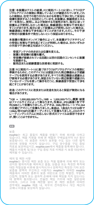 注意：本装置はテストの結果、FCC規 則パート15に 従 い 、ク ラ ス B デジタルデバイスの規制に準拠していることが確認されています。これらの規制は、住宅での取り付けにおける有害な干渉に対して妥当な保護を提供することを目的としています。本装置は、無線周波エネルギーを発生し、使用し、および放射する可能性があり、指示に従って設置および使用しなかった場合は、無線通信に有害な干渉を起こすことがあります。指示に従って設置および使用しなかった場合は、無線通信に有害な干渉を起こすことがあります。ただし、その干渉が特定の設置条件で発生しないという保証はありません。本装置の電源のオン/オフ操作によって、本装置がラジオやテレビの受信に有害な干渉を起こすことが判明した場合は、次のいずれかの手段で干渉の修正を試みてください。•  受信アンテナの向きまたは位置を変える。•  装置と受信機の距離を離す。•  受信機が接続されている回路とは別の回路のコンセントに装置を接 続する。•  販売店または経験豊富な技術者に相談する。注 意：FCC規 則パート15に基づきクラスBデジタルデバイスの規制に準拠するために、このデバイスには認証された周辺機器および遮蔽ケーブルを使用する必要があります。すべての周辺機器は遮蔽および接地する必要があります。保証されていない周辺装置や遮蔽されていないケーブルを使って操作を行うと、無線通信や受信に干渉を起こすことが あります。改造：このデバイスに改良または改造を加えると保証が無効になる場 合 がありま す。*1GB  =  1,000,000,000バイト 。1MB  =  1,000,000バ イト 。概 算：結 果はファイルサイズによって異なります。写 真は、JPEG画像1枚で平均2MBと し て 見 積 も り ま し た 。ビ デ オ は 、5Mb/ 秒 のレ ートで H.264の 圧 縮 ビ デ オ と し て 見 積 も り ま し た 。楽 曲 は 、1 曲 当 た り 3分30秒で128kb/秒のMP3圧 縮 オー ディオとして見 積 もりました 。iOSのオペレーティングシステムに対応しない形式のファイルは保存できますが、開くことはできません。보증mophie는  최고  품질의  제품을  만들기  위해  최선을  다하고 있습니다. 제품 지원을 위해 본  제품은 구매일로부터 1년 동안 보증됩니다.  이  보증은  귀하가  보유할  수도  있는  다른  법적 권리에  영향을  미치지  않습니다.  구입  영수증을  구입  증빙 자료로 보관하십시오. mophie.com에서 제품을 등록해야 합니다. 제품의 미등록 및/또는 구입 증빙 자료 미제공 시 보증 대상에서 제외될 수 있습니다.예외 및 제한 사항mophie는 명시된 제한 보증  또는 적용 법률에  의해 제약 또는 금지된 범위까지를 제외하고 품질, 상품성 또는 특정한 목적에 대한 적합성을 비롯해 명시적이거나 암묵적인 특정한 기타 모든 보증을  명백히  부인하고  사용자는  mophie가  어떠한  mophie 제품에서  어떠한  종류의  보증  위반으로  인한  특별한,  우발적, 간접적, 징벌적 또는 결과적 손해에 대해 책임을 지지 않는다는 데  명백히  동의합니다.  전술한  책임  거부에  대한  일반성에 더하여,  그리고  이를  제한함  없이  본  제한  보증은  어떠한 경우에도  mophie  제품  내,  외부의  전자장치나  개인  재산의 교체나 비용을 보상하지 않습니다.