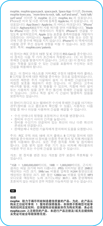 mophie, mophie space pack, space pack, Space App 아이콘, Do more, mophie loves you, “more time to rock, talk, surf and send”, “rock/talk/surf/send” 아이콘  및  mophie  로고는  mophie, inc.의 상표입니다. iPhone은 미국 및 다른 국가에 등록된 Apple Inc.의 상표입니다. 의 상표입니다. App Store는 Apple Inc.의 서비스 마크입니다. “iPhone” 상표는 Aiphone K.K로부터 사용 허가를 얻어 사용했습니다. “Made for iPhone”이란  전자  액세서리가  특별히  iPhone에  연결될  수 있도록 설계되었으며, Apple 성능 표준을 충족하였음을 개발자가 인증한다는  의미입니다.  Apple은  본  장치의  작동  또는  안전  및 규제 기준 준수에 책임을 지지 않습니다. iPhone에 이 액세서리를 사용할  경우  무선  성능에  영향을  미칠  수  있습니다.  모든  권리 보유. 특허: mophie.com/patents.이 장치는 FCC 규정의 15항 및 IC 규정의 RSS-Gen을 준수합니다. 이 장치는 다음 두 가지  조건에서  작동합니다:  (1)  이  장치는 유해한 간섭을 발생시키지 않습니다. 그리고 (2) 이 장치는 원치 않는  작동을  일으킬  수  있는  간섭을  포함하여  수신되는  모든 간섭을 허용해야 합니다.참고: 이 장비는 테스트를 거쳐 FCC 규정의 15항에 따라 클래스 B 디지털 장치에 대한 제한을 준수하는 것으로 입증되었습니다. 이러한  제한은  주거  시설에서  설치  시  유해한  간섭으로부터 적절한  보호를  제공하기  위한  것입니다.  이  장비는  고주파 에너지를  발생,  사용  및  방출할  수  있으며,  지침에  따라  설치 또는  사용하지  않을  경우  무선  통신에  유해한  간섭을  일으킬 수  있습니다.  그러나  특정  설치  시  간섭이  발생하지  않음을 보장하지는 않습니다.이 장비가 라디오 또는 텔레비전 수신에 유해한 간섭을 야기하는 경우(장비를  끄고  켬으로써  확인할  수  있음),  사용자는  다음 방법 중 하나 이상을 사용하여 간섭을 해결할 수 있습니다.• 수신 안테나의 방향을 조정하거나 위치를 변경합니다.• 장비와 수신기 사이의 간격을 늘립니다.• 장비를  수신기가  연결되어  있는  회선이  아닌  다른  회선의 콘센트에 연결합니다.• 판매업체나 숙련된 기술자에게 문의하여 도움을 요청합니다.주의: FCC 규칙 파트  15에  의거  클래스  B  디지털  장치에 대한 제한을 준수하려면 이 장치를 인증된 주변 장치 및 차폐 케이블과 함께  사용해야  합니다.  모든  주변  장치를  차폐  및  접지해야 합니다.  인증  받지  않은  주변  기기  또는  비차폐  케이블과의 사용은 무선 또는 수신에 간섭을 일으킬 수 있습니다.개조:  본  장치를  변경  또는  개조할  경우  보증이  무효화될  수 있습니다.*1GB = 1,000,000,000바이트.  1MB = 1,000,000바이트.  근사치: 결과는 파일 크기에 따라 다릅니다. JPEG 이미지당 평균 2MB로 예상되는 사진  크기.  5Mb/sec  비율로  압축된  H.264 동영상으로 예상되는 동영상 크기. 3분 동안  128kb/sec 비율로 압축된 MP3 오디오로  예상되는  노래  크기(노래당  30초).  iOS  운영체제와 호환되지 않는 파일의 경우 저장은 가능하지만 열 수는 없습니다.保修mophie  致力于竭尽所能制造最佳质量的产品。为此，此产品从购买之日起可享有  1  整年的保修服务。本保修不影响您可能享有的任何法定权利。应保留购买收据副本作为购买凭据。务必在 mophie.com 上注册您的产品。未进行产品注册及/或无法提供购买凭证可能会导致保修无效。