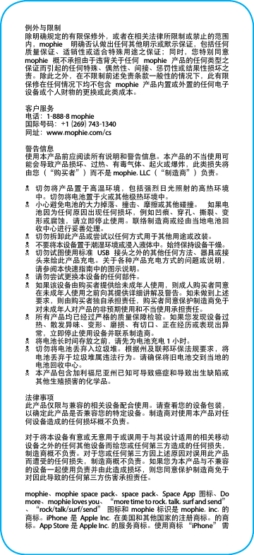 例外与限制除明确规定的有限保修外，或者在相关法律所限制或禁止的范围内，mophie  明确否认做出任何其他明示或默示保证，包括任何质量保证、适销性或适合特殊用途之保证；同时，您特别同意 mophie  概不承担由于违背关于任何  mophie  产品的任何类型之保证而引起的任何特殊、偶然性、间接、惩罚性或结果性损坏之责。除此之外，在不限制前述免责条款一般性的情况下，此有限保修在任何情况下均不包含  mophie  产品内置或外置的任何电子设备或个人财物的更换或此类成本。客户服务电话：1-888-8 mophie国际号码：+1 (269) 743-1340网址：www.mophie.com/cs警告信息使用本产品前应阅读所有说明和警告信息。本产品的不当使用可能会导致产品损坏、过热、有毒气体、起火或爆炸，此类损失将由您（“购买者”）而不是 mophie, LLC（“制造商”）负责。N切勿将产品置于高温环境，包括强烈日光照射的高热环境中。切勿将电池置于火或其他极热环境中。N小心避免电池的大力掉落、撞击、摩擦或其他碰撞。  如果电池因为任何原因出现任何损坏，例如凹痕、穿孔、撕裂、变形或腐蚀，请立即停止使用。联络制造商或经由当地电池回收中心进行妥善处理。N切勿拆卸此产品或尝试以任何方式用于其他用途或改装。N不要将本设备置于潮湿环境或浸入液体中。始终保持设备干燥。N切勿试图使用标准  USB  接头之外的其他任何方法、器具或接头来给此产品充电。关于各种产品充电方式的问题或说明，请参阅本快速指南中的图示说明。N请勿尝试更换本设备的任何部件。N如果该设备由购买者提供给未成年人使用，则成人购买者同意在未成年人使用之前向其提供详细讲解及警告。如未做到上述要求，则由购买者独自承担责任，购买者同意保护制造商免于对未成年人对产品的非预期使用和不当使用承担责任。N所有产品均已经过严格的质量保障检验。如果您发现设备过热、散发异味、变形、磨损、有切口、正在经历或表现出异常，立即停止使用设备并联系制造商。N将电池长时间存放之前，请先为电池充电 1 小时。N切勿将电池丢弃入垃圾堆。根据州及联邦环保法规要求，将电池丢弃于垃圾堆属违法行为。请确保将旧电池交到当地的电池回收中心。N本产品包含加利福尼亚州已知可导致癌症和导致出生缺陷或其他生殖损害的化学品。法律事项此产品仅限与兼容的相关设备配合使用。请查看您的设备包装，以确定此产品是否兼容您的特定设备。制造商对使用本产品对任何设备造成的任何损坏概不负责。对于将本设备有意或无意用于或误用于与其设计适用的相关移动设备之外的任何其他设备而给您或任何第三方造成的任何损失，制造商概不负责。对于您或任何第三方因上述原因对误用此产品而遭受的任何损失，制造商概不负责。如果您为本产品与不兼容的设备一起使用负责并由此造成损坏，则您同意保护制造商免于对因此导致的任何第三方伤害承担责任。mophie、mophie space pack、space pack、Space App  图标、Do more、mophie loves you、“more time to rock, talk, surf and send”、“rock/talk/surf/send” 图标和  mophie  标识是  mophie, inc. 的商标。iPhone  是  Apple Inc.  在美国和其他国家的注册商标。的商标。App Store 是 Apple Inc. 的服务商标。使用商标 “iPhone” 需