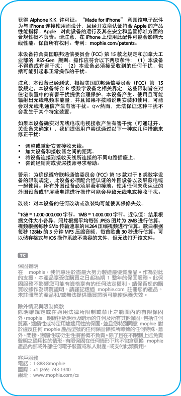 获得 Aiphone K.K. 许可证。“Made for iPhone” 意即该电子配件为与 iPhone 连接使用而设计，且经开发商认证符合 Apple 的产品性能指标。Apple  对此设备的运行及其在安全和监管标准方面的合规性概不负责。请注意，在 iPhone 上使用此配件可能会影响无线性能。保留所有权利。专利：mophie.com/patents。本设备符合美国联邦通信委员会 (FCC) 第 15 款之规定和加拿大工业部的  RSS-Gen  规则。操作应符合以下两项条件：（1）本设备不得造成有害干扰；（2）本设备必须接受收到的任何干扰，包括可能引起非正常操作的干扰。注意：本设备已经测试，根据美国联邦通信委员会（FCC）第  15 款规定，本设备符合  B  级数字设备之相关界定。这些限制旨在对住宅装置中的有害干扰提供合理保护。本设备产生、使用且可能辐射出无线电频率能量，并且如果不按照说明安装和使用，可能会对无线电通信产生有害干扰。qw然而，无法保证这种干扰不会发生于某个特定装置。如果本设备确实对无线电或电视接收产生有害干扰（可通过开、关设备来确定），我们提倡用户尝试通过以下一种或几种措施来修正干扰：•  调整或重新安置接收天线。•  加大设备和接收器之间的距离。•  将设备连接到接收天线所连接的不同电路插座上。•  咨询经销商或资深技师寻求帮助。警示：为确保遵守联邦通信委员会 (FCC) 第 15 款对于 B 类数字设备的限制规定，此设备必须配合经认证的外围设备以及屏蔽电缆一起使用。所有外围设备必须屏蔽和接地。使用任何未获认证的外围设备或非屏蔽电缆进行操作可能会导致无线电或接收干扰。改装：对本设备的任何改动或改装均可能使其保修失效。*1GB = 1,000,000,000 字节。1MB = 1,000,000 字节。近似值：结果根据文件大小各异。照片根据平均每张 JPEG 图片为 2MB 进行估算。视频根据每秒 5Mb 传输速率的 H.264 压缩视频进行估算。歌曲根据每秒 128kb 的 3 分钟 MP3 压缩音频，每首歌曲 30 秒进行估算。可以储存格式与 iOS 操作系统不兼容的文件，但无法打开该文件。保固聲明在  mophie，我們專注於盡最大努力製造最優質產品。作為對此的支援，本產品享受從購買之日起為期 1 整年的保固服務。此保固服務不影響您可能有資格享有的任何法定權利。請保留您的購買收據作為購買證明。請謹記透過  mophie.com  註冊您的產品。未註冊您的產品和/或無法提供購買證明可能使保養失效。除外情況與限制條款除明確規定或在適用法律所限制或禁止之範圍內的有限保固外，mophie  明確拒絕明示及暗示的任何及所有其他保固，包括任何質素、適銷性或特定用途適用性的保固，並且您特別同意 mophie 對於違反任何 mophie 產品型號的任何保固條款所導致的任何特殊、意外、間接、懲罰性或衍生性損害概不負責。除了且在不限制上述免責聲明之通用性的情形，有限保固在任何情形下均不包含更換  mophie 產品內部或外部任何電子裝置或私人財產，或支付此類費用。客戶服務電話：1-888-8mophie國際：+1 (269) 743-1340網址：www.mophie.com/cs