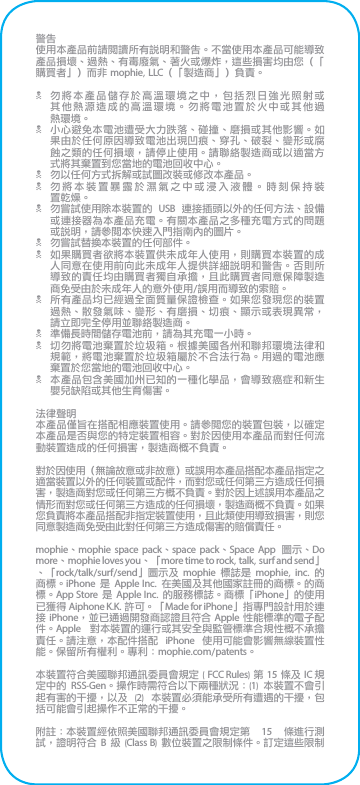 警告使用本產品前請閱讀所有說明和警告。不當使用本產品可能導致產品損壞、過熱、有毒廢氣、著火或爆炸，這些損害均由您（「購買者」）而非 mophie, LLC（「製造商」）負責。N 勿將本產品儲存於高溫環境之中，包括烈日強光照射或其他熱源造成的高溫環境。勿將電池置於火中或其他過 熱環境。N 小心避免本電池遭受大力跌落、碰撞、磨損或其他影響。如果由於任何原因導致電池出現凹痕、穿孔、破裂、變形或腐蝕之類的任何損壞，請停止使用。請聯絡製造商或以適當方式將其棄置到您當地的電池回收中心。N 勿以任何方式拆解或試圖改裝或修改本產品。N 勿將本裝置暴露於濕氣之中或浸入液體。時刻保持裝 置乾燥。N 勿嘗試使用除本裝置的  USB  連接插頭以外的任何方法、設備或連接器為本產品充電。有關本產品之多種充電方式的問題或說明，請參閱本快速入門指南內的圖片。N 勿嘗試替換本裝置的任何部件。N 如果購買者欲將本裝置供未成年人使用，則購買本裝置的成人同意在使用前向此未成年人提供詳細說明和警告。否則所導致的責任均由購買者獨自承擔，且此購買者同意保障製造商免受由於未成年人的意外使用/誤用而導致的索賠。N 所有產品均已經過全面質量保證檢查。如果您發現您的裝置過熱、散發氣味、變形、有磨損、切痕、顯示或表現異常，請立即完全停用並聯絡製造商。N 準備長時間儲存電池前，請為其充電一小時。N 切勿將電池棄置於垃圾箱。根據美國各州和聯邦環境法律和規範，將電池棄置於垃圾箱屬於不合法行為。用過的電池應棄置於您當地的電池回收中心。N 本產品包含美國加州已知的一種化學品，會導致癌症和新生嬰兒缺陷或其他生育傷害。法律聲明本產品僅旨在搭配相應裝置使用。請參閱您的裝置包裝，以確定本產品是否與您的特定裝置相容。對於因使用本產品而對任何流動裝置造成的任何損害，製造商概不負責。對於因使用（無論故意或非故意）或誤用本產品搭配本產品指定之適當裝置以外的任何裝置或配件，而對您或任何第三方造成任何損害，製造商對您或任何第三方概不負責。對於因上述誤用本產品之情形而對您或任何第三方造成的任何損壞，製造商概不負責。如果您負責將本產品搭配非指定裝置使用，且此類使用導致損害，則您同意製造商免受由此對任何第三方造成傷害的賠償責任。mophie、mophie space pack、space pack、Space App  圖示、Do more、mophie loves you、「more time to rock, talk, surf and send」、「rock/talk/surf/send」圖示及 mophie  標誌是  mophie,  inc.  的商標。iPhone 是  Apple Inc.  在美國及其他國家註冊的商標。的商標。App Store 是 Apple Inc. 的服務標誌。商標「iPhone」的使用已獲得 Aiphone K.K. 許可。「Made for iPhone」指專門設計用於連接 iPhone，並已通過開發商認證且符合 Apple 性能標準的電子配件。Apple  對本裝置的運行或其安全與監管標準合規性概不承擔責任。請注意，本配件搭配  iPhone  使用可能會影響無線裝置性能。保留所有權利。專利：mophie.com/patents。本裝置符合美國聯邦通訊委員會規定 ( FCC Rules) 第 15 條及 IC 規定中的  RSS-Gen。操作時需符合以下兩種狀況：(1)  本裝置不會引起有害的干擾，以及  (2)  本裝置必須能承受所有遭遇的干擾，包括可能會引起操作不正常的干擾。附註：本裝置經依照美國聯邦通訊委員會規定第  15  條進行測試，證明符合 B 級 (Class B) 數位裝置之限制條件。訂定這些限制