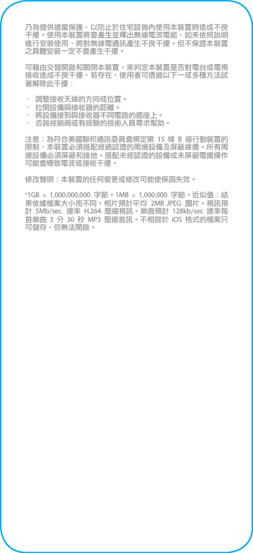 乃為提供適當保護，以防止於住宅設施內使用本裝置時造成不良干擾。使用本裝置將會產生並釋出無線電波電能，如未依照說明進行安裝使用，將對無線電通訊產生不良干擾。但不保證本裝置之具體安裝一定不會產生干擾。可藉由交替開啟和關閉本裝置，來判定本裝置是否對電台或電視接收造成不良干擾，若存在，使用者可透過以下一或多種方法試著解除此干擾：• 調整接收天線的方向或位置。• 拉開設備與接收器的距離。• 將設備接到與接收器不同電路的插座上。• 咨詢經銷商或有經驗的技術人員尋求幫助。注意：為符合美國聯邦通訊委員會規定第 15 條 B 級行動裝置的限制，本裝置必須搭配經過認證的周邊設備及屏蔽線纜。所有周邊設備必須屏蔽和接地。搭配未經認證的設備或未屏蔽電纜操作可能會導致電波或接收干擾。修改聲明：本裝置的任何變更或修改可能使保固失效。*1GB  =  1,000,000,000  字節。1MB  =  1,000,000 字節。近似值：結果依據檔案大小而不同。相片預計平均  2MB JPEG  圖片。視訊預計  5Mb/sec.  速率  H.264  壓縮視訊。樂曲預計  128kb/sec  速率每首樂曲 3 分  30  秒  MP3  壓縮音訊。不相容於  iOS  格式的檔案只可儲存，但無法開啟。