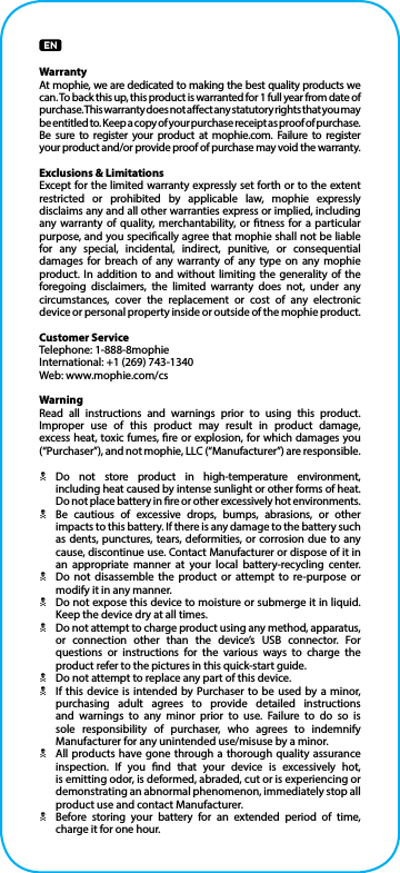 WarrantyAt mophie, we are dedicated to making the best quality products we can. To back this up, this product is warranted for 1 full year from date of purchase. This warranty does not aect any statutory rights that you may be entitled to. Keep a copy of your purchase receipt as proof of purchase. Be sure to register your product at mophie.com. Failure to register  your product and/or provide proof of purchase may void the warranty.Exclusions &amp; LimitationsExcept for the limited warranty expressly set forth or to the extent restricted or prohibited by applicable law, mophie expressly disclaims any and all other warranties express or implied, including any warranty of quality, merchantability, or tness for a particular purpose, and you specically agree that mophie shall not be liable for any special, incidental, indirect, punitive, or consequential damages for breach of any warranty of any type on any mophie product. In addition to and without limiting the generality of the foregoing disclaimers, the limited warranty does not, under any circumstances, cover the replacement or cost of any electronic device or personal property inside or outside of the mophie product.Customer ServiceTelephone: 1-888-8mophieInternational: +1 (269) 743-1340Web: www.mophie.com/csWarningRead all instructions and warnings prior to using this product. Improper use of this product may result in product damage, excess heat, toxic fumes, re or explosion, for which damages you (“Purchaser”), and not mophie, LLC (“Manufacturer”) are responsible.NDo not store product in high-temperature environment, including heat caused by intense sunlight or other forms of heat. Do not place battery in re or other excessively hot environments.NBe cautious of excessive drops, bumps, abrasions, or other impacts to this battery. If there is any damage to the battery such as dents, punctures, tears, deformities, or corrosion due to any cause, discontinue use. Contact Manufacturer or dispose of it in an appropriate manner at your local battery-recycling center.NDo not disassemble the product or attempt to re-purpose or modify it in any manner.NDo not expose this device to moisture or submerge it in liquid. Keep the device dry at all times.NDo not attempt to charge product using any method, apparatus, or connection other than the device’s USB connector. For questions or instructions for the various ways to charge the product refer to the pictures in this quick-start guide.NDo not attempt to replace any part of this device.NIf this device is intended by Purchaser to be used by a minor, purchasing adult agrees to provide detailed instructions and warnings to any minor prior to use. Failure to do so is sole responsibility of purchaser, who agrees to indemnify Manufacturer for any unintended use/misuse by a minor.NAll products have gone through a thorough quality assurance inspection. If you nd that your device is excessively hot,  is emitting odor, is deformed, abraded, cut or is experiencing or demonstrating an abnormal phenomenon, immediately stop all product use and contact Manufacturer.NBefore storing your battery for an extended period of time, charge it for one hour.