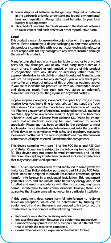 NNever dispose of batteries in the garbage. Disposal of batteries in the garbage is unlawful under state and federal environmental laws and regulations. Always take used batteries to your local battery-recycling center.NThis product contains chemicals known to the state of California to cause cancer and birth defects or other reproductive harm.LegalThis product is meant for use only in conjunction with the appropriate device. Please consult your device packaging to determine whether this product is compatible with your particular device. Manufacturer is not responsible for any damages to any device incurred through the use of this product.Manufacturer shall not in any way be liable to you or to any third party for any damages you or any third party may suer as a result of use, intended or unintended, or misuse of this product in conjunction with any device or accessory other than the appropriate device for which this product is designed. Manufacturer will not be responsible for any damages you or any third party may suer as a result of misuse of this product as outlined above. If you are responsible for product use with an unintended device and damages result from such use, you agree to indemnify Manufacturer for any resulting injuries to any third part(ies).mophie, mophie space pack, space pack, the Space App icon, Do more, mophie loves you, “more time to rock, talk, surf and send”, the “rock/talk/surf/send” icons and the mophie logo are trademarks of mophie, inc. iPhone is a trademark of Apple Inc., registered in the U.S. and other countries. App Store is a service mark of Apple Inc. The trademark “iPhone” is used with a license from Aiphone K.K. “Made for iPhone” means that an electronic accessory has been designed to connect specically iPhone and has been certied by the developer to meet Apple performance standards. Apple is not responsible for the operation of this device or its compliance with safety and regulatory standards. Please note that the use of this accessory with iPhone may aect wireless performance. All rights reserved. Patents: mophie.com/patents.This device complies with part 15 of the FCC Rules and RSS-Gen of IC Rules. Operation is subject to the following two conditions:  (1) This device may not cause harmful interference, and (2) this device must accept any interference received, including interference that may cause undesired operation.NOTE: This equipment has been tested and found to comply with the limits for a Class B digital device, pursuant to part 15 of the FCC Rules. These limits are designed to provide reasonable protection against harmful interference in a residential installation. This equipment generates, uses, and can radiate radio frequency energy and, if not installed and used in accordance with the instructions, may cause harmful interference to radio communications.However, there is no guarantee that interference will not occur in a particular installation.If this equipment does cause harmful interference to radio or television reception, which can be determined by turning the equipment o and on, the user is encouraged to try to correct the interference by one or more of the following measures:•  Reorient or relocate the receiving antenna.•  Increase the separation between the equipment and receiver.•  Connect the equipment into an outlet on a circuit dierent from that to which the receiver is connected.•  Consult the dealer or an experienced technician for help.
