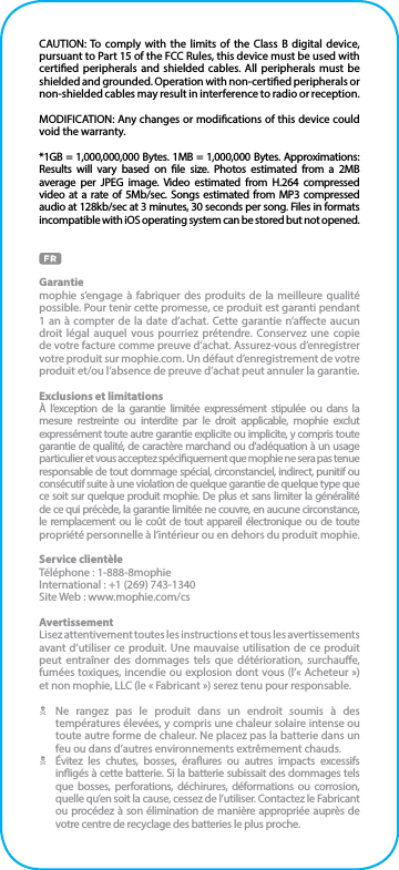 CAUTION: To comply with the limits of the Class B digital device, pursuant to Part 15 of the FCC Rules, this device must be used with certied peripherals and shielded cables. All peripherals must be shielded and grounded. Operation with non-certied peripherals or non-shielded cables may result in interference to radio or reception.MODIFICATION: Any changes or modications of this device could void the warranty.*1GB = 1,000,000,000 Bytes. 1MB = 1,000,000 Bytes. Approximations: Results will vary based on le size. Photos estimated from a 2MB average per JPEG image. Video estimated from H.264 compressed video at a rate of 5Mb/sec. Songs estimated from MP3 compressed audio at 128kb/sec at 3 minutes, 30 seconds per song. Files in formats incompatible with iOS operating system can be stored but not opened.Garantiemophie s’engage à fabriquer des produits de la meilleure qualité possible. Pour tenir cette promesse, ce produit est garanti pendant 1 an à compter de la date d’achat. Cette garantie n’aecte aucun droit légal auquel vous pourriez prétendre. Conservez une copie de votre facture comme preuve d’achat. Assurez-vous d’enregistrer votre produit sur mophie.com. Un défaut d’enregistrement de votre produit et/ou l’absence de preuve d’achat peut annuler la garantie.Exclusions et limitationsÀ l’exception de la garantie limitée expressément stipulée ou dans la mesure restreinte ou interdite par le droit applicable, mophie exclut expressément toute autre garantie explicite ou implicite, y compris toute garantie de qualité, de caractère marchand ou d’adéquation à un usage particulier et vous acceptez spéciquement que mophie ne sera pas tenue responsable de tout dommage spécial, circonstanciel, indirect, punitif ou consécutif suite à une violation de quelque garantie de quelque type que ce soit sur quelque produit mophie. De plus et sans limiter la généralité de ce qui précède, la garantie limitée ne couvre, en aucune circonstance, le remplacement ou le coût de tout appareil électronique ou de toute propriété personnelle à l’intérieur ou en dehors du produit mophie.Service clientèleTéléphone : 1-888-8mophieInternational : +1 (269) 743-1340Site Web : www.mophie.com/csAvertissementLisez attentivement toutes les instructions et tous les avertissements avant d’utiliser ce produit. Une mauvaise utilisation de ce produit peut entraîner des dommages tels que détérioration, surchaue, fumées toxiques, incendie ou explosion dont vous (l’« Acheteur ») et non mophie, LLC (le « Fabricant ») serez tenu pour responsable.N  Ne rangez pas le produit dans un endroit soumis à des températures élevées, y compris une chaleur solaire intense ou toute autre forme de chaleur. Ne placez pas la batterie dans un feu ou dans d’autres environnements extrêmement chauds.N  Évitez les chutes, bosses, éraures ou autres impacts excessifs inigés à cette batterie. Si la batterie subissait des dommages tels que bosses, perforations, déchirures, déformations ou corrosion, quelle qu’en soit la cause, cessez de l’utiliser. Contactez le Fabricant ou procédez à son élimination de manière appropriée auprès de votre centre de recyclage des batteries le plus proche.