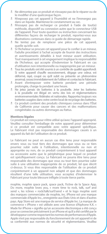 N  Ne démontez pas ce produit et n’essayez pas de le réparer ou de le modier d’une quelconque façon.N  N’exposez pas cet appareil à l’humidité et ne l’immergez pas dans un liquide. Maintenez-le constamment au sec.N  N’essayez pas de recharger ce produit à l’aide de tout(e) méthode, dispositif ou connexion autre que le connecteur USB de l’appareil. Pour toute question ou instruction concernant les diérentes façons de recharger le produit, reportez-vous aux illustrations contenues dans ce guide de démarrage rapide.N Ne tentez pas de remplacer une pièce de cet appareil,  quelle qu’elle soit.N  Si l’Acheteur se procure cet appareil pour le coner à un mineur, l’adulte procédant à l’achat accepte de fournir des instructions et avertissements détaillés à tout mineur avant utilisation.  Tout manquement à cet engagement implique la responsabilité de l’Acheteur, qui accepte d’indemniser le Fabricant en cas d’utilisation non intentionnelle ou inappropriée par un mineur.N  Tous les produits ont été soumis à un contrôle de qualité approfondi. Si votre appareil chaue excessivement, dégage une odeur, est déformé, rayé, coupé ou qu’il subit ou présente un phénomène anormal, cessez immédiatement de l’utiliser et contactez le Fabricant.N Avant d’entreposer votre batterie pendant une période prolongée, charge-la pendant une heure.N  Ne jetez jamais de batteries à la poubelle. Jeter les batteries à la poubelle est illégal en vertu des lois et réglementations environnementales fédérales et nationales. Rapportez toujours vos batteries usagées dans votre centre local de recyclage des batteries.N  Ce produit contient des produits chimiques connus dans l’État de Californie pour causer des cancers et des malformations congénitales ou autres dommages au fœtus.Mentions légalesCe produit est conçu pour n’être utilisé qu’avec l’appareil approprié. Veuillez consulter l’emballage de votre appareil pour déterminer si ce produit est compatible avec votre appareil spécique.  Le Fabricant n’est pas responsable des dommages causés à un appareil du fait de l’utilisation de ce produit.Le Fabricant ne peut en aucun cas être tenu pour responsable envers vous ou tout tiers des dommages que vous ou ce tiers pourriez subir suite à l’utilisation, intentionnelle ou non et appropriée ou non, de ce produit conjointement à tout appareil ou accessoire autre que le périphérique pour lequel ce produit est spéciquement conçu. Le Fabricant ne pourra être tenu pour responsable des dommages que vous ou tout tiers pourriez subir suite à une utilisation inappropriée de ce produit, tel que décrit ci-dessus. Si vous êtes responsable de l’utilisation de ce produit conjointement à un appareil non adapté et que des dommages résultent d’une telle utilisation, vous acceptez d’indemniser le Fabricant pour toute blessure inigée à toute tierce partie.mophie, mophie space pack, space pack, l’icône de la Space App,  Do more, mophie loves you, « more time to rock, talk, surf and send », les icônes « rock/talk/surf/send » et le logo mophie sont des marques commerciales de mophie, inc. iPhone est une marque commerciale d’Apple Inc., enregistrée aux États-Unis et dans d’autres pays. App Store est une marque de service d’Apple Inc. La marque de commerce « iPhone » est utilisée avec une licence d’Aiphone K.K. « Made for iPhone » signie qu’un accessoire électronique a été conçu pour se connecter précisément à un iPhone et qu’il a été certié par le développeur comme respectant les normes de performances d’Apple. Apple n’est pas responsable du fonctionnement de cet appareil ni de sa conformité aux normes de sécurité et réglementaires. Veuillez 