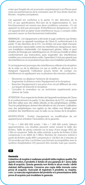 noter que l’emploi de cet accessoire conjointement à un iPhone peut nuire aux performances de la connexion sans l. Tous droits réservés. Brevets : mophie.com/patents.Cet appareil est conforme à la partie 15 des directives de la FCC et aux spécications RSS-Gen de la réglementation IC. Son fonctionnement est soumis aux deux conditions suivantes : (1) cet appareil ne doit pas provoquer d’interférences dangereuses ; et (2) cet appareil doit accepter toute interférence reçue, y compris celles pouvant causer un fonctionnement indésirable.REMARQUE : Cet équipement a été testé et jugé conforme aux limites établies pour un appareil numérique de Classe B, conformément à la partie 15 des directives de la FCC. Ces limites ont pour objet d’assurer une protection raisonnable contre les interférences dangereuses dans une installation résidentielle. Cet équipement génère, utilise et peut émettre de l’énergie par radiofréquence et, s’il n’est pas installé et utilisé conformément aux instructions, peut engendrer des interférences nuisibles aux communications radio. Cependant, il n’est pas garanti que des interférences ne se produiront pas dans une installation particulière.Si cet équipement provoque des interférences néfastes à la réception de la radio ou de la télévision (ce qui se vérie en allumant et en éteignant l’appareil), l’utilisateur pourra tenter de corriger ces interférences en appliquant une ou plusieurs des mesures suivantes :•  Réorienter ou déplacer l’antenne de réception.•  Augmenter la distance entre l’équipement et le récepteur.•  Brancher l’équipement à une prise d’un circuit diérent de celui sur lequel est branché le récepteur.•  Consulter le revendeur ou un technicien expérimenté pour obtenir de l’aide.ATTENTION : Pour respecter les limites de l’appareil numérique de Classe B, et conformément à la partie 15 des directives de la FCC, cet appareil doit être utilisé avec des câbles blindés et des périphériques certiés. Tous les périphériques doivent être blindés et mis à la terre. L’utilisation avec des périphériques non agréés ou des câbles non blindés peut entraîner des interférences avec la radio ou au niveau de la réception.MODIFICATION : Tout(e) changement ou modication de cet appareil peut entraîner l’annulation de la garantie.*1 Go = 1 000 000 000 octets. 1 Mo = 1 000 000 octets. Valeurs approximatives. Les résultats peuvent varier suivant la taille des chiers. Taille de photo estimée sur la base d’une image JPEG de 2 Mo en moyenne. Taille de vidéo estimée à partir de chiers H.264 compressés à un débit de 5 Mb/s. Nombre de chansons estimé à partir de chiers audio MP3 compressés à 128 Kb/s de 3 minutes et 30 secondes par titre. Les chiers aux formats incompatibles avec le système d’exploitation iOS peuvent être stockés mais pas ouverts.GaranziaL’obiettivo di mophie è realizzare prodotti della migliore qualità. Per questo motivo, il prodotto è dotato di una garanzia di 1 anno dalla data di acquisto. Questa garanzia non limita in alcun modo i diritti statutari dell’acquirente. Conserva una copia della ricevuta come prova di acquisto. Assicurati di registrare il prodotto su mophie.com. La mancata registrazione del prodotto e/o presentazione della prova di acquisto può invalidare la garanzia.