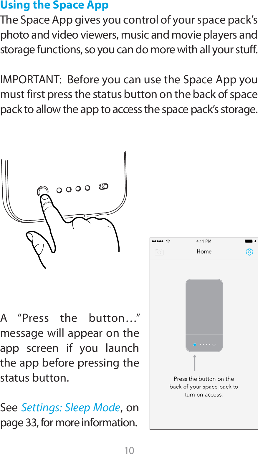 Using the Space App5IF4QBDF&quot;QQHJWFTZPVDPOUSPMPGZPVSTQBDFQBDLTphoto and video viewers, music and movie players and storage functions, so you can do more with all your stuff.*.1035&quot;/5#FGPSFZPVDBOVTFUIF4QBDF&quot;QQZPVmust first press the status button on the back of space pack to allow the app to access the space pack’s storage.&quot; i1SFTT UIF CVUUPOywmessage will appear on the app screen if you launch the app before pressing the status button.4FFSettings: Sleep Mode, on page 33, for more information.