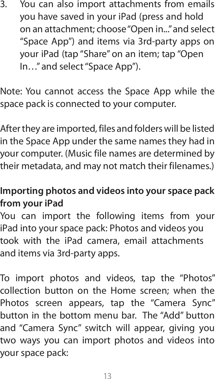 133.  You can also import attachments from emails ZPVIBWFTBWFEJOZPVSJ1adQSFTTBOEIPMEPOBOBUUBDINFOUDIPPTFi0QFOJOwBOETFMFDUi4QBDF&quot;QQwBOE JUFNTWJB SEQBSUZBQQT POZPVSJ1adUBQi4IBSFwPOBOJUFNUBQi0QFO*OywBOETFMFDUi4QBDF&quot;QQw/PUF:PV DBOOPU BDDFTT UIF 4QBDF &quot;QQ XIJMF UIFspace pack is connected to your computer.&quot;GUFSUIFZBSFJNQPSUFEGJMFTBOEGPMEFSTXJMMCFMJTUFEJOUIF4QBDF&quot;QQVOEFSUIFTBNFOBNFTUIFZIBEJOZPVSDPNQVUFS.VTJDGJMFOBNFTBSFEFUFSNJOFECZUIFJSNFUBEBUBBOENBZOPUNBUDIUIFJSGJMFOBNFTImporting photos and videos into your space pack from your iPad You can import the following items from your J1adJOUPZPVSTQBDFQBDL1IPUPTBOEWJEFPTZPVUPPL XJUI UIF J1ad DBNFSB FNBJM BUUBDINFOUTBOEJUFNTWJBSEQBSUZBQQT5P JNQPSU QIPUPT BOE WJEFPT UBQ UIF i1IPUPTwDPMMFDUJPO CVUUPO PO UIF )PNF TDSFFO XIFO UIF1IPUPT TDSFFO BQQFBST UBQ UIF i$BNFSB 4ZODwCVUUPOJOUIFCPUUPNNFOVCBS5IFi&quot;EEwCVUUPOBOE i$BNFSB 4ZODw TXJUDI XJMM BQQFBS HJWJOH ZPVtwo ways you can import photos and videos into your space pack: