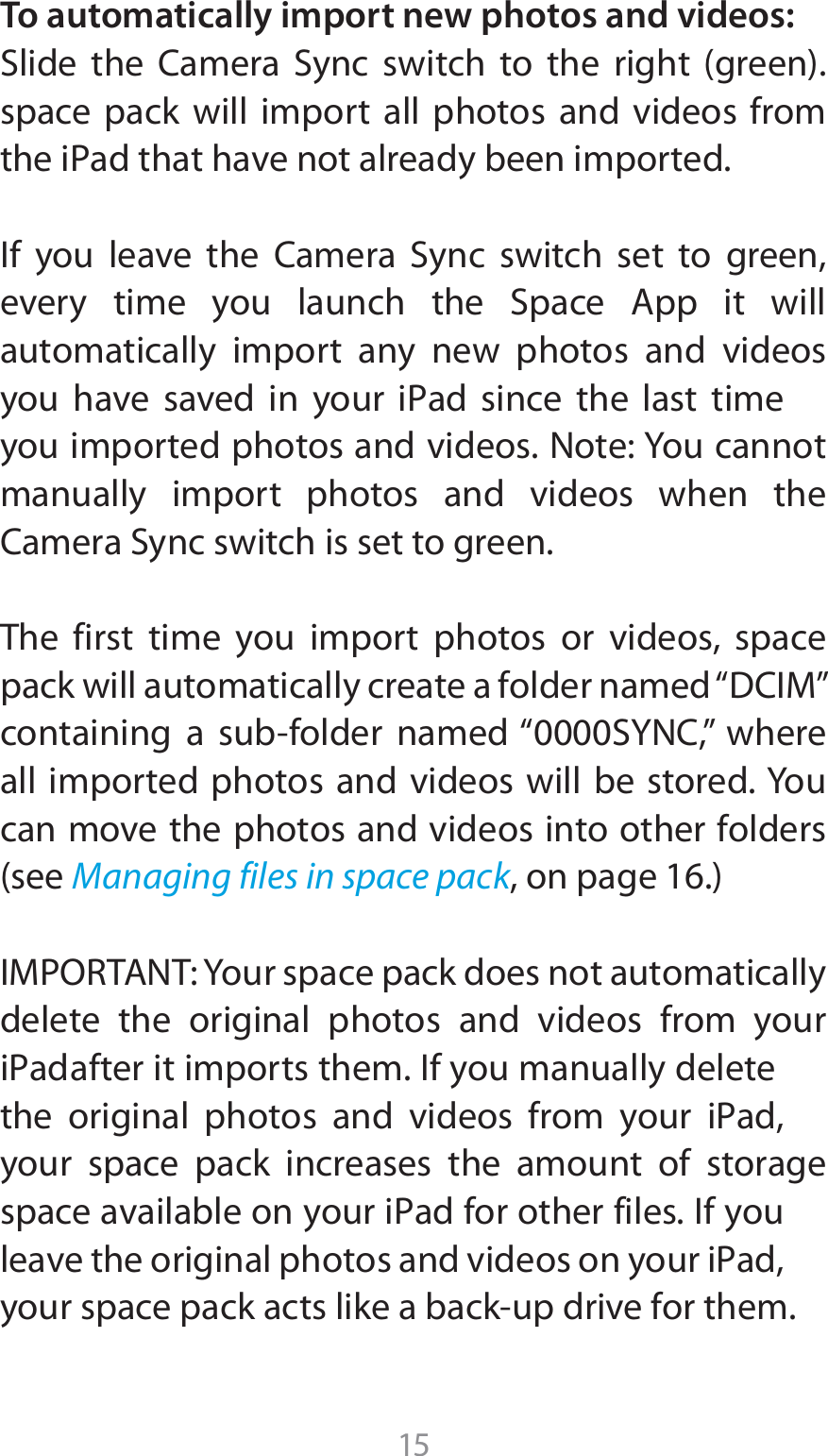 15To automatically import new photos and videos:4MJEF UIF $BNFSB 4ZOD TXJUDI UP UIF SJHIU HSFFOspace pack will import all photos and videos from UIFJ1adUIBUIBWFOPUBMSFBEZCFFOJNQPSUFE*G ZPV MFBWF UIF $BNFSB 4ZOD TXJUDI TFU UP HSFFOFWFSZ UJNF ZPV MBVODI UIF 4QBDF &quot;QQ JU XJMMautomatically import any new photos and videos ZPV IBWF TBWFE JO ZPVS J1ad TJODF UIF MBTU UJNFyou imported photos and videos. Note: You cannot manually import photos and videos when the $BNFSB4ZODTXJUDIJTTFUUPHSFFOThe first time you import photos or videos, space QBDLXJMMBVUPNBUJDBMMZDSFBUFBGPMEFSOBNFEi%$*.wDPOUBJOJOH B TVCGPMEFS OBNFEi4:/$w XIFSFall imported photos and videos will be stored. You can move the photos and videos into other folders TFFManaging files in space packPOQBHF*.1035&quot;/5:PVSTQBDFQBDLEPFTOPUBVUPNBUJDBMMZdelete the original photos and videos from your J1adBGUFSJUJNQPSUTUIFN*GZPVNBOVBMMZEFMFUFUIF PSJHJOBM QIPUPT BOE WJEFPT GSPN ZPVS J1adyour space pack increases the amount of storage TQBDFBWBJMBCMFPOZPVSJ1adGPSPUIFSGJMFT*GZPVMFBWFUIFPSJHJOBMQIPUPTBOEWJEFPTPOZPVSJ1adZPVSTQBDFQBDLBDUTMJLFBCBDLVQESJWFGPSUIFN