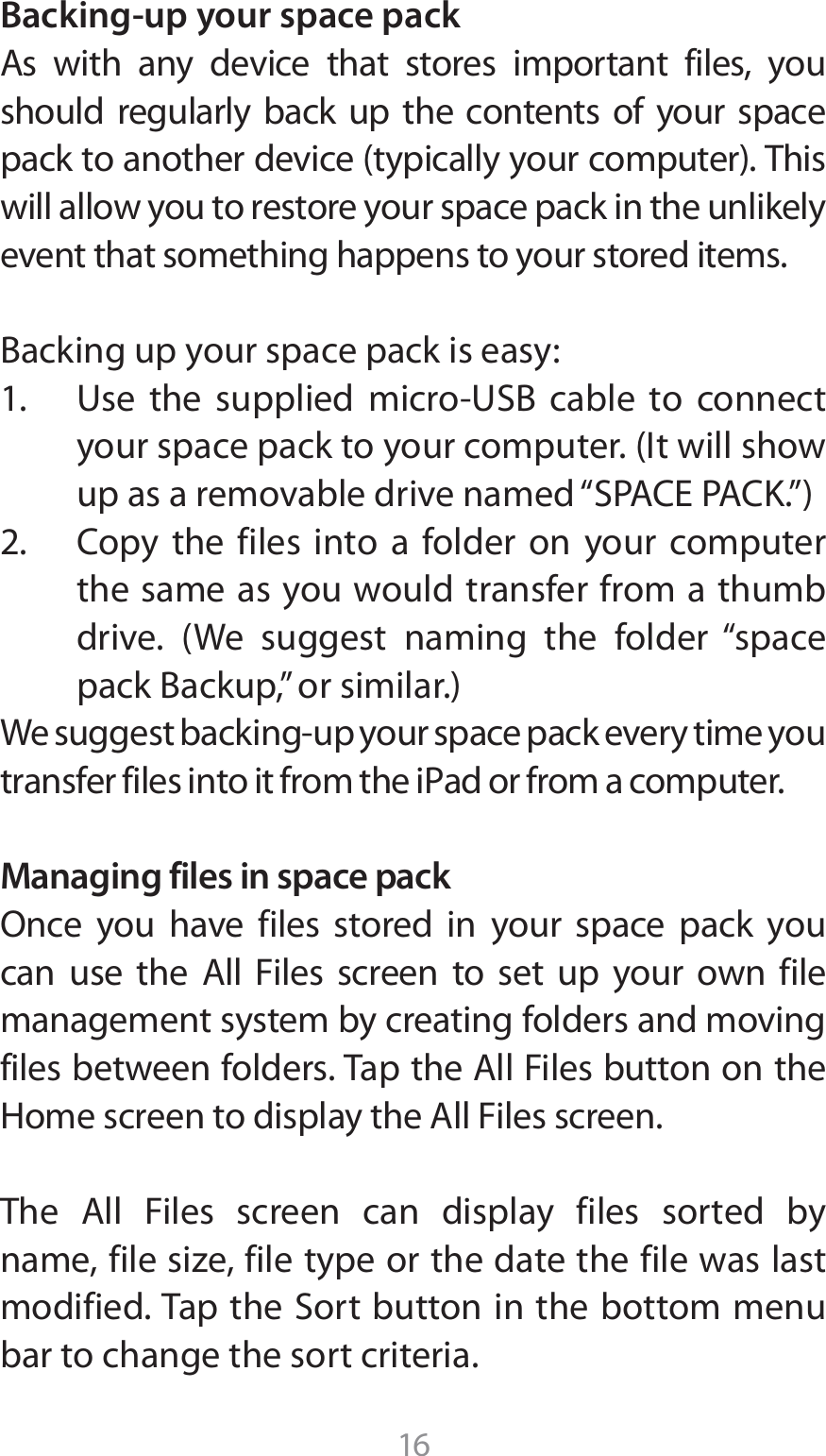 16Backing-up your space pack&quot;T XJUI BOZ EFWJDF UIBU TUPSFT JNQPSUBOU GJMFT ZPVshould regularly back up the contents of your space QBDLUPBOPUIFSEFWJDFUZQJDBMMZZPVSDPNQVUFS5IJTwill allow you to restore your space pack in the unlikely event that something happens to your stored items.#BDLJOHVQZPVSTQBDFQBDLJTFBTZ 6TF UIF TVQQMJFE NJDSP64# DBCMF UP DPOOFDUZPVSTQBDFQBDLUPZPVSDPNQVUFS*UXJMMTIPXVQBTBSFNPWBCMFESJWFOBNFEi41&quot;$&amp;1&quot;$,w $PQZ UIF GJMFT JOUP B GPMEFS PO ZPVS DPNQVUFSthe same as you would transfer from a thumb ESJWF 8F TVHHFTU OBNJOH UIF GPMEFS iTQBDFQBDL#BDLVQwPSTJNJMBS8FTVHHFTUCBDLJOHVQZPVSTQBDFQBDLFWFSZUJNFZPVUSBOTGFSGJMFTJOUPJUGSPNUIFJ1adPSGSPNBDPNQVUFSManaging files in space pack0ODF ZPV IBWF GJMFT TUPSFE JO ZPVS TQBDF QBDL ZPVDBO VTF UIF &quot;MM &apos;JMFT TDSFFO UP TFU VQ ZPVS PXO GJMFmanagement system by creating folders and moving GJMFTCFUXFFOGPMEFST5BQUIF&quot;MM&apos;JMFTCVUUPOPOUIF)PNFTDSFFOUPEJTQMBZUIF&quot;MM&apos;JMFTTDSFFO5IF &quot;MM &apos;JMFT TDSFFO DBO EJTQMBZ GJMFT TPSUFE CZOBNFGJMFTJ[FGJMFUZQFPSUIFEBUFUIFGJMFXBTMBTUNPEJGJFE5BQUIF4PSUCVUUPOJOUIFCPUUPNNFOVbar to change the sort criteria.