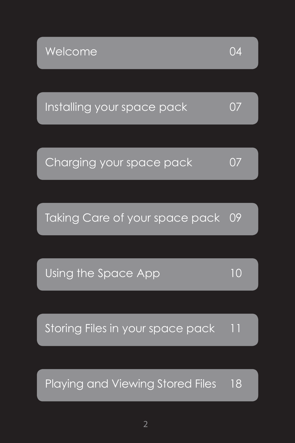 2Welcome 04Installing your space pack  07Charging your space pack  07 Taking Care of your space pack  09Using the Space App  10Storing Files in your space pack  11Playing and Viewing Stored Files  18