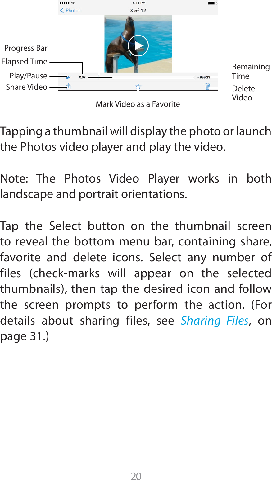 Tapping a thumbnail will display the photo or launch UIF1IPUPTWJEFPQMBZFSBOEQMBZUIFWJEFP/PUF 5IF 1IPUPT 7JEFP 1MBZFS XPSLT JO CPUIlandscape and portrait orientations.5BQ UIF 4FMFDU CVUUPO PO UIF UIVNCOBJM TDSFFOto reveal the bottom menu bar, containing share, GBWPSJUF BOE EFMFUF JDPOT 4FMFDU BOZ OVNCFS PGGJMFT DIFDLNBSLT XJMM BQQFBS PO UIF TFMFDUFEUIVNCOBJMTUIFOUBQUIFEFTJSFEJDPOBOEGPMMPXUIF TDSFFO QSPNQUT UP QFSGPSN UIF BDUJPO &apos;PSdetails about sharing files, see Sharing Files, on QBHFMark Video as a FavoriteElapsed TimeProgress BarShare VideoPlay/PauseDelete VideoRemaining Time