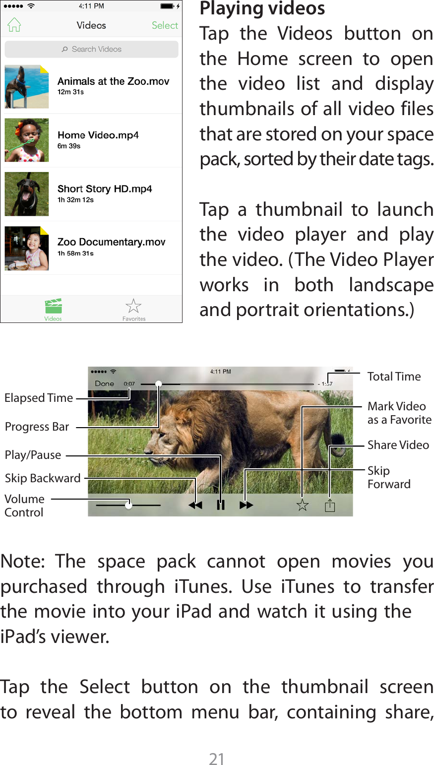 21Playing videos5BQ UIF 7JEFPT CVUUPO POUIF )PNF TDSFFO UP PQFOthe video list and display thumbnails of all video files that are stored on your space pack, sorted by their date tags. Tap a thumbnail to launch the video player and play UIFWJEFP5IF7JEFP1MBZFSworks in both landscape BOEQPSUSBJUPSJFOUBUJPOTNote: The space pack cannot open movies you QVSDIBTFE UISPVHI J5VOFT 6TF J5VOFT UP USBOTGFSUIFNPWJFJOUPZPVSJ1adBOEXBUDIJUVTJOHUIFJ1adTWJFXFS5BQ UIF 4FMFDU CVUUPO PO UIF UIVNCOBJM TDSFFOto reveal the bottom menu bar, containing share, Play/PauseElapsed TimeVolume ControlProgress BarShare VideoSkip Forward Skip BackwardMark Video as a FavoriteTotal Time