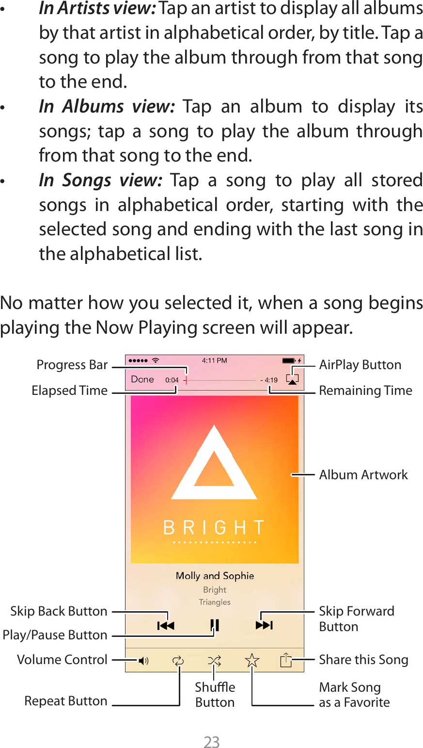 23t In Artists view: Tap an artist to display all albums by that artist in alphabetical order, by title. Tap a song to play the album through from that song to the end.t In Albums view: Tap an album to display its songs; tap a song to play the album through from that song to the end. t In Songs view: Tap a song to play all stored songs in alphabetical order, starting with the selected song and ending with the last song in the alphabetical list.No matter how you selected it, when a song begins QMBZJOHUIF/PX1MBZJOHTDSFFOXJMMBQQFBSShare this SongAlbum ArtworkVolume ControlSkip ForwardButtonMark Songas a FavoriteAirPlay ButtonRemaining TimeProgress BarElapsed TimeSkip Back ButtonPlay/Pause ButtonRepeat ButtonShueButton