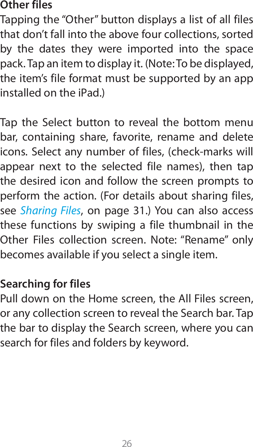 26Other files 5BQQJOHUIFi0UIFSwCVUUPOEJTQMBZTBMJTUPGBMMGJMFTthat don’t fall into the above four collections, sorted by the dates they were imported into the space QBDL5BQBOJUFNUPEJTQMBZJU/PUF5PCFEJTQMBZFEthe item’s file format must be supported by an app JOTUBMMFEPOUIFJ1ad5BQ UIF 4FMFDU CVUUPO UP SFWFBM UIF CPUUPN NFOVbar, containing share, favorite, rename and delete JDPOT4FMFDUBOZOVNCFSPGGJMFTDIFDLNBSLTXJMMBQQFBS OFYU UP UIF TFMFDUFE GJMF OBNFT UIFO UBQthe desired icon and follow the screen prompts to QFSGPSNUIFBDUJPO&apos;PSEFUBJMTBCPVUTIBSJOHGJMFTsee  Sharing Files PO QBHF :PV DBO BMTP BDDFTTthese functions by swiping a file thumbnail in the 0UIFS &apos;JMFT DPMMFDUJPO TDSFFO /PUFi3FOBNFw POMZbecomes available if you select a single item.Searching for files1VMMEPXOPOUIF)PNFTDSFFOUIF&quot;MM&apos;JMFTTDSFFOPSBOZDPMMFDUJPOTDSFFOUPSFWFBMUIF4FBSDICBS5BQUIFCBSUPEJTQMBZUIF4FBSDITDSFFOXIFSFZPVDBOsearch for files and folders by keyword.